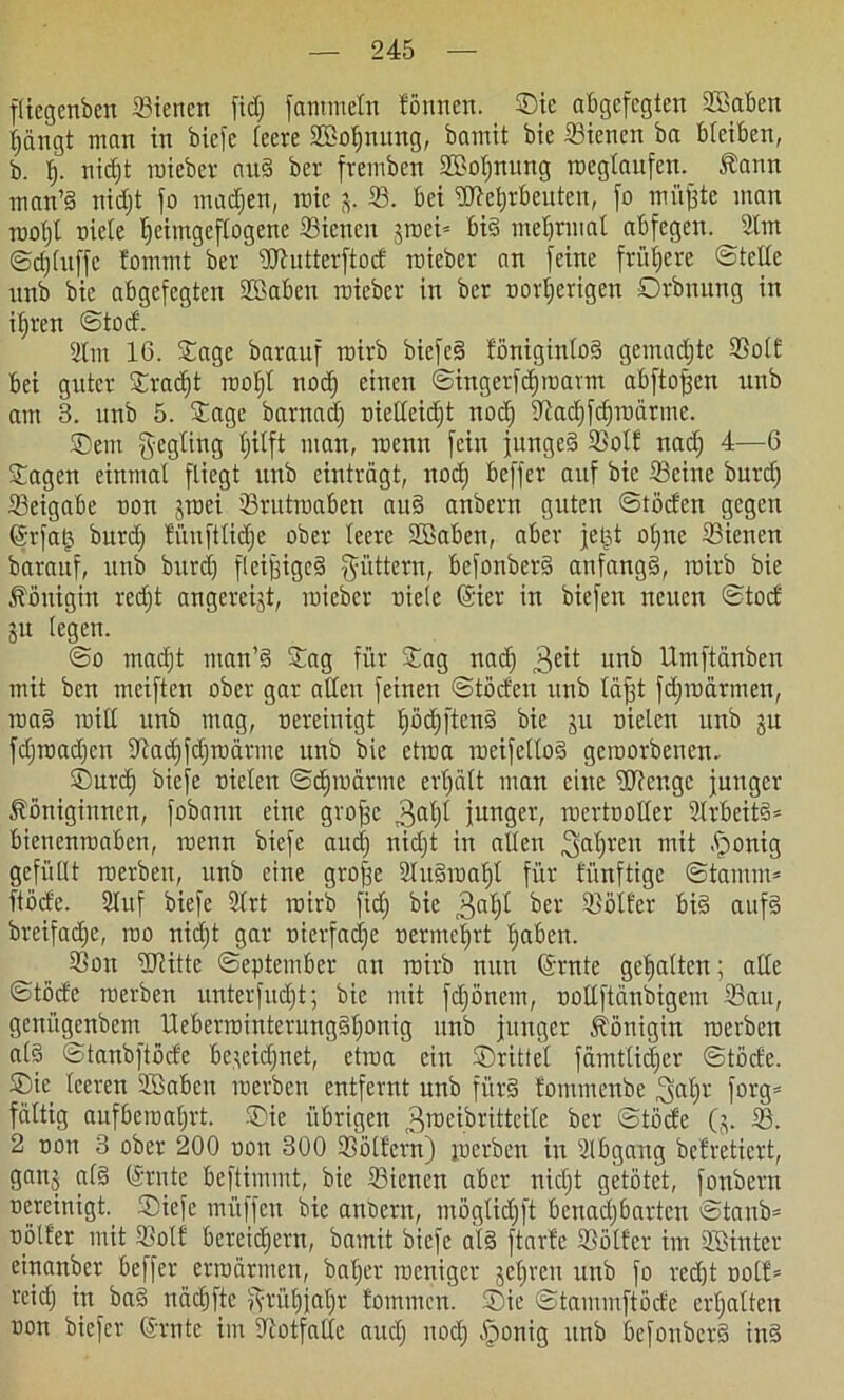 fliegenben Siencn fid) fantmein fönnen. Sic abgefegten Söaben Ijängt man in biefe leere SBofjnung, bamit bie Siencn ba bleiben, b. f). nidjt roieber auS ber fremben S>ol)nung roeglaufen. Kann man’S nidjt fo madjen, roie j. S. bei Efteljrbeuten, fo mitfjte man rootjl niete Ijeimgeflogene Siencn jroei* bis mefjrmat abfegen. 21m ©djfuffe fommt ber üftutterftod wieber an feine frühere ©teile unb bie abgefegten Sßaben roieber in ber oorfjerigen Orbnnng in iljren ©tod. 2lm 16. Sage baranf roirb biefeS föniginloS gemadjte Soll bei guter Sradjt rooljl nod) einen ©ingerfdjroarnt abftofjen unb am 3. unb 5. Sage barnad) oieEeicfjt nod) Sftadjfdjroärme. ®em $egling Ijitft man, roenn fein jungeS Solf nad) 4—6 Sagen einmal fliegt unb einträgt, nod) beffer auf bie Seine burd) Seigabe non jrnei Srutroaben auS anbern guten ©töcfen gegen Grrfatj burd) fünftlidje ober leere SEBaben, aber jetjt otjne Sienett baraitf, unb burd) fieijjigcS füttern, bcfonberS anfangs, roirb bie Königin redjt angereijt, roieber riete Girier in biefen neuen ©tocf ju legen. ©o mad)t man’S Sag für Sag nacfj 3eit unb Umftänben mit ben meiften ober gar allen feinen ©töcfen unb täfjt fdjroärmen, roaS roill unb mag, oereinigt IjödjftenS bie ju nieten unb ju fdjroadjcn 9'tadjfdjroärme unb bie etroa roeifeltoS geroorbenen. Surd) biefe Dielen ©djroarme erhält man eine Wenge junger Königinnen, fobann eine grofjc 3al)t junger, roertooller 2IrbeitS= bienenroaben, roenn biefe and) nid)t in allen 3af)ren mit .jponig gefüllt roerben, unb eine grojje 2luSroaf)l für fünftige ©tamm* ftöcfe. Stuf biefe 2(rt roirb fid) bie 3^1)1 ber Sölfer bis aufs breifad)e, roo nidjt gar nierfadje oermeljrt Ijaben. Son Witte ©eptember an roirb nun (Srnte gehalten; alle ©töde roerben unter [udjt; bie mit fdjönem, ooEftänbigem Sau, geni’tgenbem UeberrointerungSljonig unb junger Königin roerben als ©tanbftöde bctcidjnet, etroa ein ©rittet fämtlidjer ©töde. ©ie leeren 2ßabcn roerben entfernt unb fürs fommenbe ^aljr forg= faltig aufberoaljrt. Sie übrigen 3Tt)eibritteite ber ©töde Qj. S. 2 oon 3 ober 200 oon 300 Sölfern) roerben in 2lbgang befretiert, ganj als Grrnte beftimmt, bie Sienen aber nicljt getötet, fonbern Dereinigt. ©biefe mi'tffcu bie anbern, möglid)ft benadjbarten ©tanb* oötfer mit Solf bereitem, bamit biefe als ftarfe Sötfer im Söinter einanber beffer erroärmen, baljer roenigev jefjren unb fo redjt oolf* reid) in baS nödjfte jvrül)jaljr fommcn. Sie ©tammftöcfe erljatten oon biefer Crrnte im Notfälle aud) nod) §onig unb befonberS inS