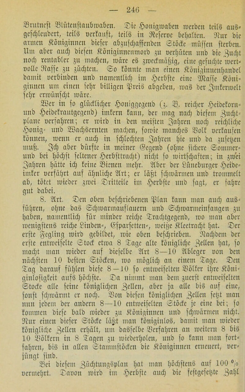©rutneft ©lütenftaubroaben. ®ie föonigroaben roerben teils aus* gefdjleubert, teils »erfauft, teils in ^eferoc bemalten. Wur bie armen Königinnen biefev abjufdjaffenben ©töde muffen fterben. Um aber auch biefen Königinnenmorb ju r>er£)üten unb bie 3udjt nodj rentabler ju machen, märe eS jroecfmajjig, eine gefugte inert* nollc Waffe ju jüdjten. ©o tonnte man einen Königinnenfjanbel bamit »erbinben unb namentlid) im Jperbfte eine Waffe Koni* ginnen um einen fet;r billigen SßreiS abgeben, roaS ber pnferroelt feljr erroünfdjt märe. 2Bcr in fo glüeflidjer -fjoniggegenb (5. 33. reidjer fpeibeforn* unb £>eibefrautgcgcnb) imfern tarnt, ber mag nadj biefem 3udjt= plane »erfahren; er mirb in ben meiftcu fahren nod; rcidjlidje ßonig* unb SßadjSernten machen, fomie mandjcS ©olf »erlaufen tonnen, raenn er and; in fdjledjten ,3ahrett hie unb ba jufejsen muß. 3dj aber biirfte in meiner @egenb (ohne fiebere ©ommer* unb bei Ijödjft feltencr fjjerbfttradjt) nidjt fo roirtfdjaften; in jroei fahren fjättc idj feine ©ienen mehr. 2lber ber Süneburger ijjcibc* imfer »erfahrt auf äljnlidje 2trt; er laßt fehl» armen unb trommelt ab, tötet toieber jroci ©ritteile im fperbftc unb fagt, er fahre gut babei. 8. 2lrt. ©en oben betriebenen pan faun man and; auS* fuhren, o(jue baS ©chmarmauflaucrn unb ©djroarmeinfaitgen ju haben, namentlich für minbev reidjc Jradjtgegenb, tuo mau aber roentgfteuS reidje Sinben*, ©fparfetten*, roeijje Klectradjt Ijat. ©er erfte fycgling mirb gebilbet, roie oben betrieben, ©adjbem ber erfte entmeifette ©toct etiua 8 Jage alte föniglidjc gellen tjat, 1° madjt mau raieber auf bicfelbe 2lrt 8—10 2lbleger »on ben nädjfteu 10 beften ©töcfen, i»o möglidj an einem Jage, ©eit Jag barauf fühlen biefe 8 — 10 fo cntroeifelten ©ölfer iljre Koni* ginlofigfeit aufs Ijödjftc. ©a nimmt mau bem 3 u er ft entiucifcltcn ©toefe alle feine föniglidjcn 3e^cl0 aber ja alle bis auf eine, fonft fdjroarmt er nodj. ®ou biefen föniglidjcn 3e^en fefet man nun febem ber anbern 8—10 entiucifcltcn ©töde je eine bei; fo fomtnen biefe halb roieber 31t Königinnen unb fdjmärmcu nidjt. Wur einen biefer ©töcfe läßt mau föniginloS, bamit man roieber föniglidjc 3cdcn erhalt, um baSfelbc ©erfahren an rocitern 8 bis 10 ©ölfertt in 8 Jagen ju roieberljolcn, unb fo tarnt man fort* fahren, bis in allen ©tammftöcfcn bie Königinnen erneuert, »er* jitngt finb. ©ei biefem 3>>cht:ungSplan Ijat mau IjödjftenS auf 100 °/o »crmeljrt. ©a»on roirb im §erbfte audj bie feftgefctjte 3aljl