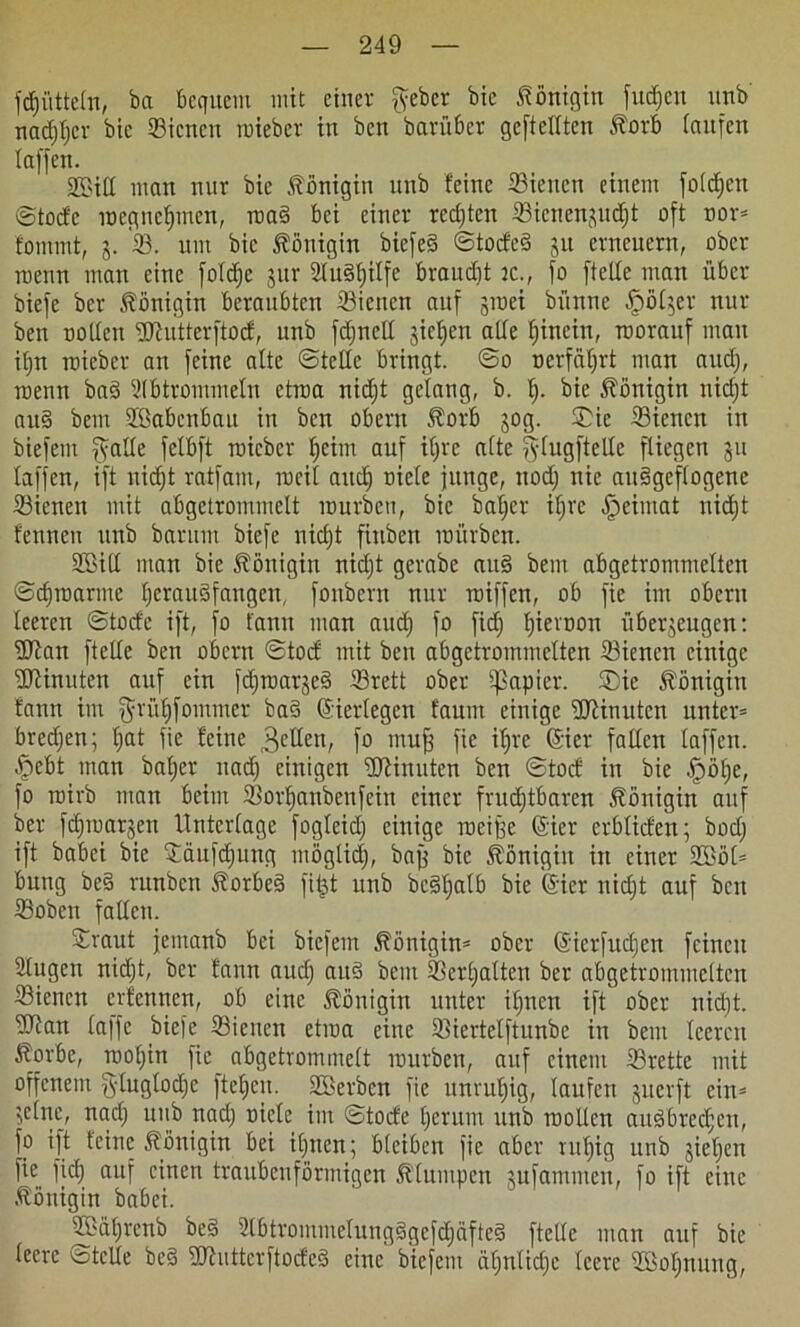 fdjittteln, ba beeiltem mit einer ffeber bic Königin fttdjen unb nadjljcr bie ©icnen raieber in ben bavüber gcftcllten Äorb taufen taffen. 2öiß man nur bie Königin unb feine ©ieitcn einem foldjctt ©tode roegneljmen, roa§ bei einer redeten ©icnengucfjt oft oor* fommt, g. 33. um bic Königin biefed ©toded gtt erneuern, ober roetm man eine foldje gur 2lu§ljitfc braudjt tc., fo ftette man über biefe ber Königin beraubten ©ieitcn auf gtoei büttne fpölger nur ben noltcn fUiutterftod, unb fdjncll gieren alle Ijinein, roorauf mau iljn raieber an feine alte ©teile bringt, ©o ocrfätjrt man and), roetm baö 21 b trommeln etroa nidjt gelang, b. Ij. bie Königin nidjt and bem Sßabcnbau in ben Obern Jtorb gog. ©ie ©ienen in biefem ffatle felbft raieber Ijeim auf iljre alte fflugftelle fliegen gu laffen, ift nidjt ratfam, roeit attdj oicle junge, nodj nie au§geflogenc ©icnen mit abgetrommelt rourben, bie batjer ifjre ^eimat nidjt fennen unb barttm biefe nidjt fitiben mürben. SEBid man bie Königin nidjt gerabe and bem abgetrontmelten ©djroarmc Ijcraudfangett, fonbern nur roiffen, ob fie im obern teeren ©tode ift, fo fann man and) fo fidj Ijievoon übergeugen: üJtan ftclle ben obern ©tod mit ben abgetrommelten ©icnen einige fBtinuten auf ein fdjroarged ©rett ober tßapier. ®ic Königin fann im ^rüfjfontnter ba§ (Eierlegen fauitt einige fUiinutcn unter* bredjen; Ijat fie feine gellen, f° muß fie tfjre (Sier fallen taffen, fpebt man batjer nadj einigen Minuten ben ©tod in bie .Ipöbje, fo roirb man beim Sorljanbenfein einer frudjtbaren Königin auf ber fdjraargett Unterlage fogleid; einige toeiße (Sier erbtiden; bodj ift babei bie ©äufdjttng otöglidj, baß bie Königin itt einer 2Böl* bung be§ ntnbcn Äorbed fitjt unb bcätjatb bie @ier nidjt auf bett ©oben fallen. ©raut jemanb bei biefem Königin* ober (Jierfudjen feinen 2tugen nidjt, ber fann audj aud bem ©erljatten ber abgetrontmelten ©icnen erlernten, ob eine Königin unter ifjnett ift ober nidjt. ©2an la|fc biefe ©ienen etroa eine ©iertelftunbe itt bem teeren ^orbe, rooljiii fie abgetrommelt rourben, auf einem ©rette mit offenem gluglodjc ftetjen. ©Bcrben fie unrutjig, laufen gtterft ein* gelne, nadj unb nadj niete im ©tode Ijerttm unb roollcn attdbredjen, fo ift leine Königin bei itjnen; bleiben fie aber rutjig unb gieljen fie fiel) auf einen traitbeuförmigen klumpen gufammeu, fo ift eine Königin babei. ©ttiljrcnb bed 2tbtrommelung§gcfdjäfte§ ftelle man auf bie leere ©teile be§ Bttuttcrftocfed eine biefem ätjnlidjc leere ©Mjnung,