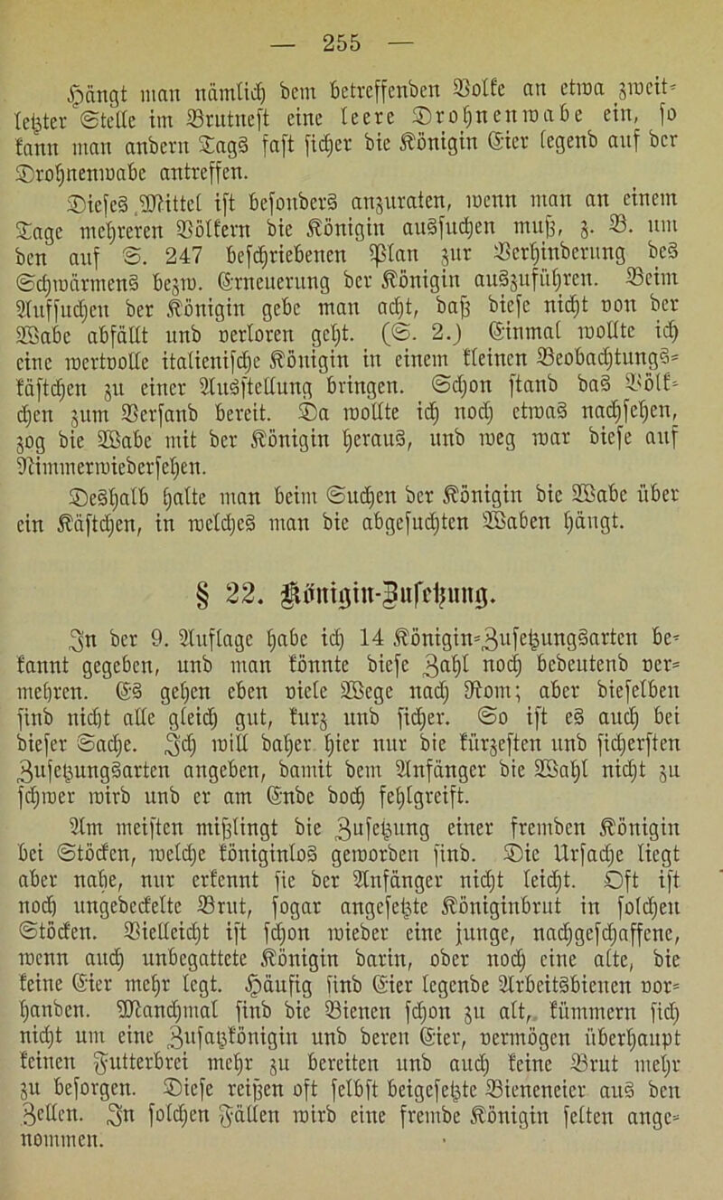 jpängt man nämlidj bem betrcffenben 33olfe an etwa jmcit- teilten ©teile im 33rutne|t eine leere Orofjnenwabe ein, jo fann man anbern Sag§ faft jicfjer bic Königin (gier fegenb anf bcv ©roljnettwabe antrejfen. SDiejcS Mittel ijt befonberS anjuraten, wenn man an einem Sage mehreren 33ötfern bie Königin au3[ud&en mufe, j. 33. um bcn anf S. 247 betriebenen pan jur 33etljinberung bc§ @d)wärtnen§ bejw. Erneuerung ber Königin auSjufütjren. 33eim 3tuffud)eu ber Königin gebe man adjt, bafj bie je nid)t non ber SSabe abfällt unb nerloren gcljt. (©. 2.) einmal wollte id) eine mertoolle italienijd;e Königin in einem Keinen 33eobadjtungd= fäftdjen jit einer Eludftellung bringen, @d)on ftanb ba§ 33olK djcn jum 33etfanb bereit. Oa rooltte id) nocl) etroa§ nadjfeljen, jog bie UBabe mit ber Königin heraus, unb meg mar biefe auf 3bimmerwieberfel)en. ©edljalb halte man beim ©udjen ber Königin bic 2£abe über ein fäftdjen, in wctdjeS man bie abgefitdjten SBaben l)ängt. § 22. ftffntgin-gufiefcung. ^n ber 9. Stuftage fjabe id) 14 ^önigin^ufeiäungSarten be* bannt gegeben, unb man tonnte biefe 3aht nod) bebeutenb ner= mebrcn. ©S gel)cn eben niete SBege nad) Dtont; aber biefelbeu finb nicht alle gleid) gut, turj unb fid)er. ©o ift e§ aucf) bet biefer Sadje. ,3d) will bal)er f)iet nur bie fürjeftcn unb fid)erften 3ufe§ungSarten angeben, bamit bem Anfänger bie SBaljl nidjt jn fdjwer wirb unb er am ©nbc bod) feljlgreift. 31m weiften mißlingt bie 3ufei}ung einer fretnben Königin bei ©töcfen, welche föniginloS geworben finb. Oie Urfadje liegt aber nabe, nur erfennt fie ber Slnfänger nidjt leicht. Oft ift nod) ungebcdelte 33rut, fogar angefeijte fööniginbrut in foldjeit ©töden. 33iedeid)t ift fdjon wiebet eine junge, nadjgefdjaffcne, wenn and) unbegattete Königin barin, ober nod) eine alte, bie feine ©ier mehr legt. Jpäufig iinb ©ier legenbe 2trbeit§bienen nor= banben. SOtandjmat finb bic 33ienen fdjon ju alt, fümmern fid) nidjt um eine gufatjfönigin unb bereu (Sier, nermögen überhaupt feinen gutterbrci mehr ju bereiten unb and) feine 33rut nteljr ju beforgcn. Oiefe rcifjen oft felbft beigefeiste 33iencneier and beit 3dlcn. 3« fotdjen fallen wirb eine frembe Königin feiten ange= nomtnen.