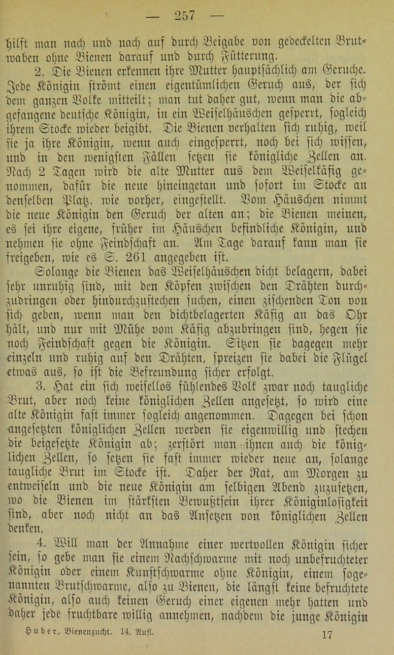 hilft man nad) imb uad) auf burd; SBeigabe non gebedelten 23rut= raabcn ol)ttc ffiiencn bavauf unb buvcf; Fütterung. 2. ©ie 23icncn crlennen ihre Butter hauptfädjtid) am ©erudje. ^ebe Königin ftrömt einen eigentümlichen ©erttd) aud, ber fiel; bem ganjen 23o(fe mitteilt; man tut baljer gut, raenn man bie ab* gefangene beutfdje Königin, in ein 3Beifclt;äugd;cn gefperrt, fogleid) ihrem ©tode roieber beigibt. ®ie Sienen tierhatten fiel; rul)ig, rocit fic ja it)re Königin, raenn and) cingefperrt, nod) bei fiel; raiffen, unb in ben raenigften galten fetten fic foniglidje 3dkn an. 9lad) 2 Sagen rairb bie alte Butter aud bem SBeifeltäfig gc= nomnten, bafi'tr bie neue htneingetan unb fofort im ©toclc an betreiben iß tat), raie norher, cingeftettt. 9Sont .jpäuddjcn nimmt bie neue Königin ben ©erudj ber alten an; bie Sienen meinen, cd fei iljre eigene, früher im fpüttddjen befinbticl;c Königin, unb nehmen fie ol;nc geinbfdjaft au. Stm Sage barauf bann man fie freigeben, raie cd ©. 261 angegeben ift. ©otauge bie 23ienett bad 2öeifelf)äudchen bietjt belagern, babei feljr unruhig finb, mit ben köpfen jraifdien ben ®räf)tcn burd)= jubringen ober htnburdjjuftedjen fudjen, einen gifdjenben Sott non fid; geben, raenn man ben bidjtbclagertcn Ääfig an bad ©hr halt, unb nur mit ÜJHtl)c notn Seifig abjubringen finb, hegen fie nod) gcinbfdjaft gegen bie Königin, ©i^eit fie bagegen mehr einzeln unb ruhig auf ben ©rat)tcn, fpreijen fie babei bie fylügel ctraad aud, fo ift bie SSefrcuubung fid;er erfolgt. 3. £iat ein fid) loeifettod füt)lenbed SSolE graar nod) taugliche 33rut, aber noct) leine löniglidjen 3edcn angefei^t, fo rairb eine alte Königin faft immer fogleid; angenommen. Sagegen bei fd)on ungefcldcn löniglidjen 3cden raerben fie cigcnraiüig unb fted;en bie beigefefde Königin ab; jerftbrt man it)ncn aud) bie fönig- lid)en „gelten, fo fetten fie faft immer raicber neue an, fotange taugliche 23rut im ©tode ift. ®atjer ber Iftat, am borgen ju entrocifetn unb bie neue Königin am fclbigcn Slbcnb jujufetjen, rao bie 33ienen im ftärtften Seroufjtfein ihrer .ftöniginlofigfeit finb, aber nod) nicl;t an bad Slnfetjcn non föniglid;en gellen beulen. 4. 2Sitl man ber Sinnahme einer roertoollen Königin fid;er fein, fo gebe man fic einem 9fiad)fd)roarme mit nod) unbcfrudjtcter Königin ober einem föunftfdjraarme ol;ne Königin, einem foge* nannten 23rutfd)raarmc, alfo ju SBiencn, bie tängft leine befrud;tete Königin, atfo auch leitten ©erud) einer eigenen tnel;r hatten itnb bat)er jebc fruchtbare raitlig annehnten, nad;bciit bie junge Königin §ubet, Sicnenjudjt. 14,.Stuft. 17