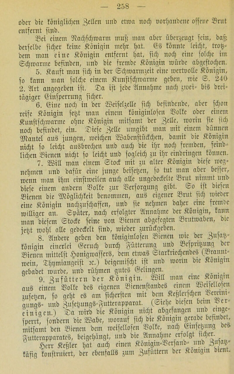 ober bie föniglidjen „gelten unb ctroa nod) oorljanbene offene 33rut entfernt finb. 23ei einem Oiad)fd)roarm muff man aber überzeugt fein, bafj. berfetbe fid) er feine Königin meljr f;at. @§ fönnte teidjt, trofs« bem man eine Königin entfernt fjat, fid) nod) eine fotdje im ©djmarmc befinben, unb bie frembc Königin mürbe abgeftodjen. 5. tauft man fid) in ber ©d)roarm$eit eine roertootte Königin, fo fann man fotdje einem tunftfdpuarme geben, mie ©. 240 2. 9Xrt angegeben ift. ®a ift jebe Slnnatjmc nad) jroei= bid brci= tägiger ©infperrung fidjer. 6. ©ine nod) in ber ©eife^elte fid) befinbenbe, aber fd)on reife .Königin fejjt mau einem fonigintofeu 33otfe ober einem tunftfd)marme ol)nc Königin mitfamt ber .gelte, roorin fie fid) nod) befinbet, ein. £)iefe „gelte umgibt man mit einem bünnen Hantel au§ jungen, roeidjen 2Babcnftüdd)cn, bamit bie Königin nidjt fo Ieid)t au§bred)eu unb aud) bie if»r noct) fremben, feinb= tid)cn ©ienen niefjt fo teid)t unb fogteid) 511 if)r cinbringen fönnen. 7. SßM man einem ©tod mit ju alter Königin biefe roeg* neunten unb bafür eine junge beifetjen, fo tut man aber befferr menn man if)m einftrociten and) alte ungebedette 23rut nimmt unb biefe einem anbern »otfe jur Serforgung gibt. ©0 ift biefen Siencn bie ÜRöglid/feit benommen, aud eigener 33rut fid) imeber eine Königin nad)jufd)affcn, unb fie neljmcn bafyer^cinc fremoe mittiger au. ©pater, nad) erfolgter Stnuafpue ber Königin, tann man biefem ©tode feine non Sienen abgefegten 23rutrcaben, bte jetjt roofjt alte gebedett finb, roieber juritdgeben. _ 8. 'ätnbere geben ben fonigintofeu ©icnen roic ber ^ufatj* fönigin einerlei ®erud) burct) Fütterung unb 33cfprit^ung ber 33iencn mittetft £ronigmaffcr§, bem ctroad ©tarfriedjenbeS (©rann© mein, Sdipmiangeift 2c.) bcigcntifd)t ift unb roorin Oie töntgm gebabet mürbe, unb rütjmen guted ©dingen. _ 9. Hu füttern ber Königin. SBtfi mun eine 5?ontgut au§ einem 93otfc be§ eigenen Siencnftanbcä einem SCßeifeliofett iufeben, fo get)t c§ am fidjerften mit bem tef)levfd)cn $emnt= gungä'- unb gufe(3ung^g;utterapparat. (©ict)e biefen beim oer= einigen.) ®a roirb bie Königin nidjt abgefangen unb _etngc= fperrt, fonbern bie Sßabc, morauf fid) bie tomgm gcrabe befmbet, mitfamt ben dienen bem meifettofen SBotfe, nad) ©mfefeung bed tutterapparate§, beigct)ängt, unb bie 2tnnat)me erfotgt d)cr. £err teffter bat and) einen .töntgtn’23crfanb* _unb fäfig fonftruiert, ber ebenfattö jum gufüttern ber Äontgtn Oten -