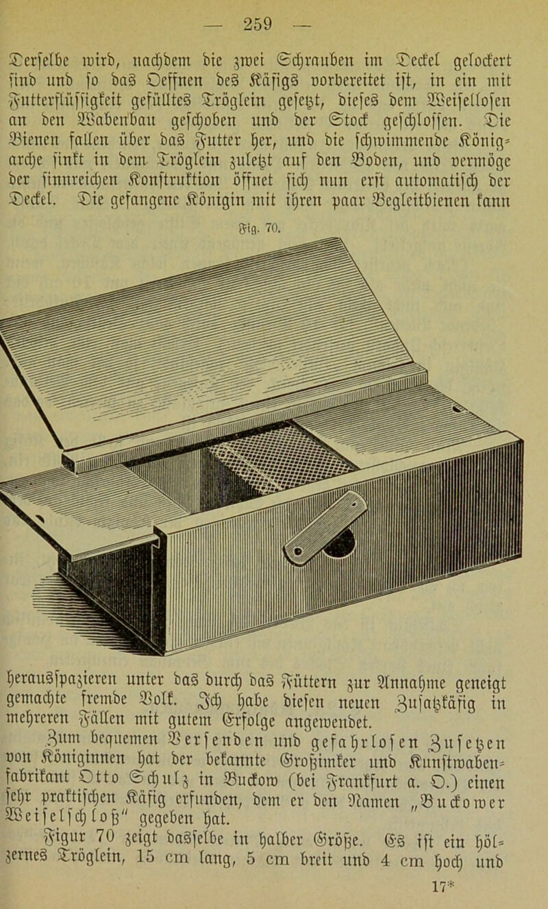 £erfetbe inirb, nadjbem bic .jroet ©djraubcn im ©edel gelodert fittb unb fo ba§ Ocffnen be§ KäfigS oorbereitet ift, in ein mit gutterflüffigf'cit gefülltes ©rögtein gefegt, biefcS bem SBeifelbofen an ben ÜBabertbatt gefdjoben nnb ber ©tod gcfdjloffen. ©ie 23icncn falten über ba§ fyutter t;er, unb bie fdjroimmenbe König* ardje finit in bem ©röglcin jutet^t auf ben tßoben, unb oermöge ber finnreidjen Konftrultion öffnet fidj nun erft automatifd) ber ©edel. ©ie gefangene Königin mit ifjren paar 23cglcitbienen t'ann gig. 70. IjerauSfpa,gieren unter baS burd; baS füttern jur 2tnnaf)me geneigt gemadjte frembe ©oll. ^dj tjabe biefen neuen ^ufajäläfig in mefireren gälten mit gutem erfolge angemenbet. Bum bequemen ©erfenben unb gefafjrlofen £u felgen oon Königinnen t;at ber belannte ©rofeitnler unb Kunftroaben* fabritant Otto ©djutj in ©udoto (bei granlfurt a. O.) einen fetjr prat'tifdjen Käfig erfunben, bem er ben Dramen „33 udoto er SBeifetfd) lofe gegeben tjat. f^igur 70 jeigt baSfetbe in bjatber ©röfse. ©3 ift ein tjöl* jerneS ~rögtcin, 15 cm laug, 5 cm breit unb 4 cm fjodj unb 17*