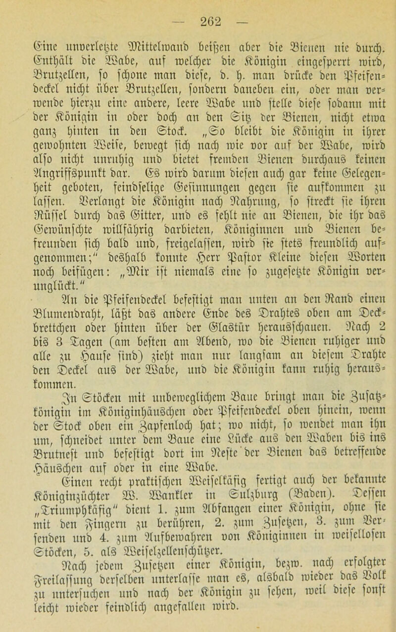 (Sitte nnoerleijte iDiittelroanb betten aber bie ©icuen nie burd). ©ntfjalt bie 2Babe, auf toeldjer bie Königin cingefperrt roirb, SSrutjeffen, fo fdfone man biefe, b. t). man brüde ben pfeifen* beefet nidft übet ©rüttelten, fonbern banebeu ein, ober man oer* raenbe l)icr$u eine anbete, leere Sßabe nnb ftede biefe fobann mit bet Königin in ober bod) an ben ©itj ber Sietten, nid)t etroa ganj hinten in ben ©tod. ,,©o bleibt bie Königin in iljrer gerooljnten SBeiic, beraegt fid) nadj roie not auf ber 2Babe, roirb alfo nidjt unruhig unb bietet fremben Sienen burdjauS feinen 2lngriffSpunft bar. ©S roirb bautm biefen aud) gar feine ©elegen* Ijeit geboten, feinbfelige ©efinnungen gegen fie auffommen ju laffen. Verlangt bie Königin nadj iRaljtnng, fo ftreeft fie iljren Büffel burdj baS ©itter, unb eS feljlt nie an ffiicnen, bie if;r baS ©eioünfdjte rcillfäljrig barbieten, Königinnen unb Siencn be* freunbcit fid) halb unb, freigelaffen, mitb fie ftetS freunblid) auf- genommen; bcStjalb fonnte ©etr ifßaftor kleine biefen SBortcn nod) beifügen: „üftir ift niemals eine fo jugefe^te Königin oet* unglüdt. 2ltt bie ipfcifenberfcl befeftigt mau unten an ben Dfanb einen ©lumenbraljt, läfjt baS anbere ©nbc bcS ©raljteS oben am ©cd* brettdjen ober leinten über ber ©laSti'tr l)crauSfd)aucn. ftad) 2 bis 3 Sagen (am beften am 2lbenb, roo bie 33iencn ruljiger unb alle }tt ßaufc ftnb) gicljt man nur langfam an biefem Staate ben ©edel auS ber SBabe, unb bie Königin fattu ruljig IjerauS* fominen. 3n ©tödeu mit uuberocglidjcm 23aue bringt man bie ,3ufak* fönigiit im Köttiginf)ctu3<f)en ober Spfcifenbccfcl oben hinein, rocun ber ©tod oben ein ^apfcnlodj t;at; ioo nidjt, fo roenbet man if)n um, fdjncibct unter beut 23auc eine Süde auS ben UBabcu bis inS Srutneft unb befeftigt bort im 9fefte bcr dienen baS betreffenbe ,ü)äuSd)cn auf ober in eine 2Babc. ©inen redjt praftifdjen SBcifeffäfig fertigt and) ber befannte Königinjüdjter 2B. SBanfler in ©uljburg (23aben). ©effen „©riitmpljfäfig bient 1. $utn Slbfangeu einer Königin, oljnc fie mit ben Ringern p berühren, 2. jutn ßufc^en, 3. jum 33er* fenben unb 4. jum 3lufbeir>at;rcn oon Königinnen in mcifcllofcu ©töden, 5. als 2BeifeljclIcnfd)üt3er. Wad) febem Büfetten einer Königin, be$ro. uad) erfolgter grcitaffuug berfclben unterlaffc man cS, alsbalb roicbcr baS 33olt 51t unterfudjen unb uad) ber Königin 3U fcljcn, meil biefe fonft leidet mieber feinblicf) angefallcu roirb.