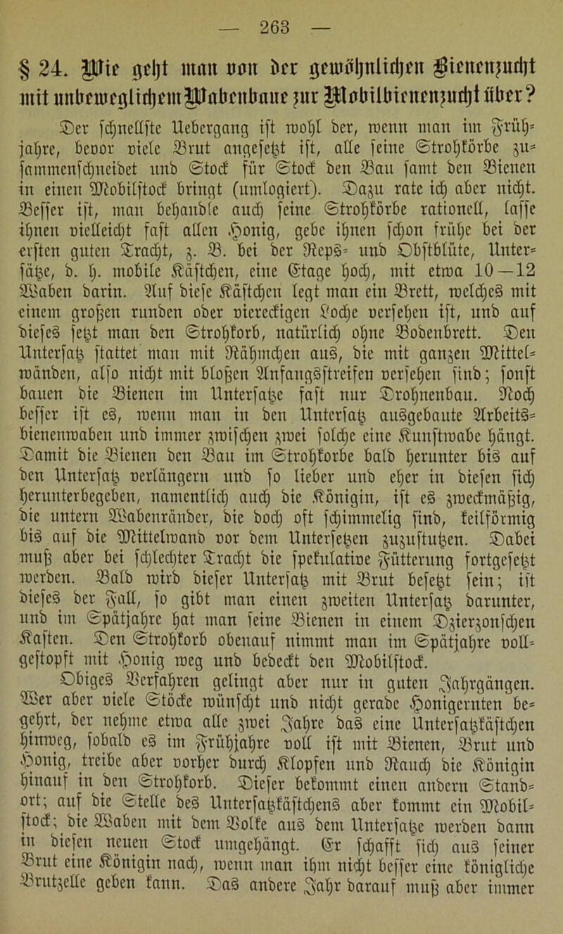 § 24. pic gtljt man nnu J»cr tjcundjulidjcn patcnjudjt mit nnltüutfölidjümPflbi'iümuc pir PflbtÜJicnfnjudjt über? ©er fdjnettfte Uebcrgang ift root)t ber, roettn man im fjrüt)' jatfre, benot- niete Srut angefeijt ift, alte feine ©trotjförbc 3U* fammenfdfncibet unb ©tod für ©tod ben Sau famt beit Sienen in einen ÜRobitftod bringt (untlogiert). ©aju rate id) aber nidft. Seffet ift, man beraubte and) feine ©trolfförbe rationett, taffe it;nen oiclteidjt faft alten .fjonig, gebe itfncn fdjon friitje bei ber elften guten ©radjt, j. S. bei ber Scpg-- unb ©bftbtüte, Unter* fätje, b. t). mobite föäftdjen, eine (Stage tjod), mit etroa 10—12 SKabeit barin. Stuf biefe S'äftdjcn legt man ein Srctt, roctdjeg mit einem großen runben ober nicredigen l'odjc ocrfcljen ift, unb auf biefe§ fetjt man ben ©trofyforb, natürtid) ot>nc Sohenbrett. ©eit Untcrfatj ftattet man mit fftatfindjen aug, bic mit ganjeu ÜJtittet* roanbett, atfo nidjt mit btojjcn Stnfanggftrcifen uerfetjett finb; fottft bauen bie Sienen im Unterfatje faft nur ©rotfnenbau. 9tod) beffer ift cg, roenit man in ben Unterfatj auggebaute Slrbcitg* bicnenroabeit unb immer pnfdfen piei fotdje eine Äuuftioabe pngt. ©amit bie Sienen ben Sau im ©trotjforbe batb fjeruntcr big auf ben Unterfafj nertängent unb fo lieber unb elfer in biefen fid) tjcrunterbegebcn, namenttid) and) bie .Königin, ift eg jmedmäpig, bie untern SBabenränber, bie bod) oft fdjimmetig finb, teilförmig big auf bie üftittclraanb nor beut Unterfetjcn jujuftuljen. ©abei muff aber bei fdjtedjter ©rad)t bie fpefvtlatioe Fütterung fortgefetjt merben. Satb rairb biefer Unterfatj mit Srut befeljt fein; ift biefe§ ber fyatt, fo gibt man einen jroeiten Unterfatj barunter, unb im ©pätfatjre tjat man feine Sienen in einem ©jierjonfdjen haften, ©en ©trolfforb obenauf nimmt man im ©pätjatfre oolU geftopft mit £onig roeg unb bebedt ben Slobilftod. ©bigeg Serfalften gelingt aber nur in guten fjfttU'gängcn. Skr aber niete ©töde roünfdft unb nidjt gerabe tponigernten be= gefjrt, ber netjme etroa atte jroei >t)rc bag eine Ünterfatjfäftdjen t)inmcg, fobalb cg im fyrütjjatjre nott ift mit Sictten, Srut unb ©onig, treibe aber nor|er burd) stopfen unb Sand) bie Königin hinauf in ben ©trotjforb. ©iefer befommt einen anbertt ©tanb* ort; auf bic ©teile beg Unterfatjfciftdjeng aber fommt ein ÜRobit* ftod; bie SBaben mit bem Sötte aug bem Unterfatje merben bann in biefen neuen ©tod umgetjängt. (Sr fdjafft fid) aug feiner Srut eine Königin nad), roenn man if)in nidjt beffer eine föttigUdje Srutjette geben fann. ©ag anberc 3a^)v barauf mnfj aber immer
