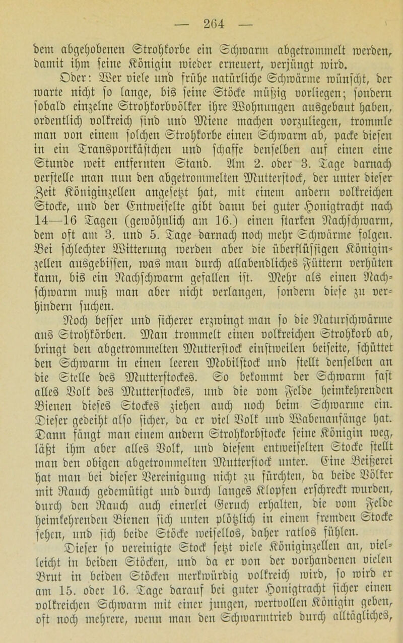 bcm abgehobenen ©troljforbc ein ©djroarm abgetrommelt raerben, bamit ihm feine Königin roieber erneuert, oerjüngt roirb. Ober: 2Ber niete unb frühe natürliche ©djroärme rnünfeht, ber roarte nicht fo lange, bid feine ©tode müfjig nortiegen; fonbern fobatb einzelne ©trotjforboötfer ihre SSohnuugen au§gebaut haben, orbenttid) ootfreid) finb unb ÜRieue madjen oorjutiegen, trommle mau non einem fo(d)en ©trotjforbe einen ©djroarm ab, pade biefen in ein SranSporttäftdjen unb fdiaffe benfetben auf einen eine ©tunbe ineit entfernten ©tanb. 2(nt 2. ober 3. Sage barnadh üerfteUc man nun ben abgetrommetten dlhitterftod, ber unter biefer $cit fööniginjeden angefetjt hflt, mit einem anbern oolfreidjen ©tode, unb ber Grntroeifette gibt bann bei guter §onigtrad)t nad> 14—16 Sagen (geroöt)ntid) am 16.) einen ftarfen 5Tcad)fd)raarm, bem oft am 3. unb 5. Sage barnadj nod) metjr ©djroätme folgen. 23ci fdjtedjter SBitterung raerbeu aber bic überftüffigen Königin- jeden auägebiffen, road man burd) adabenblidjed füttern oerhüten fann, bi§ ein dtadjfdjroarm gefallen ift. üfteljr at3 einen 91acf)= f^roarm mujj man aber nicht oertangen, fonbern biefe ju ocr® hinbern fudjen. dtodj beffer unb fidjerer erjroingt man fo bic dtaturfcljroärme au§ ©trot)förben. dJtan trommelt einen oollreidjen ©trohforb ab, bringt ben abgetrommetten üJtutterftod einftraeiten beifeite, fdji'ittct ben ©djioarm in einen teeren üdobitftod unb [teilt benfetben an bie ©teile bc§ fdhttterftodeS. ©o betbmmt ber ©djroarm faft ade§ SSoIt bed idhttterftodeS, unb bic oom fyctbe heimfehrenben iBienen bicfeS ©toded jiel)en aud) nod; beim ©chroartnc ein. SDiefer gebeiht atfo fid;er, ba er oiet ißolf unb Sßabenanfänge hat. Sann fängt man einem anbern ©trot)forbftode feine Königin roeg, täjjt ihm aber ade§ Sott, unb biefem entmeifetteu ©tode [teilt man ben obigen abgetrommetten Sdhitterftod unter. (5ine S3ei|erci hat man bei biefer ^Bereinigung nidjt ju fiirdjtcu, ba beibc tBötfcr mit S^aucI) gebemütigt unb burdj tangcS Ätopfcu crfdjrcdt mürben, burd) ben Üftaudj and; einerlei (Sctudj erhalten, bic oom §etbe heimfehrenben 33iencn fiel) unten ptöi;lidj in einem fremben ©tode fetjen, unb fid) beibc ©töde roeifettoS, bat)er ratlos fühlen. SDiefer fo oereinigte ©tod feijt niete Äöniginjeden au, oiet® (cidjt in beiben ©töden, unb ba er oon ber oorhanbenen Dielen 23rut in beibeit ©töden merftoi'trbig ootfreid) mirb, fo roirb er am 15. ober 16. Sage barauf bei guter .j?onigtrad)t fid)cr einen ootfreidjeu ©djroarin mit einer jungen, roertooden Königin geben, oft nod) mehrere, roettn man ben ©d)roarmtricb burd) atltäglid)c3,