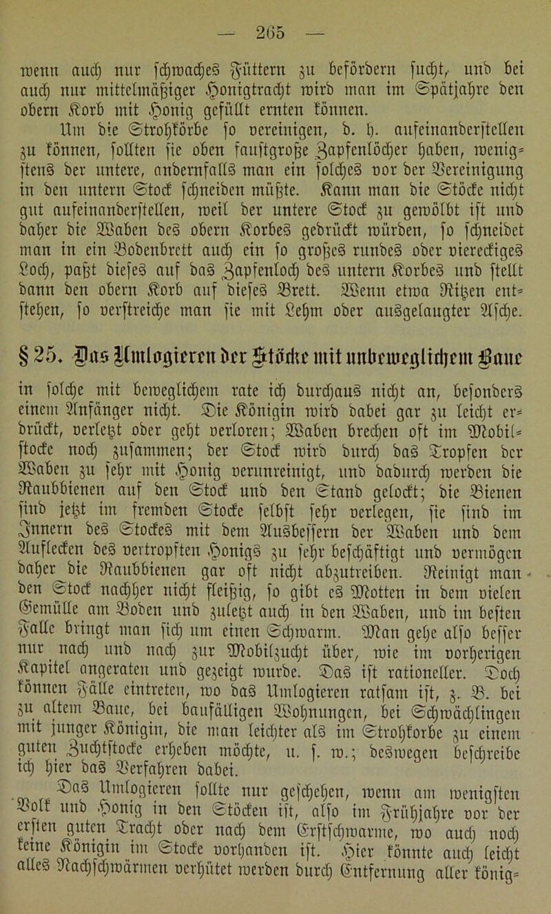 reetm and) nur fäfroacßeS füttern §u befördern fud)t,• und bet aud) nur mittelmäßiger £>onigtrad)t raird man im ©pätjahre den obern Äorb mit .ponig gefüllt ernten tonnen. Um die ©troljförbe fo oereinigen, d. I). aufeinandcrftcllen ju tönnen, füllten fie oben fauftgroße 3aPfcn^öc^er ßaben, racnig* ftenS der untere, andernfalls man ein fotdjeS ror der Bereinigung in den untern ©tocf fdjneiden müßte. 5fann man die ©töde nid)t gut aufcinanderftellen, roeil der untere ©tocf ju geroölbt ift und datier die Bßaben deS obern föorbeS gcdri'tdt roi'trden, fo fcCjneidet man in ein Bodenbrett and) ein fo großes rundeS oder riered'igeS ?od), paßt diefeS auf daS ^apfcnlod) deS untern föorbcS und ftellt dann den obern .ftorb auf diefeS Brett. BBenn etioa Bißen ent* fteßen, fo rerftreicße man fie mit £et)m oder auSgelaugter 2ifdje. § 25. ÜU5 |[mlogtjrcu btx mit unbcmtglidjem in foldje mit bemeglidjem rate id) durdjauS nidjt an, befonderS einem Anfänger nid)t. ©ie Königin raird dabei gar 31t tcidjt er* dritdt, rerleßt oder gebt rertoren; Bßaben bredjen oft im HTtobil* ftode nod) jufammen; der ©tocf raird durd) daS ©ropfen der Sßaben 311 fel)r mit .ponig oentnreinigt, und dadurch werden die Baubbienen auf den ©tocf und den ©tand gelocft; die Bienen find jeßt im fremden ©tode felbft feljr rerlegen, fie find im 3nnem deS ©tocfeS mit dem BuSbeffern der Bßaben und dem Buflecfert deS rertropften .ponigS $u fe^r beschäftigt und rermögcn daher die Baitbbienen gar oft nidjt ab^utveiben. Beinigt man - den ©tocf nachher nicht fleißig, fo gibt cS Lotten in dem rieten ©emülle am Boden und juleßt aud) in den BSaben, und im beften jVallc bringt man fid) um einen @d)raarm. üftan geßc alfo beffer nur _ nad) und nad) jur ÜRobil;ud)t über, raic im rorl)erigen föapitet angeraten und gezeigt raurde. ©aS ift rationeller, ©od) fönncn jvälle eintreteu, roo daS Umlogieren ratfaut ift, 3. B. bei 31t altem Baue, bei baufälligen B>ol)nungcn, bei ©chraädjlingcu mit junger Königin, die man leichter als im ©troßforbe 31t einem guten ^udjtftocfe erheben möd)tc, u. f. ra.; deSracgen befd)reibe tcß hier daS ©erfahren dabei. • ürttfpSÜeren füllte nur gcföhel)en, roenn am roenigften ^.'Olf und .porig in den ©töden ift, alfo im §rüt)jal)re ror der crfien guten ©radjt^odcr nad) dem @rftfd)roarme, roo aud) nod) fetne Königin int ©tocfe rorl)anden ift. .picr fönnte aud; feictit alles Ücad)fd)trarmen oerhütet trerden ditrd) Entfernung aller f'öttig*