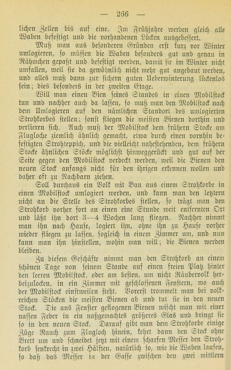 2(36 ltdjen Bellen big auf eine, 3m ftrüfjjafjre raerben gteidj ade SBaben befeftigt unb bie norljanbcncn Süden auggebeffert. SJiitfj man aug befonbeven ©rünben erft fürs oor SBinter itmlogieren, fo muffen bie Sßaben befonberg gut unb genau in Dtäfjmdjcn gepafft unb befeftigt roerben, bamit fie im SSinter nidjt umfatfen, mcif fie ba gcroöljnlidj nidjt meljr gut angebaut raerben, unb alleg mufj bann pr fidjern guten Ueberrointerung lüdenlog fein; bieg befonberg in ber peiten (Stage. 2Sill man einen 33ien feineg ©tanbeg in einen sUtobilftod tun unb nadjljcr aud) ba taffen, fo muff man ben SJfobilftod nad) bem Itmlogieren auf ben nämlidjen ©tanbort beg umlogierten ©trotjforbeg ftellen; fonft fliegen bie meiften 33ienen bortfjin unb nerlieren fidj. Utudj muff ber Wobilftod bem früfjcrn ©tode am fylugtodje pinlidj ätjnlidj gemadjt, etma burdj einen trarnljin be= feftigten ©trotjteppidj, unb bie uicllcidjt nafjeftefjenben, bem frühem ©tode äljnlidjcn ©töde möglidjft fjinraeggeri'tdt unb gut auf ber ©eite gegen ben ÜRobilftod uerbedt raerben, roeit bie 23ieneit ben neuen ©tod anfangg nidjt für ben irrigen erfennen raollen unb bafjer oft 51t 9tadj6arn jictjen. ©olt burdjaug ein 35otf mit 23au aug einem ©trofjforbe in einen Wobilftod umlogiert raerben, unb fann man ben lefetern nidjt an bie ©teile beg ©trofjforbeg ftellen, fo trägt man ben ©trotjforb uortjer fort an einen eine ©tunbe racit entfernten Ort unb täfd ifjn bort 3—4 SBodjcn lang fliegen, fftadjfjer nimmt man ifjn nadj fpaufe, logiert ifjn, oüjne it;n p fpaufe nortjer raieber fliegen p taffen, foglcidj in einem 3immer um, unb nun fann man it;n fjinftclfen, rooljin man raill; bie dienen raerben bleiben. gu biefent ©efdjäftc nimmt man ben ©trofjforb au einem fdjönen Oage uoit feinem ©taube auf einen freien ^la(3 fjinter ben teeren ÜJtobilftocf, ober am beften, um nidjt Dtäubcroolf fjer= beipfoden, in ein Zimmer mit gcfdjtoifcncn fyenftern, roo audj ber lüfobilftod einftroeilen fteljt. SBorcrfi trommelt man bei uotf* reidjen ©töden bie meiften 23ienen ab unb tut fie in ben neuen ©tod. Oie ang genfter geflogenen ißienen raifdjt man mit einer naffen fyeber in ein uaffgeinacijtcg gröffereg ©lag unb bringt fie fo in ben neuen ©toef. Oarauf gibt man bem ©trofjforbe einige Büge fftaudj pm fyluglodj fjincin, feljrt bann ben ©tod ofjne 23rctt um unb fdjncibct jep mit einem fdjarfen IDicffcr ben ©trofj* forb fcnfrcdjt in jraei Hälften, natürtidj fo, roic bie SSaben laufen, fo baff bag HJteffcr in ber ©affe pnfcfjen ben groei mitttern