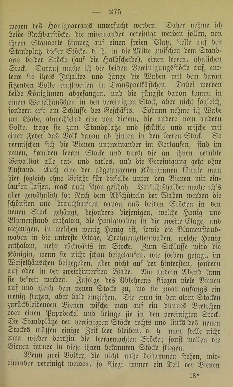 wegen be§ ^)ontgoorratc§ unterfingt werben. ©atjcr neunte idj beibe ©adjbarftöde, bie miteinanber nereinigt werben fotten, non tigern ©tanborte tjinweg auf einen freien tßtalj, ftetfe auf ben ©tanbptaij biefer ©töde, b. f). in bie ÜRitte ^wifdjen bem ©tank orte beiber ©töde (auf bie ^a(Bfdjeibe), einen leeren, ätjntitfien ©tod. Sarauf ntadje idj bie beiben ©crcinigungSftödc auf, ent- teere fie itjreS ^ntjatteS itnb tjdnge bie SSaben mit bem baran fiipcnben ©otfe einftweiten in ©ranSporttäftdjcn. ©abei werben beibe Königinnen abgefangen, unb bie jüngfte baoon fommt in einem ©kifettjäuSdjeu in ben uereiuigten ©tocf, aber nid;t fogteidj, fonbern erft am ©djtuffe bc§ ©efdjäftS. ©obann neljrne td; 2Sabe um SBabe, abwed)fetnb eine non biefem, bie anberc nont anbent ©otfe, trage fie juin ©tanbpta&e unb fdjiittte unb tntfdje mit einer fyeber ba§ ffiotf banou ab tjinten in ben teeren ©tod. ©o nermifdjen fid) bie ©ienen untereinanber im ©ortaufen, finb im neuen, frembeu teeren ©tode unb burdj bie an itjncn neröbte ©ewatttat alte rat* mtb tattoS, unb bie ©creinigung gefjt otjne Slnftanb. Sind) eine ber abgefangenen Königinnen tonnte man tjier fogteid) otjne ©efatjr für biefelbc unter ben ©ienett mit ein* laufen taffen, wa§ and) fdjon gefdjafj. ©orfid)t§^atber madje idj’S aber gewötjntidj fo: ©ad) bem ülbfdjüttcln ber 2Baben werben bie fdjönften unb braudjbarftcn baoon and beiben ©töden in ben neuen ©tod gebangt, befonberS biejenigen, wetdje §onig nnb ©tumenftaub enttjatten, bie Honigwaben in bie jweite ©tage, unb biejenigen, in wetdjen wenig Honig ift, fowie bie ©tumenftaub* waben in bie unterfte ©tage, ©rotjneujeltenwabcn, wetdje Honig enttjatten, mef)t rüdwärtS im ©tode. 3um @d)tuffe wirb bie Königin, wenn fie nidjt fdjon beigetaufen, wie foeben gejagt, im ©BeifelfjauSdjen beigegeben, aber nidjt auf ber fjinterften, fonbent auf ober in ber sweittjinterften ©Babe. 2lm anbern 2lbcnb fann fie befreit werben, infolge be§ ©bfetjrenS fliegen niete ©icnen auf unb gteidj bem neuen ©tode ju, wo fie jwar anfangs ein wenig ftutjen, aber halb einjietjen. ©ie etwa in ben alten ©töden jurüdbteibenben ©ienen wifdje man auf ein bünneS ©rettdjen ober einen tßappbedet unb bringe fie in ben nereinigten ©tod. ©ie ©tanbplüije ber nereinigten ©töd'e rcdjtS unb tinfS bc§ neuen ©todcS müffen einige 3eit leer bleiben, b. tj. man ftette nidjt etwa wieber borttjin bie teergemadjten ©töde; fonft wollen bie ©ienen immer in biefe itjnen befannten ©töde fliegen. Stöcnn $wei ©ölfer, bie nidjt natje beifammen ftetjen, mit* einanber oereinigt werben, fo fliegt immer ein ©eit ber ©ienen 18*