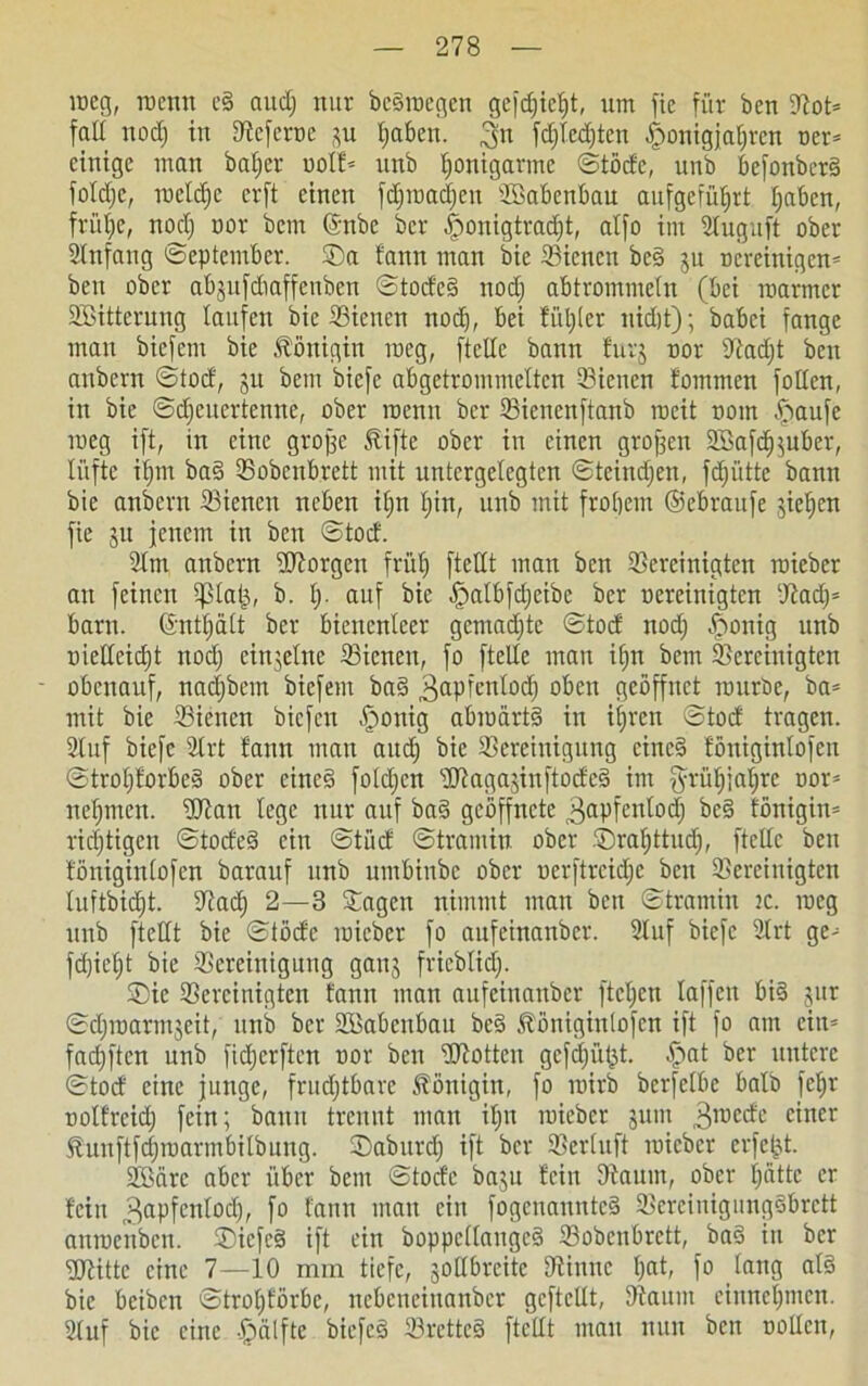 roeg, rocntt e§ and; nur beäroegen gefdjicljt, um fie für ben bot* fall nod) in bcferoe *u fjabett. 3« fdjlcdjten £>onigjal)rcn oer* einige man b aller oolf* unb fionigarme ©töde, unb befonberä foldje, roeldje crft einen fdjroadjett Sßabenbau aufgefüfjrt Ijabcn, frülje, nod; nor bcm (Snbc bcr ^ronigtradjt, alfo im Stuguft ober Slnfang ©eptcmber. ©a fann man bie bienen be§ ju Bereinigen* ben ober abjufdiaffenben ©todc§ nod) abtrommein (bei roarmer SBitterung laufen bie bienen nod), bei fuljlcr nidjt); babei fange man biefern bie Königin roeg, [teile bann furj nor SRadfjt ben anbern ©tod, ju bem biefe abgetrommelten bienen fommen foilen, in bie ©djeuertenne, ober roenn bcr bienettftanb roeit trom ipaufe meg ift, in eine grojjc fifte ober in einen grofsen 2Safd)$uber, lüfte ifjm ba§ bobenbrett mit untcrgelegten ©teindjen, fdjüttc bann bie anbern bienen neben il)n l)in, unb mit froljem ©ebraufe jieijen fie ju jenem in ben ©tod. bm anbern borgen frülj [teilt man ben bereinigten mieber au feinen 5ßla|j, b. I). auf bie [palbfd)eibe bcr nereinigten badj* barn. ©ntfjält bcr bienenleer gcmadjte ©tod nod) ^>onig unb uielleidjt nod) einzelne bienen, fo [teile man ifjn bem bereinigten obenauf, nadjbetn biefern ba§ 3aPfenlodl) oben geöffnet raitröe, ba* mit bie bienen biefen £ronig abroartS in iijrctt ©tod tragen. Stuf biefe brt fann man audj bie bereinigung cinc§ föniginlofen ©trofjforbeS ober einc§ folcl)cn ‘ibagajinftodes? im §rüf)iat)rc tror* nehmen, bian lege nur auf ba§ geöffnete gapfenlodj bc§ fönigitt* richtigen ©todesi ein ©tüd ©tramin ober ©raljttud), [teile ben föniginlofen barauf unb umbinbe ober nerftrcid)c beit bereinigten luftbid)t. bad) 2—3 ©agen nimmt man ben ©tramin tc. roeg unb [teilt bie ©töde roieber fo aufeinanber. 2luf biefe 2lrt ge* fd)icl)t bie bereinigung ganj fricblidj. ©ie bereinigten fann mau aufeinanber [tcl)cn laffcit bi§ jur ©djroarmjeit, unb bcr SBabcnbau be§ föniginlofen ift fo am ein* fadjften unb [idjerften nor beit btotteu gefc|üf$t. £>at ber untere ©tod eine junge, fruchtbare fönigin, fo roirb berfelbe halb |ef)r nolfrcid) fein; bann trennt man il)it roieber jitut 3roede einer funftfdjroarmbilbung. ©aburd) ift bcr berluft roieber crfeld. Sßärc aber über bem ©toefe baju fein bäum, ober hätte er fein 3apfcnlodj, fo fann man ein fogenannteS bereinigungSbrctt anroenben. ©iefeä ift ein boppellangeä bobenbrett, ba§ in ber btittc eine 7—10 mm tiefe, jotlbrcitc binnc hat, fo lang al§ bie beiben ©trol)förbc, nebeneinanber gcftellt, bannt eittnefjmen. 2luf bie eine §älfte biefcä bretteS ftellt mau nun ben wollen.