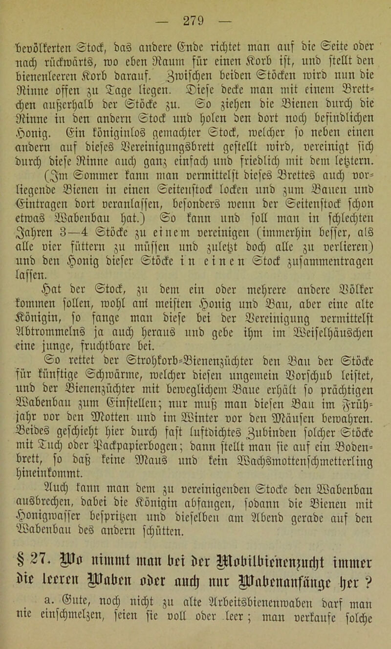 fieofltferten ©tod, ba§ anbere ©nbe ridjtet man auf bic ©eite ober nad) rücfroärtg, rao eben Baum für einen Äorb ift, unb ftellt ben bienenteeren .ftorb barauf. 3uufd)en bciben ©tödcn toirb nun bie Sinne offen 311 Sage liegen. SDiefc becfe man mit einem Srett* d)en aujjcrljatb bcr ©töde 31t. ©o jiefjcn bie Sienctt burd) bie Sinne in ben anbern ©tod unb tjolcn ben bort ttod) bcfinblidjen .'öonig. ©in fönigintoS gcmadjtcr ©tod, toeldjcr fo neben einen anbern auf biefcS 93ereinigung§brett geftettt toirb, vereinigt fid) burd) biefe Sinne and) galt; einfad) unb frieblid) mit bem letztem. (3m ©ommer bann man oermittelft biefe§ Srettc§ aud) oov= liegende Sienctt in einen ©eitenftod lodert unb 3um Satten unb Einträgen bort ocrantaffen, befonberd menn ber ©eitenftod fdjott etroaS üöabenbau Ijat.) ©0 fantt unb folt man in fd)led)ten 3al)rctt 3—4 ©töde ju einem oereinigen (immerhin beffer, als> alte uicr füttern 311 müfjen unb julet^t bod) alle 311 ocrlieren) unb ben §onig biefer ©töde i tt einen ©tod 3ufammentragcn taffen. .fpat bcr ©tod, 311 beut ein ober mehrere anbere Bötfer tommen fotlen, root)t ani nteiften öpottig unb Satt, aber eine alte Äöttigitt, fo fange man biefe bei bcr Bereinigung oermittelft 9fbtrommcln§ ja aud) fteraud unb gebe it)tn im SkifcU)äu3d)en eine junge, fruchtbare bei. ©0 rettet ber ©trot)forb=Sienen3Ücfjter ben Sau ber ©töde für fünftige ©djtoärme, melier biefen ungemein Sorfd)ub teiftet, unb ber Sienenjücpter mit bciocgticl)em Saue erhält fo prädjtigcn SBabenbatt 311m ©inftellen; nur mufj man biefen Sau itn ^rülj* jatjr oor ben ütiotten uttb im Söinter oor ben fUtäiifcn beroat)rcn. Seibe§ gefd)ict)t t)icr burd) faft tuftbid)te§ 3lttunben fotd)er ©töde mit Sud) ober ^adpapierbogen; bann ftellt man fie auf ein Soben» brett, fo bafj feine StauS unb fein 2öad)§mottenfdjmettcrlinq t)ineinfommt. Sud) fantt man bem 31t oereinigenben ©tode ben SBabenbau auäbrcdjen, babei bie Königin abfangett, fobann bie Sicncn mit öponigtoaffer befpritjen unb biefclbcn am Sbcnb gcrabe auf ben SBabettbau be§ anbern fd)üttcn. § 27, pa nimmt matt bei ber Pabilbirncitjurijt immer bic leeren pabett aber nitrij nur pnbcnaufmtgc Ijcr ? a. ®ute, nod) nid)t 31t alte SrbeitsSbienentoaben barf matt nie einfd)inet3en, feien fie ootl ober teer; man ocrfattfc fotd)e