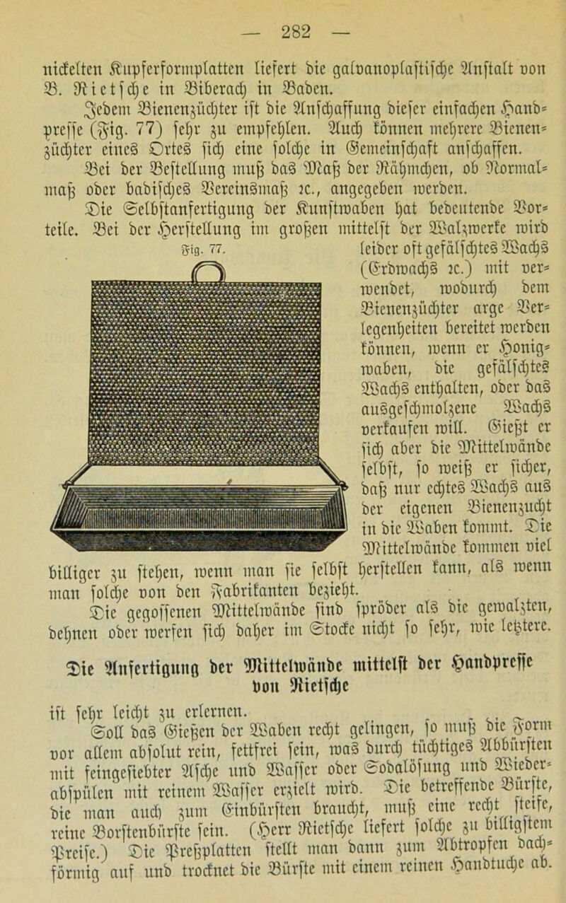 nicfelten Äupferformplatten liefert bie galoanoplaftifdie Ulnftalt non 23. IRictfdje in 33iberad; in Sabcn. gebeut 23ienenjiicl)tcv ift bie 2lnfd)affung biefer einfachen ftanb* preffe (§ig. 77) fcljr ju empfehlen. 2lud) tonnen mehrere ©icnen- jüdjter eine§ OvteS fid) eine foldje in ®emeinfd)aft anfcfjaffen. Sei ber Seftetlung muff baS üftafj bev D'iä^mdjcn, ob Dtormat* map ober babifdjeS SercinSmap ic., angegeben roerben. Sie ©etbftanfertigung ber föunftroaben tjat bebcntenbe Sor* teile. Sei ber ^erftellung im grofsen inittelft ber 2öat$rocrfc roirb 8-tg. 77. leibet* oft gefälfd)teS S)ad)S (®rbroad)S ic.) mit oer* rccnbet, rooburd) bem Sienenjüäiter arge 33er= legcnljciten bereitet roerben tonnen, mcnn er §ouig* roaben, bie gefälfdjteS 2Sad)S enthalten, ober baS auSgcfd)mot$cnc 2Bad)S oertaufcn raitl. ©iept er fid) aber bie 'DJHttelrocinbe felbft, fo roeifi er fidjer, baff nur cdjteS 2Bad)S auS ber eigenen Sicnenjudjt in bie äöabcn fommt. Sie SJHttelroänbe tommen nicl billiger $u fielen, roenn man fie fclbft IjcrfteUcn fann, als raenn man fold)e non ben ftabrifanten be$iel)t. Sie gegoffenen fötittelroänbe finb fpröber als bie gemalten, beljnen ober rnerfen fid) baljer im ©toefe nid)t fo feljr, roic letztere. Sie Dlnfcrtiaung bev fölittelnmnbc inittelft ber ^anbpreffe Poii Dtietfdje ift febr leid)t ju erlernen. _ ,, ^ ©oll baS ©iepeit bev SBabcn redjt gelingen, jo mup bte tform nor allem abfolut rein, fettfrei fein, maS burd) tüdjtigcS 2lbbm|tcu mit feinqefiebter Ülfdje unb Sßaffcr ober ©obalöfung unb SBtebet* abfpülen mit reinem Söaffcr erjielt roirb. Sie betveffenbe durfte, bie man aud) junt ©nbiivftcn brauet, inuf) eine reejt ftetfe, reine Sorftcnbiirftc fein. (§crr IJlictfdjc liefert foldje ju btlltgftem Sreifc.) Sie Srepplatten ftellt man bann jum 21 btropfen bad)= förmig auf unb troefnet bie Surfte mit einem reinen $anbtud)e ab.