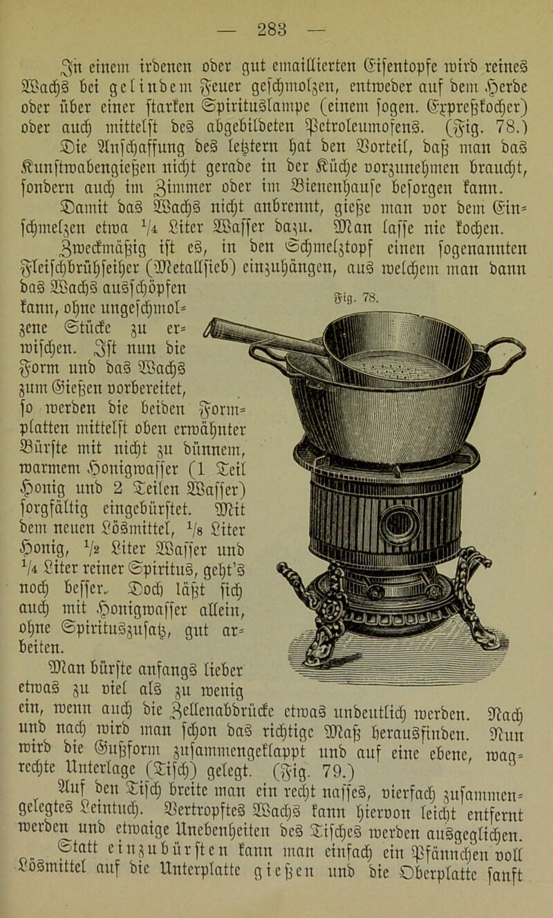8|tt einem irbencn über gut emaillierten ©ifentopfe rairb rcineS StBactjS bei gctinbem f^euer ge[d)motjen, cntrcebcr auf bem .Sterbe ober über einer ftarfen ©pirituStampe (einem fügen, ©jrprefffüdjer) ober aucf) mittetft beS abgebitbcten ißctroteumofenS. (fyig. TS.') ©)ie Stnfdjaffung beS lei^tern tjat bcn Sorteit, baff man baS föunfttnabcngicjjcn nidjt gerabe in ber ffüdje Dorjunetjmcn braitdjt, fonbern audj im ^immer ober Sienentjaufe beforgen bann. ©ainit baS SßadjS nidjt anbrennt, gicfje man nor bem ©in* fdjmetjcn ctroa 1j± Siter ©Baffer ba^u. 2Tcan taffe nie fodjen. 3raedmdjfig ift eS, in ben ©djmctjtopf einen fogenanntcn fyteifdjbrüfjfeitjcr (üDSetattfieb) cinjutjängen, auS roetdjein man bann baS ©BadjS auSfdjöpfen _ „„ tarnt, ofnte ungefdjntol* jene ©tiicfe ju et* roifdjcn. 3ft nun bie $ornt unb baS ©BadjS jurn ©icffen norbereitct, fo mcrben bie bciben $ornt= platten mittetft oben erraäljnter Surfte mit nidjt 51t bttnnem, roarmem öonigroaffer (1 ©eit •fponig unb 2 ©eiten ©Baffer) forgfattig eingcbürftet. ©ftit bem neuen SöSmittet, 1ls Siter ^onig, 1/2 Siter ©öaffer unb 1I± Siter reiner ©pirituS, gcljt’S nodj bcffer.. ®od) läjjt fidj auci mit .fjonigrcaffer altein, ütjne ©piritudjufai^, gut ar* beiten. ÜTcan bürftc anfangs lieber etroaS 31t niet atS 311 roeuig ein, roenn audj bie ^ettenabbrüefe ctmaS unbeuttidj inerben, tftadj unb nadj roirb man fdjon baS ridjtigc ©)?afj berauSfinben. SJiun tmrb bie ©Urform äufammengettappt unb auf eine ebene, rnaa= rechte Unterlage (©ifdj) gelegt, (gig. 79.) Stuf ben ©ifdj breite man ein redjt naffeS, nierfadj sufammen* gelegtes Setntudj. _ ScrtropfteS SBadjS fann tjiernon teiebt entfernt mcrben unb etroaige Unebenheiten bcS ©ifdjeS tnerben auSgcgtidjen. ©tatt e i n 3 u b ü r ft e n fann man einfadj ein tßfänndjen uott SoStmttet auf bie Unterplatte gieren unb bie Oberptattc fanft