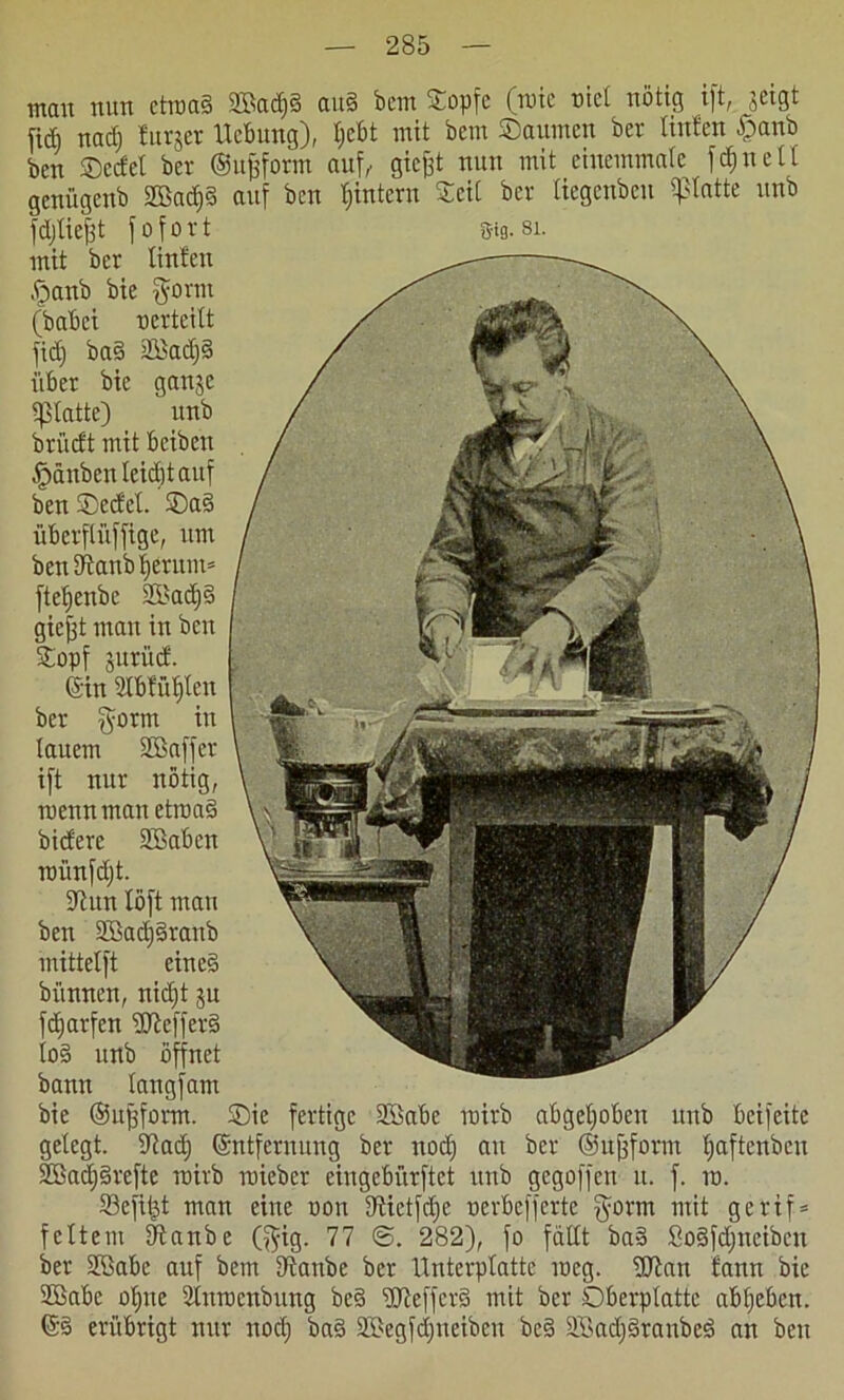 ment nun ctiuad 2Bad)§ att§ bem Sopfc (tute uict nötig ift, jeigt fidi nad) turjer Hebung), t)cbt mit bem Saunten ber Unten £anb ben SDccfet ber ©Urform auf, gicjft nun mit eiuemmatc fdinell genügenb 2ßad)3 auf ben ^intern Seit ber tiegenbeu glatte unb fdjliejft fofovt S-tg. si. mit ber Unten ftanb bie §orm (babei uerteitt fid) ba§ 2ßad)§ über bie gattje glatte) unb briieft mit beibett Rauben teid)t auf ben Sed'et. Sa3 überflüffige, um beniRanb|erum* ftetjenbe 2Bad)§ giejft man in bat Sopf juritef. Gin SIbfütjten ber $orm in lauem SGßaffer ift nur nötig, ruennman ettua3 biefere Sßabctt roiinfdjt. 5Jhtn Xöft man ben 2Bad)§rattb mittetft eine§ biinnen, nidft ju fcffarfcn Keffers io§ unb öffnet bann tangfam bie ©u^furm. Sie fertige SBabe tuirb abgehoben unb beifeite gelegt. 5Rad) Gntfernung ber nod) au ber ©ujfform tjaftenbeu S35ad;§refte tuirb mieber eingebürftet unb gegoffen tt. f. tu. SBefil^t man eine uon tRictfdjc uerbefferte $orm mit gerif* fettem tftanbe ($ig. 77 282), fo fällt ba§ ßo§fd)ueibcn ber Sßabe auf bem Dtanbe ber Unterptatte tueg. 2Ran fann bie 2ßabe otjne ütittucnbung be§ ÜJteffcrS mit ber Oberptattc abfiebctt. ©§ erübrigt nur nod) ba3 2Begfd)neibcn be§ 2Bad)3ranbe3 an beit