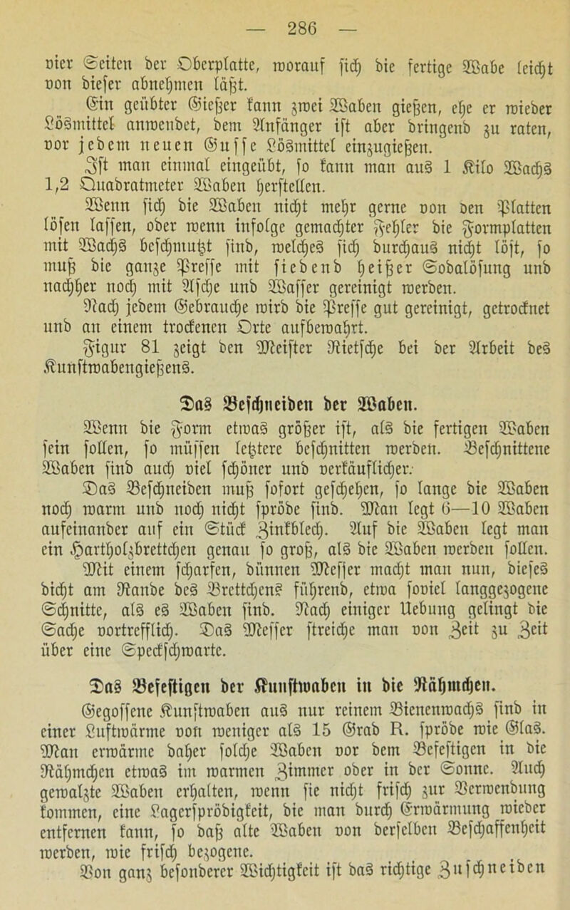 inev ©eiten ber Oberptatte, roorauf fid) bie fertige Babe leicljt oott biefev abnetjmen lüfjt. ©in geübter ©iefjer bann jroei Baben gieren, efje er roieber £ö§mittel anroenbet, bem Anfänger ift aber bringenb ju raten, nor jebem neuen ©ttffe Söämittel einsugiefjett. 3ft wein einmal eingeübt, fo tarnt man au§ 1 Mo Bad;§ 1,2 Ouabratmeter Baben fjerftellen. Benn fid; bie Baben nidjt met;r gerne non Den glatten lofen taffen, ober roenn infolge gemalter fye^ter bie gormplatten mit Bad;§ bcfdjmu&t finb, roetd;e3 fid| burdjauä nidjt löft, fo muff bie gattje treffe mit fiebenb Ijetjjer ©obalöfung unb nadjfjer nod; mit 2tfd;e unb Baffer gereinigt roerbett. ©ad; jebem ©ebrauefje roirb bie treffe gut gereinigt, getrodnet unb au einem trodenen Orte aufberoaljrt. fyigur 81 geigt ben ©teifter ©ietfdje bei ber Arbeit bed Mrtftroabengiejjeng. 2)a§ SBefdjuciben ber Baben. Benn bie §orat etroa§ größer ift, al§ bie fertigen Baben fein foltert, fo rnüffen teuere befdjnitten roerben. ©efd;nittene Baben finb aud; oiet fd;öner unb oerläuflid;etv Oad 23efd;neibctt inufj fofort gcfd;ct;cn, fo lange bie Baben noef) roarm unb nod; nid)t fpröbe finb. ©lan legt 6—10 Baben aufeinanber auf ein ©tüd 3itttbledj. 2lttf bie Baben legt man ein .ßartljoßbrettdjcn genau fo grofj, al§ bie Baben roerben folten. ■äJtit einem fdjarfen, bi'innen dJlcffer mad;t man nun, biefeä bidjt am ©aube bc§ ©rettdjen? fiifjrenb, etroa fooict tanggejogenc ©djnitte, al§ e§ Baben finb. ©ad; einiger Hebung gelingt bie @ad;e oortrefflidj. OaS ©leffer ftreid;e man oott 3eit su 3e^ über eine ©pedfdjroarte. ®a§ SBefeftigcn ber Shtnftroabcn iti bie ©aljntdjeit. ©egoffene Äunftroaben att§ nur reinem 33icncnroad;§ finb in einer Suftroärme oott roeniger at§ 15 ©rab R. fpröbe roie ®lad. ©lau erroärme baljer fotdje Baben nor bem ©efeftigen in Die ©äl;md)cn etroa§ im roarmeu gtmnter 0<!)w in ^cr ®onnc- ©uc§ geroaljte Baben ermatten, roenn fie nidjt frifd) jur ©erroenbung fommen, eine Sagcrfpröbigfeit, bie mau bnrd; ©rroärmung roieber entfernen tann, fo baß alte Baben oon berfelbcn ©efd;affenl;eit roerben, roic frifd; bezogene. ©ott ganj befonberer Bid;tig!cit ift ba§ richtige 3ttfdjneiben