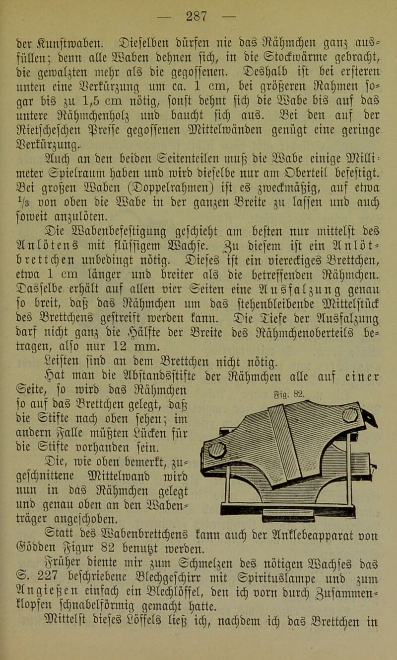 ber föunftroaben. Oiefelben bürfett nie bad Iftäfimdien ganj au§* füllen; denn alle Sßaben bcljnen ficfj, in bic ©todroärme gebraut, die geinaljtcn nteljr a(3 bie gegriffenen, Oedljalb ift bet erfteren unten eine ©erfiiqung um ca. 1 cm, bei größeren iftaljmen fo* gar bi§ ju 1,5 cm nötig, fonft bcljnt fidj bie ©kbe bid auf baS untere Döäfymdjenljolj unb baudjt fiel; and. ©ei ben auf ber ©ietfdjefdjen greife gegoffenen üJHttelrüänben genügt eine geringe ©erfü^ung- 2lucf) an ben beibeit (Seitenteilen tnujj bie Söabc einige ©7illi = metcr ©pielraum fiaben unb tuirb biefelbe nur am Oberteil befeftigt. ©ei großen 2ßabcn (Ooppelratjinen) ift c§ groedmä^ig, auf etraa J/3 non oben bie 2öabc in ber gausen ©reite 31t laffen unb aud) fomeit anjulöten. Oie ©kbenbefeftigung gcfdjielit am beften nur mittetft be§ 2lnlöten§ mit flitffigem SBadjfe. 3U biefent ift ein 2lnlöt* bretteten unbedingt nötig. Oiefe§ ift ein oieredige§ ©rettdjen, etroa 1 cm länger unb breiter afe bie betreffenden Stätjmdien. Oadfclbe erhält auf allen oier ©eiten eine Slitäfaljung genau fo breit, baff ba§ ©äfpndjen um ba§ ftetjenbleibcnbe 'DSJlittelftücf be§ ©rettdjend geftreift roerben fann. Oie Oiefe ber üluäfaljung darf ntdjt ganj bie ftälfte der ©reite be§ ©äfpudjenoberteild be= tragen, alfo nur 12 mm. Seiften find an dem ©retteten nicf)t nötig, öpat inan bie ©bftanbgftifte ber Dtätpndjen alle auf einer ©eite, fo roirb bad ©äljmdjen fo auf ba§ ©rettdjen gelegt, baff die ©tifte nad) oben fefjen; im andern f^allc müßten Süden für die ©tifte oorljanben fein. Oie, raie oben bemerft, gu* gefdmittene Sftittelroanb roirb nun in ba§ ©afnnäicn gelegt unb genau oben an den 2Baben* träger attgcfdjoben. ©tatt bc§ 2Babenbrcttdjen§ fann aud) ber Slnflcbeapparat oon ©öbben $igur 82 benutzt roerben. Prüfer biente mir 3um ©d;mel3en be§ nötigen Sßadjfed ba§ ©. 227 befdjriebene ©ledjgcfdjirr mit ©piritu§lampe unb 3um 2tngieren cinfad) ein ©ledjlöffcl, ben id) oorn bitrdj gufammen* flopfen fdjnabelförmig gemadjt Ijattc. ©littelft biefe§ Söffel§ lief; id;, nadjbem id; ba§ ©rettdjen in