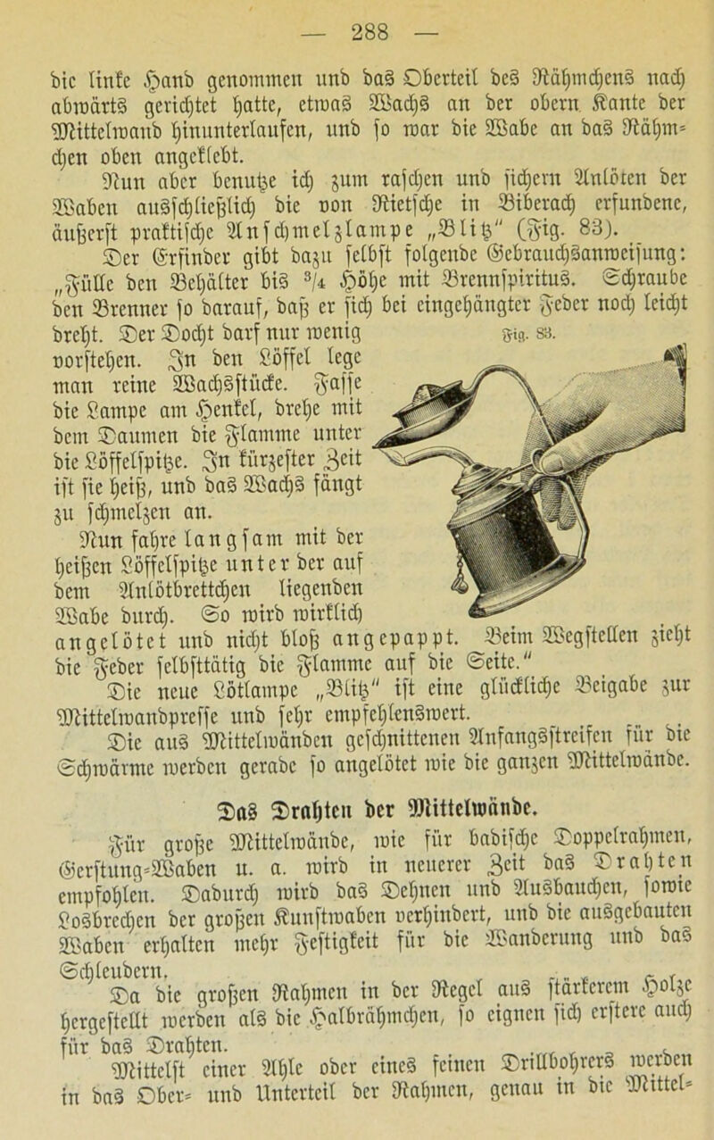bic linfe $anb genommen unb baS Oberteil beS fftährndfenS nad) abwärts gerichtet bjatte, etwas 2Bad)S nn ber obern. Kante ber gjttttelroanb htnunterlaufen, unb fo mar bte Sffiabe an baS ffltym* djen oben angcHcbt. 9cun aber benutze id; jum rafdjen unb fid;em Slnloten ber SBaben auSfdjlietflid)' bie non föietfdje in Stberad) erfunbenc, äufeerft praftifd)c idnfdjmeljlampe „Slifj'' (gig. 83). ©er (Srfinber gibt baju fetbft fotgenbe ®ebraud)Sanwcifung: (/pHe bcn 23el)älter bis s/4 £öhe mit 23rennfpirituS. Schraube bcn Brenner fo barauf, baß er fidj bei eingeengter geber nod) Ieid;t brd)t. ©er ©od)t barf nur wenig Dürftet)«!, ^n ben Söffet lege man reine 2ßad)Sftücfe. gaffe bie Sampe am £enfel, brelfe mit bcm ©aumen bie glamrne unter bie Söffelfpifee. S« fürjefter ßeit ift fie heiß, unb baS 2öad)S fängt ju fdjmeljen an. dtun fahre taugfam mit ber heißen Söffelfpitje unter ber auf bcm Stntötbrettdjen liegenbcn SBabe burd). So wirb wirtlich an getötet unb nidjt bloß angepappt. 33eim SBegftelten jiet)t bie geber felbfttätig bie glamme auf bie ©eite.'' ©ic neue Söttampe „©ttfc ift eine gliidtidjc Beigabe jur Sttittetwanbprcffe unb fel)t empfehlenswert. __ ©ie and ÜDUttelwänbcu gcfdjnittcneu SlnfangSftreifeu für bte Schwärme werben gerabc fo angelötet wie bie gaitjcn dJlittelwänbe. ©a§ ©rußten ber föiittclumnbc. gitr große 9JHttelwänbc, wie für bnbifd)e ©oppclrat)meu, ®crftung’2Baben u. a. wirb in neuerer 3eit baS ©raljten empfohlen, ©aburd) wirb baS ©et)ncn unb 2luSbaud)en, fowte SoSbrcdjcn ber großen Kunftwaben Derfjinbert, unb bie auSgcbautcu SBabcn erhalten mehr geftigfeit für bic äSanberung unb baS ©(bleubern. , • „ * ~ ©a bie großen Rahmen in ber Siegel auS ftarterem «polje hergefteüt werben als bic £albrähmdjen, fo eignen fid) erftere and) für baS ©rafften. , , gjtittetft einer 9lt)le ober eines fernen ©nUbofjrcrS werben in baS Ober* unb Unterteil ber Nahmen, genau in bte JKtttel*