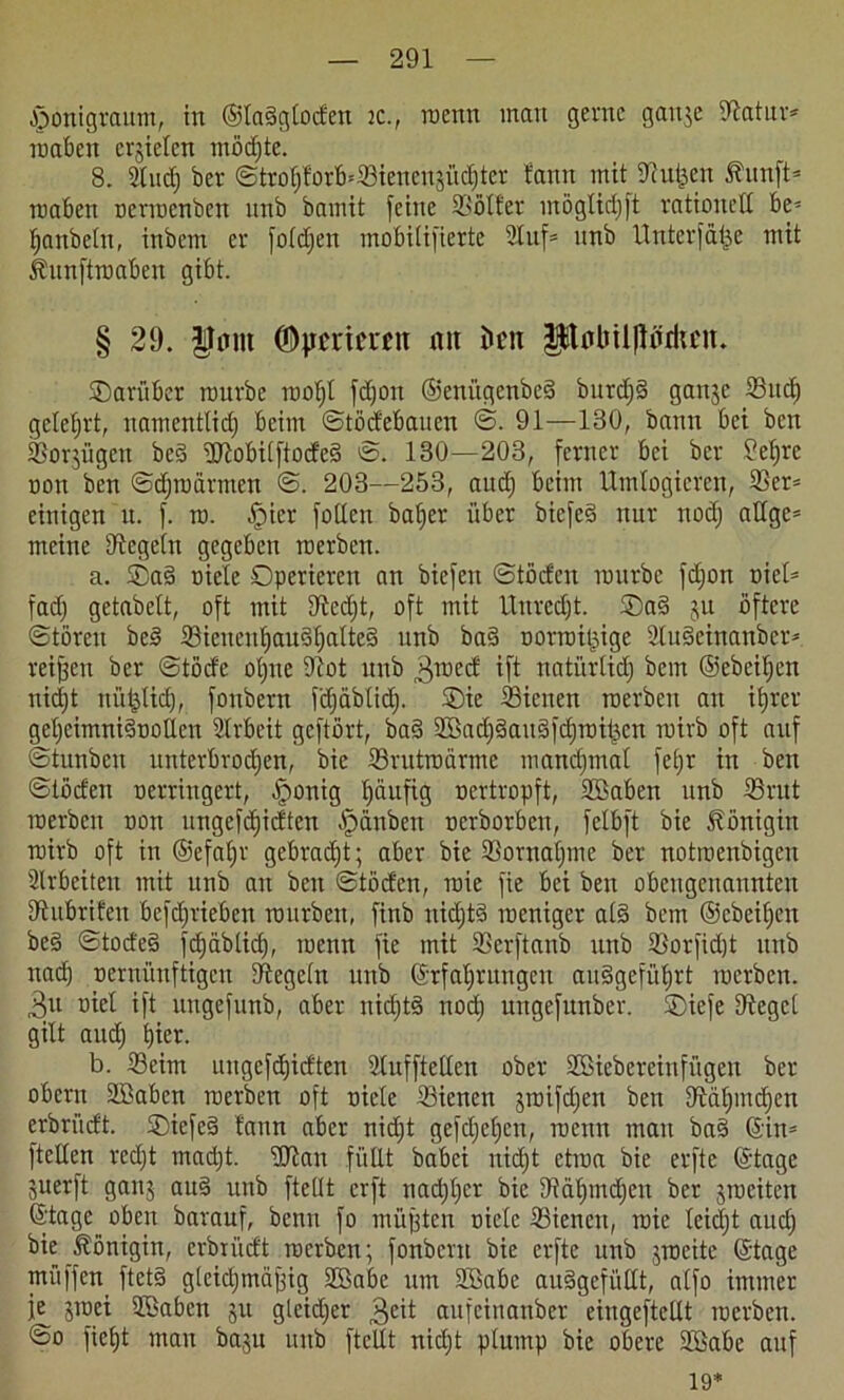 jponigraum, in ©laSgloden ic., roenn mau gerne gaitje Satur* roaben erzielen möchte. 8. Sind) her <Stro^forB=S3tenengüd;ter tarnt mit Süßen Äunft= roaben oerroenben unb bamit feine Sölfer möglich ft rationett be* fjaitbeht, inbem er foldjen mobitifierte 2luf= unb Unterlage mit ihtnftroaben gibt. § 29. ©pmeren mt kn IjKMiilflMcu. darüber mürbe rooljl fdjon ©enügenbeS burdjS gattje Sud) gelehrt, namentlidj beim ©tödebauen ©. 91—130, bann bei ben Sorjügen bcS ttftobilftodeS ©. 130—203, ferner bei ber 9et)re non ben ©djroärmcn ©. 203—253, aud) beim Umlogieren, Ser= einigen it. f. ro. ^pier foUen baljer über bicfeS nur nodj attgc= meine Segeln gegeben raerben. a. ®a§ oiele Operieren an biefen ©töden mürbe fdjon t>iel= fad) getabelt, oft mit Sedjt, oft mit Unrecht. ©a§ ju öftere Stören beS Sieneuf)au§^alte§ unb baS oorroißige 2lu§einanber* reijjett ber ©töde oljne Sot unb 3roed ift natürlich bem ©ebeiljen nid)t nüßlidj, fonbern fdjäblid). Oie Sienen roerben an ihrer geljcimniSooüen Arbeit geftört, ba§ SkchSauSfdjroißen roirb oft auf ©tunben unterbrochen, bie Srutroärmc manchmal feljt in ben ©tödeu oerriugert, jponig l)äufig oertropft, Söaben unb Srut roerben oon ungefdjidten -fjanben oerborben, felbft bie Königin roirb oft in ©efaljr gebracht; aber bie Sornaljme ber notroenbigen Arbeiten mit unb au beit ©töden, roic fie bei ben obengenannten Subrifen befd)rieben rourbett, finb nichts roeniger al§ bem ©ebeifjen be§ ©todeS fcfjäblid), roenn fie mit Serftanb unb Sorfidjt unb nach oernünftigen Segeln unb (Erfahrungen auSgeführt roerben. 3tt oiet ift uugefuttb, aber nichts noch ungefunber. Oiefe Segel gilt and) hier. b. Seim mtgefd)ic£ten Slufftetten ober SBiebereinfügen ber obern Sßaben roerben oft oiele Sienen jroifdjen ben Sät)mchen erbriidt. OiefeS laun aber nidjt gefdjeljen, roenn man ba§ ©in= ftetten redjt macht, ttttan füllt babei nicht etroa bie erftc ©tage juerft ganj auS unb fteüt erft nadjljcr bie Sähmdjeit ber jroeiten ©tage oben barauf, benn fo müßten oiele Sienen, roie leidjt aud) bie Königin, erbriidt roerben; fonbern bie erfte unb jrocitc ©tage müffen ftetS gleichmäßig 28abe um ttöabc auSgefüttt, alfo immer je jtoci SBabctt ju gleidjer 3cü aufeinanber eiugeftettt roerben. ©o ficht man ba$u unb ftcllt nicht plump bie obere SBabe auf 19*