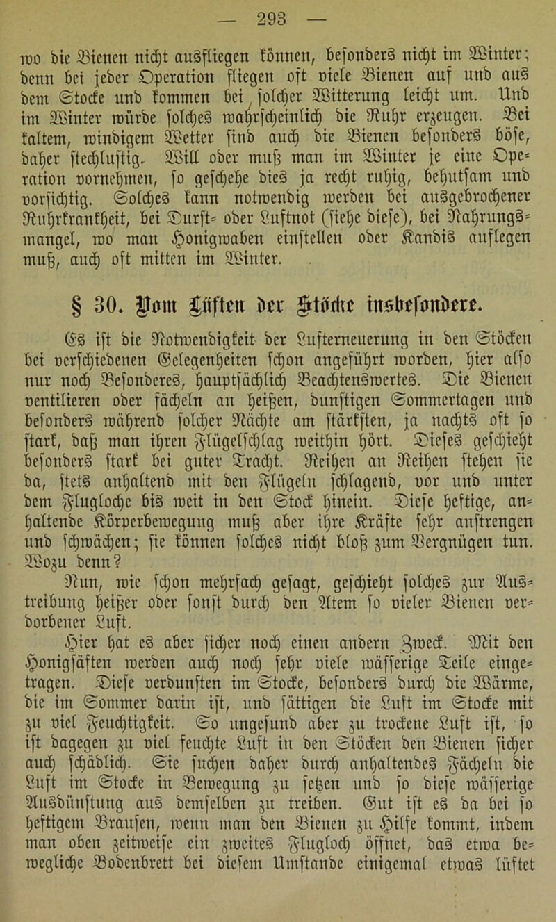 roo bic ©iencn nicf;t augftiegen tonnen, befonberg nid)t im ©Unter; benn bei jeber Operation [liegen oft niete ©iencn anf unb au§ bem ©tode nnb fotnmen bei foldjcr Sßitterung leidet um. Unb im ©Unter mürbe fold;eg roaprfdjeinlid; bie Nul;r erjengen. S3ei tattern, roinbigem SBetter [inb aud) bie ©iencn befonberg bofe, bafier [tecfjtuftig, SCöitt ober mu| man im ©Unter je eine Ope* ration nomeinen, [o gefd;ef)e bieg ja redjt rut)ig, befyutfam nnb oor[id)tig. ©old;eg bann notroenbig roerben bei auggcbrod;ener Nuljrfranffjeit, bei ®urft= ober Suftnot (fielje biefe), bei Naljrungg* mangel, roo man .fponigroaben einftellen ober Äanbig aitflcgen muff, and) oft mitten im ©Unter. § 30. IJom pften ücr §tüdtc tnsltefonücre. ($g ift bic Notrocnbigteit ber Sufterneucrung in ben ©töden bei ncrfdjicbenen ®elegenl;eiten fetjon angeführt roorben, l)ier alfo nur nod; ©efonbeteg, f)aupt[äd;lid; 93ead)ten§roerte§. Oie ©iencn oentilieren ober fädjetn au fyeijfen, bunfttgen ©ommertagen unb befonberg roät;renb foldjer Näd;te am ftarfften, ja nad;tg oft fo ftart, bafj man iljren gdügdfdjlag roeitfjin fjört. Oiefeg gefdjiefjt befonberg ftart bei guter Orad;t. Neiden an Neiden ftetjen fie ba, ftetg anfiattenb mit ben Ringeln fd)lagenb, nor unb unter bem §luglod;e big roeit in ben ©tod tjinein. Oiefe heftige, an= (jaltenbc 5?örpcrberocgung muf; aber ifyre Äräfte fet;r anftrengen unb fdjroädjen; fie tonnen fotd;eg nid)t blojf jum Vergnügen tun. Söoju benn? Nun, roic fd;on meljrfad) gefagt, gefd;iel;t foldjcg jur ©ug* treibung tjeiffer ober fonft burd; ben 2ttem fo Bieter ©ienen oer= borbener Suft. Stier t>at eg aber fidjer nod) einen anbern 3roed. ©U* ben Jponigfaften roerben aud; nod; feljr Biete roäfferige Seite cinge* tragen. Oiefe nerbunften im ©tod'c, befonberg burd; bie ©Sänne, bie im ©ommer barin ift, unb fättigen bie Suft im ©toctc mit 31t Biet $eud;tigfeit. ©o ungefunb aber ju trodene Suft ift, fo ift bagegen 51t Biet fernste Suft in ben ©töden ben ©iencn fid;er aud) fdjäblid;. ©ic fudjen bat;er burd; ant;attenbeg $äd)elu bie Suft im ©toefe in ©eroegung ju fetten unb fo biefe roäfferige Nugbünftung aug bcmfclbcn ju treiben. @ut ift cg ba bei fo t;eftigem ©raufen, roettn man ben ©iencn 311 Jpitfe fommt, inbem man oben geitroeife ein srociteg gtuglod; öffnet, bag ctroa bc- roegtid;c ©obenbrett bei biefent Umftanbe einigemal ctroag lüftet