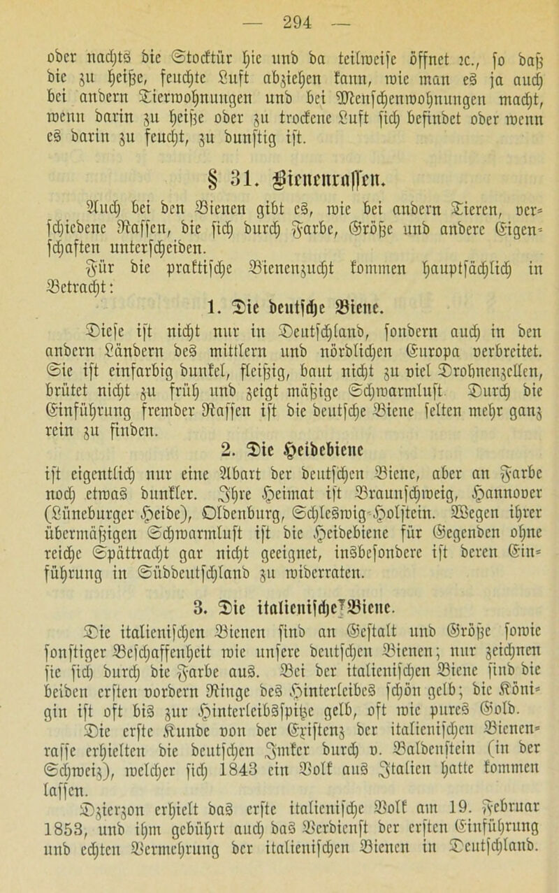 ober nadjtS bic ©totftür Ijic urtb ba teilrocifc öffnet tc., fo baß bic ju fjcißc, feuchte Suft abjieljen !ann, roic man eS ja aucf) bei attbern Sierrooljnuttgen unb bet SJtenfdjenrooIjnungen madjt, roenn barin ju fjeiße ober ju trocfcnc Suft fidj befinbet ober rocnn cS barin 311 feudjt, ju bunftig ift. § 31. $inmurt|]'cn. 2Iudj bei ben Sicncn gibt eS, roic bei attbern Stieren, ocr* fdjiebette Waffen, bie fidj burdj fyarbe, ©röße unb anberc (£igen= jdjaften unterfdjeiben. fyür bie praftifdje Sicnenjudjt fommen Ijauptfädjlid) in Setradjt: 1. Sie bentfdjc Stene. Siefc ift nidjt nur in Seutfdjlanb, fonbern audj in ben attbern Sänbern beS mittlern unb uörblidjen ©uropa oerbreitet. @ic ift einfarbig buttfel, fleißig, baut nidjt ju nict Srobncnjcllcn, brütet nidjt ^u früt; unb geigt mäßige ©djroarmtuft Surdj bie ©infüljtuttg frember SÄaffcn ift bic beutfefje Stene feiten tncljr ganj rein ju fittben. 2. Sic Heibcbicnc ift cigcntlidj nur eine 2lbart ber bcutfdjen Sicitc, aber att fyarbc nodj ctroaS bunfler. Heimat ift Srauitfdjroeig, Hannooer (Süneburger Heibe), Olbenburg, ©djIcSroig-HoIftein. SBegen iljrcr übermäßigen ©djroarmluft ift bie .fjeibebiene für ©egenben oljttc reidje ©pattradjt gar nidjt geeignet, inSbefonbcre ift bereit ©in* füfjrttug in ©iibbeutfdjlanb 311 roiberraten. 3. Sic italtentfdjeJSBiene. Sie italienifdjcn 33icncit finb an ©eftalt unb ©röße foroie fonftiger 23efdjaffcutjcit roie nufere bcutfdjen Sicttcn; nur geidjncn fic fidj burdj bie garbe auS. 33ci ber italienifdjcn 23icne finb bie beiben erften ttorbern Dünge beS Hinterleibes fdjön gelb; bic ^öni* gin ift oft bis jur dpintei'IcibSfpit^e gelb, oft roie pureS ©olb. Sie erfte Äunbe non ber ©yifteng ber italienifdjcn Sicnen* raffe erhielten bie bcutfdjen Untier bttref) n. 93albenftein (in ber ©djroci}), roeldjcr fidj 1843 ein Soll auS Italien Ijatte fommen taffen. Sjicrjon crljielt baS erfte italicitifdje Soll am 19. fyebruar 1853, unb iljm gcbüljvt audj baS Serbicnft ber erften ©infi'tljrung unb edjtcn Söermetjrung ber italienifdjcn Sßicncn in Scutfdjlanb.