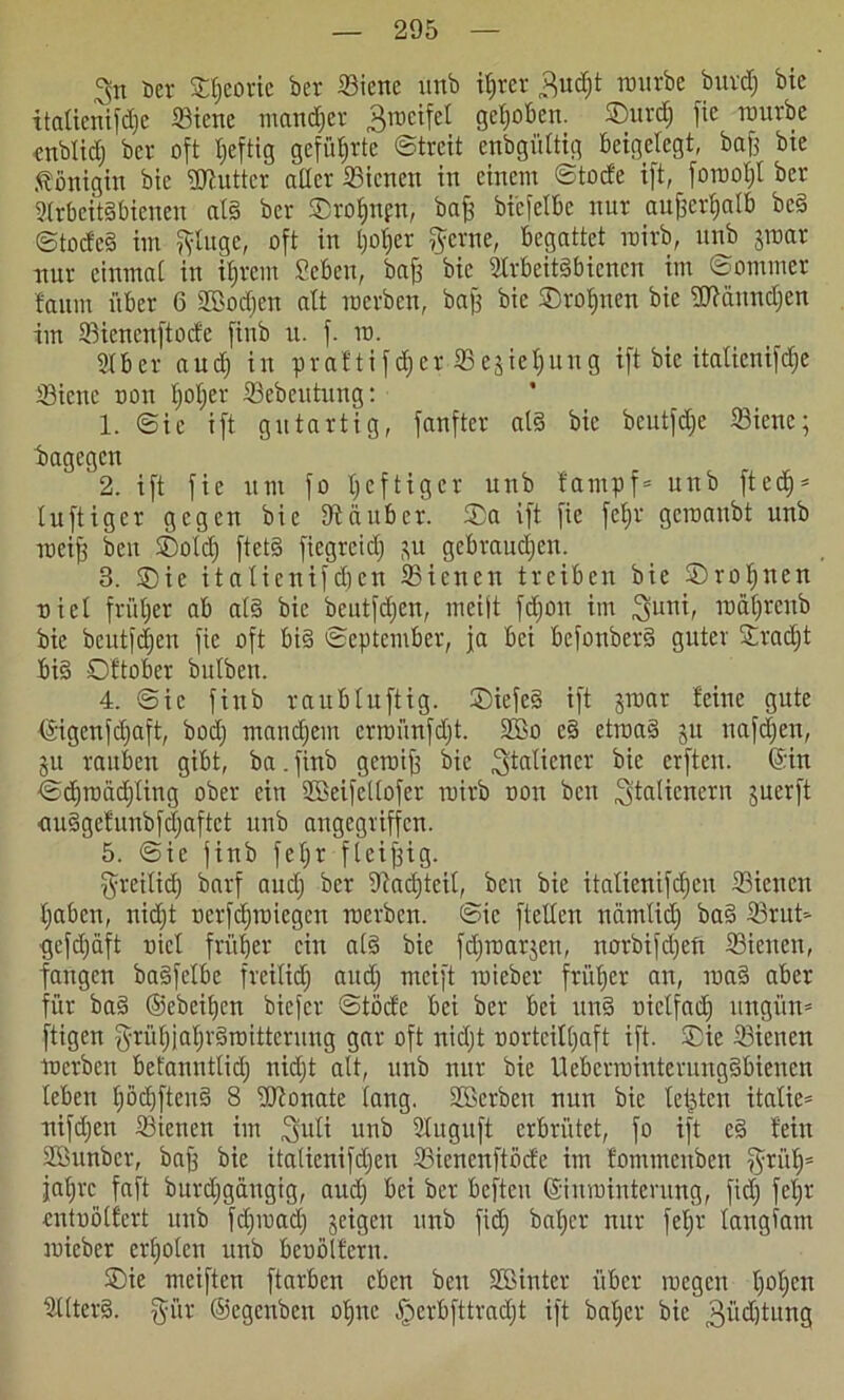 ^n Der S&Ejeotie ber S3ienc unb ihrer 3ud)t würbe bui’dfj bie italienifdjc ffltene mattier Zweifel gehoben. ©urdj fie würbe cnblidj ber oft heftig geführte ©trcit enbgüUig beigelegt, baff bie Königin bie üftutter aller 33icnen itt einem ©tode ift, fowoljt ber Arbeitsbienen als ber ©roljnpn, baff bicfelbc nur aufferljalb bcS ©todeS im jyluge, oft in Ijofcr $ewe, begattet wirb, unb jwar nur einmal in ihrem Seben, baff bie Arbeitsbienen im ©ommer faum über 6 äßodjen alt werben, baff bie ©rof)nen bie 2Jtannd;en im Sienenftode finb u. f. w. Aber and) in praftifdicr 53e§iel;uug ift bie italicnifdje A3icnc oon Ijoljer Sebeutung: 1. ©ic ift gutartig, fanfter als bie bcutfdje iöiene; bagegen 2. ift fie um fo Ijcftiger unb fampf* unb fted)s luftiger gegen bie fftäitbcr. ©a ift fie fef»r gewanbt unb wei| ben ©old) ftetS ftegreid) $u gebrauten. 3. ©ie italienifdjen SSienen treiben bie ©roljncn niel früher ab als bie beutfd>en, meift fdjon im 3funi, ro&ljrenb bie bcutfdjeu fie oft bis ©eptember, ja bei befonberS guter ©radjt bis Oftober bulben. 4. ©ie finb raubluftig. ©iefeS ift jwar feine gute ©igcnfdjaft, bod; mandjem erwünfd)t. Aöo cS etwas ju nafdjen, 51t rauben gibt, ba.finb gewiff bie ^tatiener bie elften, ©in ©djwädjling ober ein ABeifetlofer wirb oon ben ^tedienern juerft ouSgefunbfdjaftct unb angegriffen. 5. ©ie finb feljr flcijfig. ^reilidj barf aud) ber 9tacl)tcil, ben bie italienifdjen ffiicnen l)abcn, nid)t ocrfdjwiegcn werben, ©ic ftellen namlidj baS 33rut> •gefdjäft oicl früher ein als bie fdjwarjen, norbifdjeft 23ienen, fangen baSfelbc freilich aud) meift wieber früher an, waS aber für baS ®ebeil)cn biefer ©töde bei ber bei unS uictfadj ungün= fügen ^rüfjjahrSmitterung gar oft nidjt oorteiltjaft ift. ©ie A3ienen werben befanntlid) nidjt alt, unb nur bie UeberwtnterungSbienen leben l)öd)ftenS 8 IDtonate lang. Anerben nun bie lebten italie= nifdjen SSienen im ^uli unb Auguft erbrütet, fo ift eS fein Aöunber, baff bie italienifdjen Siencnftöde im fommeitben ^rülj5 jafjrc faft burdjgängig, aud) bei ber befteu ©inwinterung, ftdj fcljr entoölfert unb fdjwadj geigen unb fidj baljcr nur feljr langfam joicber erholen unb beoölfern. ©ie meiften ftarben eben ben Aöinter über wegen h0hCIt Alters. §ür ©egenben ohne §erbfttrad)t ift bal)er bie 3üdjtung