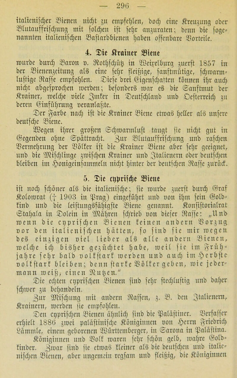 italicnifdjer ©ienen nidjt ju empfehlen, bocfj eine Kreuzung ober ©tutauffrifdjung mit fotdjen ift fefjr anjuraten; bemt bie foge* nannten itatienifdjen Saftarbbienen traben offenbare ©orteilc. 4. ©ie Trainer SBtcnc mürbe burdj ©aron o. ©ottjfdfüfj in ©kipetburg juerft 1857 iit ber ©ienenjeitung al§ eine fetjr fleißige, fanftmütige, fdjroarm* luftige ©affe empfohlen, ©iefe brei (Sigcnfd;atten tonnen it>r aud) nidjt abgefprodjen raerben; befonberd mar e§ bie ©anftmut ber Trainer, raelclje riete hinter in ©eutfdjfanb unb Oefterreidj 51t bereit ©infüfjrung oeranlaßte. ©er $arbe nad) ift bie Trainer ©iene ctroa§ fetter ald unfere beutfdje ©iene. SBegen itjrer großen ©djroarmtuft taugt fie nidjt gut iit ©egenben otjne ©pättradjt. 3UV ©futauffrifdjung unb rafdjen ©crmetjrung ber ©öfter ift bie Trainer ©iene aber fetjr geeignet, unb bie ‘üftifdjlinge jraifdjen Trainer unb ^taftenern ober beutfefjert bteiben im ^onigeinfammetn nidjt hinter ber beutfdjcn ©affe jurüd. 5. ©ic cßprifdje ©iene ift ttodj fdjöner al§ bie itaticnifdje; fie mürbe jiterft burdj ©raf Kotororat (f 1903 in tprag) eingefnfjrt unb Don iljm fein @olb= tinb unb bie (eiftungäfätjigfte ©iene genannt. Konfiftoriatrat ©tafjala in ©otein in ©täfjrcn fdj'rieb oon biefer ©affe: „Und roenit bie epprifdjen ©ienen feinen anbern ©orjug nor ben itatienifefjeu Ratten, fo finb fie mir roegett be§ einzigen riet lieber also alte anbern ©ienen, raeldje ictj bidljer gc3ücf;tet Ijabe, raeit fie im ?yri'if) = jafjre feljr batb oolfftarf raerben unb aud) im-perbfte oolfftarf bteiben; benn ftarfe ©öfter geben, roic jeber* mann roeiß; einen ©ulten. ©ic ed)ten njprifdjen ©ienen finb fetjr ftedjluftig unb ba()er fdjroer ju betjanbetn. $ur ©Kfdjung mit anbern ©affen, 3. ©. ben 3ta^enen^ Trainern, raerben fie empfohlen. ©en cijprifdjcn ©ienen ätjntid) finb bie tßatäftiner. ©erfaffer erlieft 1880 jraei patäftinifdje Königinnen oon perrn ^rtebrid; Sammle, einem geborenen ffiBürttcmbcrger, in ©arona in tfßatäftina. Königinnen unb ©off roaren fefjr fdjöit getb, roat)rc @olb= finber. 3raar finb fie ctraaS Keiner ald bie bcutfd)en unb itatic= nifd;en ©ienen, aber ungemein regfant unb fleißig, bie Königinnen