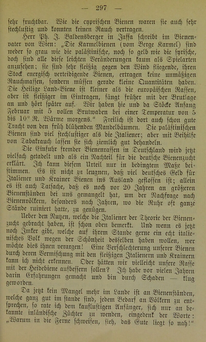 fefju fruchtbar. 2Bie bie cpprifdfen Sieneit waren fie and) fctjr ftedjluftig unb fonnten feinen Stauch nertragen. -fpcrr ißl). Salbengberger in ^affa f cf) reibt im Siencn* natev non SBien: „T)ie Äatmelbienen (notn Serge Marmel) finb iteber fo grau roic bie paläftinifdje, noch fo gelb raie bie fprifdje, bod^ finb alle bicfe leidjten Seränberungen t'aum alg (Spielarten an*ufef)en; fie finb fef)r fleißig gegen bcn 2öinb flicgenbe, ihren Stod encrgifd) tcrtcibigcnbe Sienen, ertragen feine unmäßigen Staudjmaffen, fonberu muffen gerabe fleine Quantitäten haben. Tie heilige Sanb=Siene ift flciner alg bie europäifdjen Staffen, aber i)t fleißiger im ©intragen, fängt früher mit ber Srutlage an unb l)ört fpäter auf. 2öir haben fyc unb ba ©töcfe 2tnfang fyebruar mit 5 Dollen Srutmaben bei einer Temperatur non 5 big 10 St. SBärme morgeng. greilid) ift bort aud) fdjon gute Tradjt non bcn früh blfthenbcn Stanbclbäumen. Tie paläftinifdjcn Sienen finb riel fted)(uftiger alg bie Italiener; aber mit Seilfilfe non Tabafraud) laffett fie fid) sinnlich gut behanbeln. _ Tic ©infuhr frember Sienenraffen in Teutfd)lanb roirb jel^t oie(fach gefabelt unb alg ein 9tad)teil für bie beutfdje Sicncnjud)t erflärt. ^d) fann biefem Urteil nur in bebingtem Stoffe bei-- ftimmen. @g ift nid)t jit leugnen, baff Diel beutfdfeg ©elb für Italiener unb frainer Sienen ing Sluglanb gefloffen ift; allein 0* aif<h ^atfadje, baff eg nod) uor 20 fahren an größeren Stenenftänben bei ung gemangelt hat, um ber Stadjfrage nach Sienenoölfern, befonberg nach fahren, roo bie Stuhr oft ganje ötänbe ruiniert hatte, ju genügen. Iteber bett Stufen, welche bie Italiener ber Theorie ber Sienen* jucht gebracht haben, ift fdjon oben bemerft. Unb roenn eg jefet nod) ,3m fer gibt, me(che auf ihrem ©taube gerne ein edjt italie= nifcheg Solf wegen ber ©d)önl)eit begfelben haben motten, wer mödjte bieg ihnen uerargen! ©ine Serfdftcchtcrung unferer Siencit burth beren Sermifdjung mit bcn fleißigen Italienern unb Trainern fantt td) nicht erfennen. Ober hätten mir nietteidjt unfere Stoffe nut ber £eibebiene aufbeffern fotten? 3d) habe not Dielen Rainen bann ©tfafrungen gemacht unb bin burd) ©chabcu — flua geroorben. s Ta jefet fein Stängel mehr im Sanbe ift an ffiienenftänben, racldje gans gut im ftanbe finb, jebem Sebarf an Sölfern ju ent= predjen, fo rate ich i>em faufluftigen Anfänger, fid) nur an be= tannte tnlanbtfdje Züchter ju roenben, eingebenf ber SCBorte: „SBarum tn bie gerne fd)meifeu, fieh, bag ©ute liegt fo nah!“