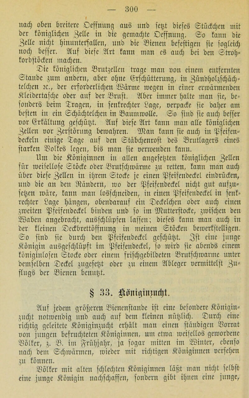 nad; oben breitere Oeffnung aud unb fetjt btefeö ©tiidd;en mit bcr fönigtidjcn 3ede in bic gemad;tc Oeffnung. ©o fann bie 3cde nidji fununterfalten, nnb bie 23ienen befcftigen fie fogfeidE) nodj beffcr. Stuf biefc Slrt fann man cd aud; bei ben ©trof)* forbftöden mad;en. Oie fönigticben Srntjetlcn trage man non einem entfernten ©taube jutrt anbcrn, aber ot;nc @rfd;üttcrung, in 3ünbljol3fd)ad)5 teld;en tc., ber erforberlid;en SSarrne rcegeit in einer erroarmenbcn Kteibertafd;e ober auf ber S3ruft. Slber immer halte man fie, bc-- fottberd beim Oragett, in fenfred;ter Sage, oerpade fie bafjer am beften in ein ©d)äcf)te[c^cn in S3aumtoolle. ©o finb fie and) beffer oor ©rfdltung gefd;üljt. Stuf biefc Strt fann man ade föniglid;en gellen oor 3e*ftörung beraatjren. SJfan fann fie aud) in pfeifen« bedeltt einige Oage auf ben ©tdbd;enroft bed 23rutlagcrd eined ftarfen SSolted legen, big man fie oerroenben fann. Um bie Königinnen in allen augcfetjten föniglid;en 3eHm für roeifellofe ©töde ober törutfdjrodrmc 31t retten, fann man aud; über biefc 3edcn in il;rem ©tode je einen i]3feifenbedet einbrüden, unb bie an ben DEänbcrn, rao ber 5pfeifcnbedct nid;t gut auf^u* fetten rodre, fann mau lodfdjnciben, in einen ^feifenbcdel in fenf* redjter Sage l;dngcu, obenbarauf ein Oedeld)en ober aud; einen ^weiten ißfcifcnbedel binben unb fo im SKutterftode, 3roifd;en ben Söaben angebrad;t, aitdfdjtüpfcn taffen; biefeg fann man aud; in ber flehten Oedbrettöffnung in meinen ©töden bemerfftedigen. ©0 finb fie burd; ben ißfeifeubedcl gcfdjütjt. 3ft eine junge Königin audgcfd;lüpft im Ißfeifenbedcl, fo rotrb fie abenbd einem föniginfofen ©tode ober einem frifd;gebitbetcn $rutfd;marme unter bemfetben Ocdet jugefet^t ober ju einem SIblegcr oermittet ft 3U* ffngg ber S3ienen benujjt, § 33. gUfiugiitjudjt. Stuf jebetn größeren Sicncnftanbc ift eine befonbere Königin* 3ud;t notroenbig unb aud; auf bem fteinen nüjKidj- Ourd; eine richtig geleitete Königin3ud;t erhält man einen ftänbigen Vorrat oon jungen befrud;tetcn Königinnen, um etraa meifettod geroorbene SSölt'cr, 3. S3. im fyriit;jat;r, ja fogar mitten im Söinter, cbcttfo nach bem ©d;toarmen, toicbcr mit nötigen Königinnen ocrfet;en 31t fönnen. Oötfer mit alten fd;ted)tcu Königinnen läjjt mau nid;t felbft eine junge Königin nad;fd;affen, fonbern gibt ihnen eine junge,