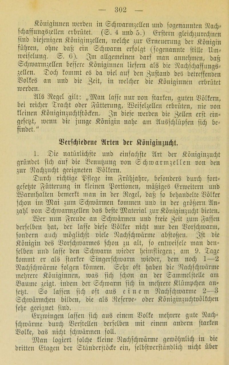 Königinnen roerben in ©d;roarmscllen nnb fogenannten SacI;* fdjaffungä^ellen erbrütet. (@. 4 unb 5.) ©rftent gteid)$urcd;neu finb biejenigen Königingellen, roeld;c jur Erneuerung bev Königin führen, oljne bafe ein ©djroarm erfolgt (fogenannte [title Um* roeifelung. ö. 0). 3m aügemeinen i>arf' man annel;men, bajj ©djroarmsellen belfere Königinnen liefern at§ bie Sad;fd;affung§* Selten. Sod; fomrnt e§ ba oiel auf beit 3uftanb beä betreffenden 2Mt'e§ an nnb bie 3e'^ in iüclcT;cr bie Königinnen erbrütet roerben. 2113 Segel gilt: „Statt laffc nur non ftarfcn, guten 33ölfern, bei rcidjcr Jrad;t ober Fütterung, Söeifelsetlen erbrüten, nie oon fleinen Königingudjtftöcfen.. 3n biefe roerben bie 3elten erft ein* gefegt, roemt bie junge Königin naf)c am 2tu3fd;lüpfen fid; be* finbet. “ Sevfdjicbene 2lrten bev ^önißinäudjt. 1. Sie natürlidjfte unb einfad;fte 2trt ber Königinjucljt grünbet fid; auf bie Senutjung non ©djroarmgellen oon ben jur Sad;sud;t geeigneten Sötfcrn. Surd) richtige pflege im ^yrü^jafjre, bcfonbcr§ burd; fort* gefetzte 3'ütterung in fleinen Portionen, mäßiget ©rroeitem unb Söarmljaltcn bemerft man in ber Segel, baff fo bef)anbclte SBölter jd;on im USai jurn ©djroarmeu fommen unb in ber großem 2ln* jal;l oon Scfiroarmgetlen ba§ beftc Statcrial jur Königinjudjt bieten. 2Bet nun ^freube an ©djroarmen unb freie 3eit jum Raffen berfetben l)at, ber taffe biefe Sötf'er nid;t nur ben Sorfd;roarm, fonbern aud; mögtidjft oiele Sadjfdjroärme abftoßcu. 3ft bie Königin be§ Sorfd)roarmeS fdjon ju alt, fo cntrocifclc man ben* fclbeit unb laffc ben ©djraarm roieber l;cimflicgen; am 9. Jage fommt er al3 ftarfer ©ingerfdjroarm roieber, bem ttod; 1—2 Sad;fd;roärme folgen föitnen. @et;r oft l;abeu bie Sad;fd;roörmc mehrere Königinnen, roa§ fid; fd;on an ber ©ammetftelle am Saume geigt, inbem ber ©djroarm fid; in mehrere Ktiimpd;cu an* jeßt. ©o taffen fid; oft au§ eine m Sad;fd;roarmc 2—3 ©d;radrmd;en bilben, bie at§ Scferoe* ober Königinsud;toölfd;cn fet;r geeignet finb. (Srjroingcn laffen fid; au§ einem Solfe mehrere gute Sad;= fd;roanne burd; Seriellen berfetben mit einem anbern ftarfen Solle, baS nid;t fd;rodrmcn foll. Stau logiert foldje flciue 9tad;[d;roarmc gcroötjntid; in bie brüten ©tagen ber ©tänberftöcfe ein, felbftocrftdnblid; nid;t über