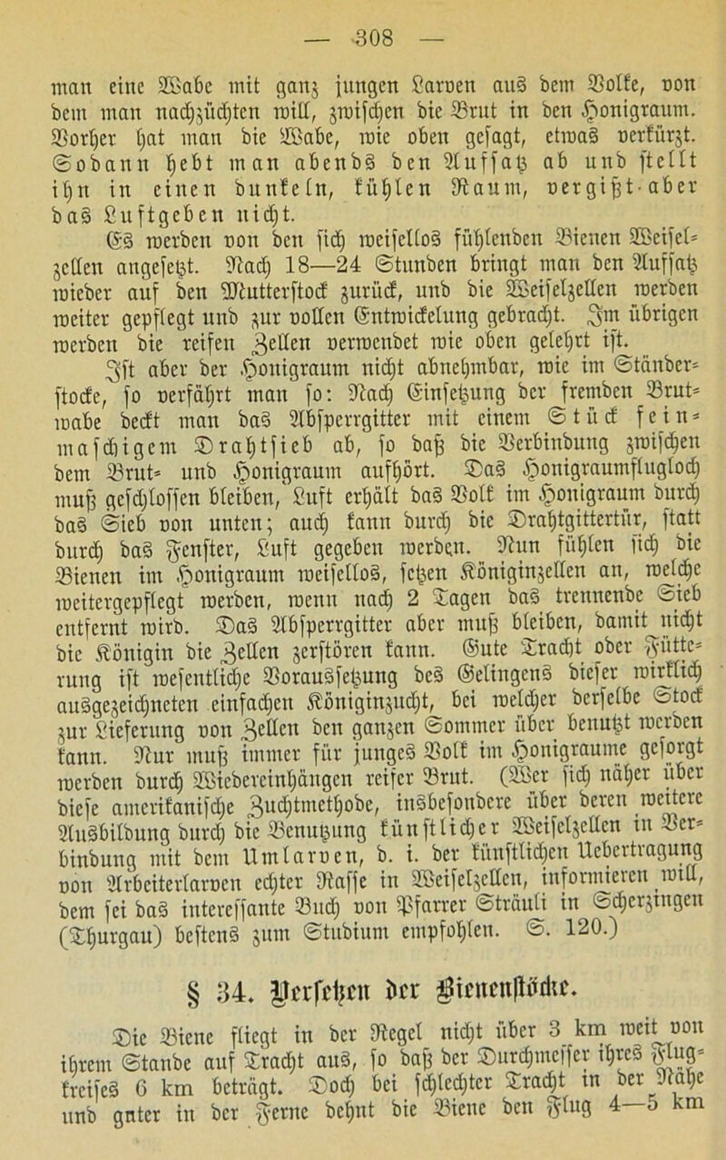 ■308 man eine 2Babe mit gattj jungen Sarnen and bem ©otfe, non bem man nad)jücf)tett mit!, jroifdfcn bie 23rut in bett fponigraum. ©ortjer C;at man bic ÜBabe, roie oben gejagt, ctroad nertürjt. ©obaun t»ebt man abenbd ben 9luffaj3 ab unb ftettt itjn in einen buntetn, füllen Kaum, uergijjt-aber bad Suftgcben itidjt. ©§ roerben non ben fid) rocifcltod fütjtenbcn Sieuen SBeifet* jetten angejetjt. Stadj 18—24 ©tunben bringt man ben Stuffatj roieber auf ben üftutterftod: jurücf, unb bie SScifetjetten roerben weiter gepflegt unb jur notten ©ntroicfelung gebracht, gm übrigen roerben bie reifen gelten nerroenbet roie oben gelehrt ift. gft aber ber .jpouigraum nicht abnehmbar, roie im ©tänber* ftoefe, fo nerfdtjrt man fo: 9lad) @infefeung ber fremben 33rut= roabe beett man bad Stbfperrgitter mit einem ©tuet fein* mafebigem ©rahtfieb ab, fo baff bie Sßerbinbung jroifdjen bem 23rut« unb ^onigraum aufhört, ©ad -fponigraurnftuglocfj muf? gcfdjloffen bteiben,' Suft erhält bad ©ott im ^ouigraum burd) bad ©ieb non unten; auch ^ann ^uvcf) ©rahtgittertur, ftatt bitrd) bad genfter, Suft gegeben roerben. Oiun fühlen fitf) bie ©ienen im .jponigraum roeifettod, fetten Äöniginjcttcn an, roetdjc rocitergepftegt roerben, roenu nad) 2 Jagen bad trennenbe Sieb entfernt roirb. ©ad Stbfperrgitter aber muff bteiben, bamitjtid)t bic Königin bie fetten jerftören !ann. ©utc ©rächt ober vyüttc= rung ift roefenttidje tßoraudfetjung bed ©etingend biefer roiritid) audgejeidjnctcn einfachen Äöniginjudjt, bei weither berfetbe ototf jur Siefcrung non gellen kn gattjen ©ommer über benutzt roerben bann. iftur muß immer für junged 33ot£ im ^onigraume 3cfoi'gt roerben burch SBicbereintjängen reifer 33rnt. (2Ser fidj näher über biefe amcrifanifdje gudjtmethobe, indbefonbere über bereu weitere Studbitbung burd) bic ©enugung tünftlicper ffieifetjetten tn ©er» binbung mit bem Hin tarnen, b. i. ber fünftlidjen Ucbcrtiagung non Ülrbcitertarocn edjtcr Dlaffe in Sßeifetjetten, informieren nult, bem fei bad intereffante 33ud; non Pfarrer ©träuti tn ©d)erjtngen (©hurgau) beftend jum ©tubium empfohten. ©. 120.) § 34. lUTfcfjcn kr $ieucn|ttfrhc. ©ic ffiicne fliegt in ber flieget nicht über 3 km weit non ihrem ©taube auf ©rad)t aud, fo baff ber ©urdjntcifer thred triug frei ed 6 km beträgt, ©od) bei fd;ted;tcr ©rad^t tn ber 91at)e unb gnter in ber gerne betont bie ©iette ben gtug 4—o km
