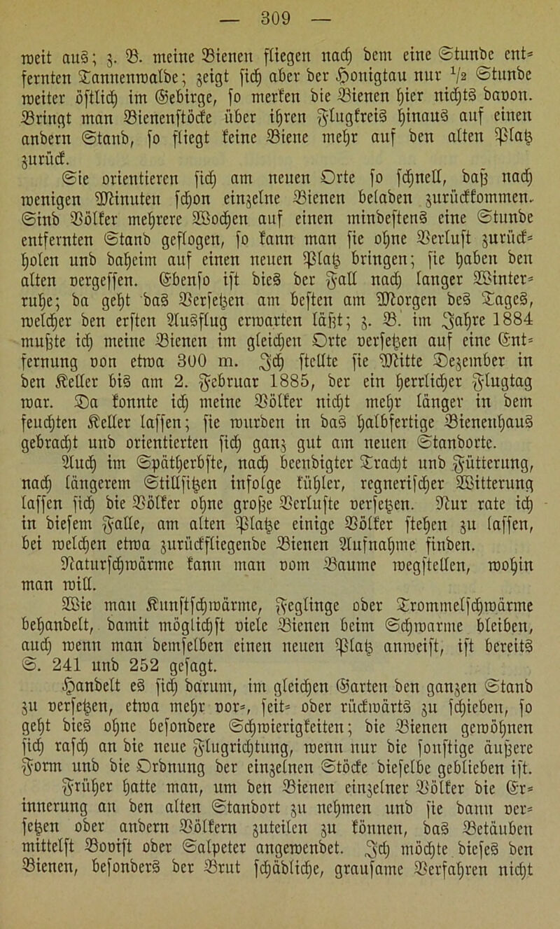 raeit att§; 3. (8. meine (Bienen fitegen nadj bem eine ©tunbe ent* fernten Sannenraatbe; geigt fid) aber ber Honigtau nur x/2 ©tunbe roeiter öftlid) im ©ebirge, fo merfen bie dienen hier nictjtg bapon. bringt man ©ienenftöcfe über i§ren gtugfreiS f)inauä auf einen anbern ©taub, fo fliegt feine (Biene mef)r auf ben alten iplatj gurücf. ©ie orientieren fid) am neuen Orte fo fd)nelt, bajj nad) roenigen Minuten fcf)on einzelne dienen beiaben jurüdfommen. ©inb ©ötfer mehrere Sßodjen auf einen minbeftenS eine ©tunbe entfernten ©tanb geflogen, fo fann man fic ot)ne SSertuft juri'nf* holen unb bafjeim auf einen neuen ^3lat^ bringen; fie haben ben alten oergeffen. ©benfo ift bieS ber galt nad) tanger 35>inter= rutje; ba gef)t ba§ SSerfet^en am beften am borgen be§ £agc§, welcher ben erften StuSftug erwarten täftt; 3. 93.’ im 3;ahre 1884 muffte id) meine (Bienen im gteidjeu Orte oerfepen auf eine ©nt= fernitttg oon etraa 300 m. 3$ ftetlte fie ©Htte ®e3einber in ben Getier bis am 2. Februar 1885, ber ein ijerrlidjer g-lugtag mar. ©a fonnte id) meine (Bötfer nid)t mehr tanger in bem feudjten fetter taffen; fie mürben in baS halbfertige (8ieneuf)auS gebradjt unb orientierten fid) gan3 gut am neuen ©tanbortc. 2lttd) im ©piitfjerbfte, nach beruhigter ©rad)t unb Fütterung, nad) tätigerem ©tittfiijen infotge firmier, regnerifdjer Söitterung taffen fid) bie ©ötfer ot)nc groffe ©ertufte uerfetjen. ©ur rate id) in biefem fyatte, am atten (ptatje einige ©ötfer fielen 31t taffen, bei roetdjen etraa gurüefftiegenbe ©ienen 2lufnahme finben. ©aturfchraärmc fann matt 00m ©aume raegftelten, rootjin man roitt. 2Bie mau 5fmtftfd)raärme, ftegtinge ober ©romme(|d)roärme betjanbett, bamit möglicfjft niete ©ienen beim ©djroarme bleiben, aud) roenn man bemfetben einen neuen tptap anraeift, ift bereits ©. 241 unb 252 gefagt. fpanbett eS fid) barunt, im gleichen ©arten ben gan3en ©tanb 311 oerfeijen, etraa mehr oor=, feit* ober rücfraartS 311 fdjieben, fo geht bicS ohne befonbere ©c^roierigfeiten; bie ©ienen gewöhnen fid) rafch an bie neue fylugridjtung, raentt nur bie fonftige aujfere $orm unb bie Orbnuttg ber einsetnen ©töcfe biefetbe gebtieben ift. früher hatte man, um ben ©ienen ein3etner ©ötfer bie (Sr* innerung an ben atten ©tanbort 311 nehmen unb fie bann oer* felgen ober anbern 23ö(fern guteiten 3U fönnen, baS ©etauben mittetft 23ooift ober ©atpeter attgeraenbet. ^d) möchte bicfeS ben (Bienen, befonberS ber (Brut fd)äbficf)e, graufamc ©erfahren niefjt