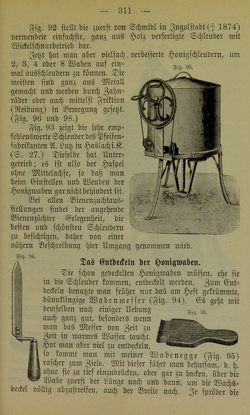 gig. 92 [teilt bie juerft ton ©dimibl in ^ngolftabt (f 1874) terroenbete einfcidjftc, gans au§ .frolj verfertigte ©djlcuber mit 2Qicfel[d)mirbctvieI) bar. 3ct}t t)at man aber tielfad; terbefferte [?onigfd)Icubcrn, um 2, 3, 4 ober 8 2Baben auf ein- mal au§[d)Ieubern ju tonnen. SDie mciften finb gans au§ Metall gemadjt unb roerben burd) 3ah5 rüber ober auef; mittelft [frittion (Reibung) in Seitegung gefegt. (fyig. 96 unb 98.) ftig. 93 geigt bie feljr ernp* fe^Ien§roerte ©djleuber be§ pfeifen* fabrifanten 21. Sm; in fSadtadji.J?. (©. 27.) Siefelbe |at Unter* getrieb; e§ ift alfo ber f)a[pel oljtte Sfflitteladjfe, [o bafs man beim Grinftellen unb SBenben ber ^onigraaben gar nidjt beljinbert ijt. Sei allen Sieucnjudjtaud* ftetfungen [inbet ber augeljenbe Sieuenjiidjter (Gelegenheit, bie beften unb [djönften ©djleubcrn p befidjtigen, baljer non einer nähern Schreibung I)icr Umgang genommen roirb. 8'ifl. 95- 2>a§ dntbecfeln ber tpontgumben. Sie hon gebettelten «fronigroaben müffen, elje [ie in bie ©djleuber fommen, cntbcdelt roerben. 3um @nt* bedeln benutzte man früher nur ba§ am t£jeft gefrümmte, bünntlingige Sßabcnmcffcr (§ig. 94). ©§ get)t mit bemfelben nad; einiger Hebung and; gans gut, befonber§ roenn man ba§ SJieffer ton 3<üt Su 3cit in roarmed SBaffer taudjt. £>at man aber nie! p cntbedeln, [o fommt man mit meiner Sßabenegge ($ig. 95) rafdjer pm 3iele. gjlit biefer fährt man be§utfam, b. I;. otpc [ie su tief einsubrüden, ober gar su Ijaden, über bie Söabc suerft ber Sänge nad; unb bann, um bie 2Badi§= bedel töllig abguftreifen, aud) ber Srcite nad). $e fpröber bie