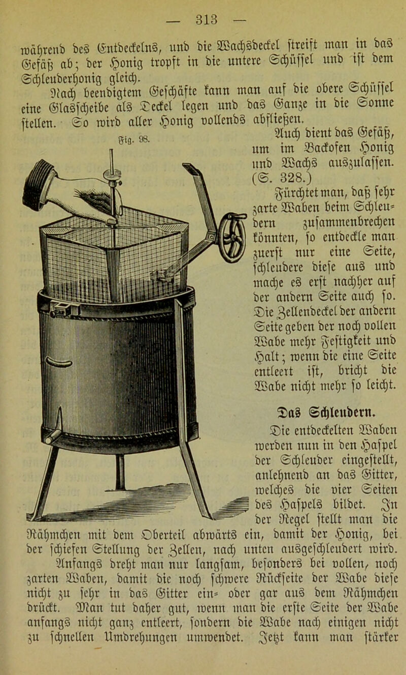 lüäfircnb be§ ©ntbecfelnS, unb bie Sffiad)3becfcl ftreift man in ba§ ©cfajf ab; ber Iponig tropft in bie untere ©Rüffel unb tft bem ©dileubcrljonig glcidj. 9iadi beenbigtem ©efdjäftc fann man anf bie obere ©djuffel eine ©laSfdjeibe als ©edel legen unb ba§ @an$e in bie ©onnc ftellen. ©o roirb aller £onig uollenbS abfliejjen. 1 2ludj bient ba§ ©efafj, um im 23adofen .fponig unb SBadjS auSjulaffen. (©. 328.) gürcfjtetman, baff fctjr jarte SSaben beim ©djleu* bern jufammenbredjcn tonnten, fo cntbcdle man jucrft nur eine ©eite, fdjlcubcre biefc au§ unb madje c§ erft nadjljcr auf ber anbern ©eite audj fo. Sie 3eUenbedcl ber anbern ©eite geben bcr nodj oollen SBabe mcljr geftigtcit unb .'palt; roenn bie eine ©eite entleert ift, bridjt bie SBabc nidjt mel)r fo leidjt. ©djlcubcrn. ®ie entbccfelten Sßabcn rocrbcn nun in bcn -ipafpcl bcr ©djleuber cingeftellt, anleljncnb an ba§ ©ittcr, meldjeS bie nier ©eiten be3 -$afpcl3 bilbet. 3° ber Siegel ftellt man bie iftcüjmdjen mit bem Oberteil abrodrtS ein, bamit ber -fponig, bei ber fdjiefcn ©tellung ber gellen, uadj unten auSgefdjleubert mirb. 31nfang3 breb)t man nur langfam, befonberS bei nollen,. nodj jarten Söaben, bamit bie nodj fdjmerc Uiftcffeite bcr SBabc biefc nid)t §u feljr in ba§ ©itter ein* ober gar au§ bem 9täljmdjen britcft. lUJan tut baljer gut, menn man bie crfte ©eite ber Sßabe anfangs nidjt gan$ entleert, fonbern bie 2Babe nadj einigen nidjt ;u fdjnctlen Umbreljungcn umraenbet. 3e£t fann man ftdrfcr
