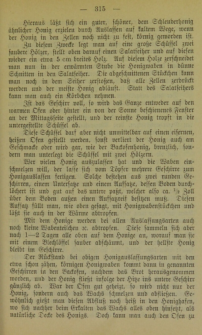 hieraus läjjt fid; ein guter, frönet, bern ©d)leuberl;onig d^nlicfjcr Jpontg errieten burd; 2luSlaffen auf fattem 2Bege, roenn ber .fp'onig in ben gellen nod; nid^t ju feft, förnig geroorben ift. 3u biefem groede legt man auf eine grojfe ©d;itffcl ^rüci faubetc ^jötjer, [teilt oben barauf einen ©atatfeiljer unb auf biefen roicbcr ein ctroa 5 cm breites tpols. 2Iuf biefem ■polje jerfdjneibet man nun in ber ermannten ©tubc bic ^onigmaben in bi’tune ©d;nittcn in ben ©alat[eif;er. ©ic abgefd;nittenen ©tüddjen bann man nod) in betn Seiner ^crftojfen, baff alle .Hellen jerbrudt roerben unb ber meifte tponig abläuft, ©tatt beS ©alatfeil;erS bann man and; ein föörbdjett nehmen. 3ft baS ©efdjirr uoll, fo roirb baS ©anje entmeber auf ben marmen ©fett ober l;inter ein non ber ©oune befd;ieuencS gcitfter an ber fUJittagSfcitc geftellt, unb ber rcinfte -fponig tropft in bie untergeftellte ©djitffel ab. ©iefe ©djiiffel barf aber nidjt unmittelbar auf einen eifernen, Ijciffen ©fen geftellt roerben, fonft nerliert ber £)otiig aud; am ©efdmtad'c ober roirb gar, roie ber 23adofenljonig, brcnjlicf), fon= bern man unterlegt bie ©djitffel mit jroei ^pölsern. 2Ber nieten Jponig audjutaffen §at unb bie Söaben ein- fdjnteljen roiti, ber laffe fief) nont ©öpfer mehrere ©efdjirre jum £>onigauSlaffen fertigen. ©otd)c befielen auS ^roei ruttbett ©e= fdjirren, einem Unterfatje unb einem Sluffatje, beffen ©oben burd;= lödjert ift unb gut auf baS untere pafft, roelcf)cr alfo ca. Vs „HoH über bern 23obcn auffett einett Sluffagreif bc[it3cn muff. ©iefen Sluffafj füllt man, roie oben gefagt, mit ^onigroabenftücfdjen unb läfft fic aud; in ber Sßärmc abtropfen. fUlit betn tponige roerben bei allen 2IuS(affungSarten aud; nod; Keine SSabenteildieii tc. abtropfen, ©iefe fatnmeln fiel) aber nad) 1—2 ©agett alle oben auf betn -fponige an, roorauf man fic mit einem 23(ed;löffel fauber abfdjäumt, unb ber fjellfte Iponig bleibt im ©efdfirre. ©er tJii'idftanb bei obigen jponigauStaffungSartcn mit ben etroa fdjon jäljen, Hornigen ^onigroaben foinrnt bann in genannten @cfd;irrcn in bett ©adofen, itad;bctn baS 23rot fjerauSgenommen roorben, itttb ber Jpottig fliefft infolge ber tpi^e inS untere ©efdjirr gän3lid; ab. Sßar ber ©fett gut ge^eijt, fo roirb nid;t nur ber ^rottig, fonbern aud; baS SBadfS [dimeren unb abflieffett. @e= roö^nltd; giefft man biefen 21bfluff nod; |eijf in ben Iponigljafen, roo fid; nad;l;er beim ©rfaltcu baS 23ad;S alles oben Ijinfeijt, als natürlid;c ©edc beS £>onigS. ©od; tarnt man and) ben Ofen 31t