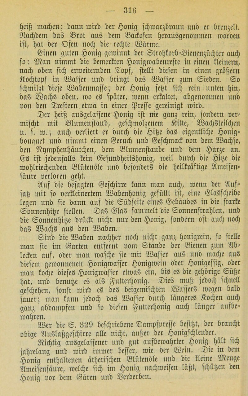 t)cij3 madjcn; bann roirb ber dortig fdjroarjbraun unb er brcnjelt. Ütadjbcm bad 23rot aud bcm ©adofcn ^etaudgenonnnen roorben i[t, fyat ber Ofen nodj bie redjte 2Bdrme. ©inen guten fjonig gcroinnt ber StrohforbdBicncnsüd)ter aud; fo: ’dltan nimmt bie bemerften fponigroabenrefte in einen fleinern, nad; oben fid; erroeiternben ©opf, [teilt bie[en in einen großem föodjtopf in Uöaffer unb bringt bad Sßaffer jum «Sieben. So fcfjmitgt biefe äBabenmaffe; ber £ronig fetzt fid^ rein unten hin, bad SBadjd oben, rao ed [pater, roenn crfaltet, abgenommen unb non beit Streftern etroa in einer 5ßre[[e gereinigt roirb. ©er l)ei[3 audgela[[ene fponig ift nie ganj rein, [onbern uer* mifdjt mit ©lumenftaub, gefdjmoljenem Äitte, 2Bad)dteilchen u. [. ra.; aud; oerliert er burd) bie Spitze bad eigentliche jponig= bouquet unb nimmt einen ©erud; unb ©efcfjmad oon bem 2Bad)[e, ben dipmphenhdutdjen, bem ©litmenftaube unb bem ^arje an. ©d i[t jebenfalld fein ®e[unbl;eitdl)onig, roeil burd; bie [pitze bie roohlriecf)enben ©lütenöle unb bc[onberd bie ^eilfrd[tige 2lmei[en= [dure nerloren gel;t. Dluf bie be[agten ©efdjirre fann man aud), roenn ber 2luf* [at3 mit [o ucrfleinertem 2öaben^onig gefüllt i[t, eine ©lad[d;cibe legen unb [ie bann au[ bie Sübfeite eined ©ebdubcd in bie ftarfe Sonnende [teilen. ©ad ®lad fammclt bie Sonnenftrafjlcn, unb bie Sonnenhitze brüeft nid;t nur ben -jpoitig, [onbern o[t and) noch bad 233acf)d aud ben Sßaben. Sinb bie 2Baben nad;l;er nodj nidjt ganj l;°nigrcin, [o [teile man [ie im ©arten entfernt oom Stanbc ber ©ietten jum 2lb* leefen auf, ober man roafche [ie mit Sßafjer aud unb madjc aud biefem geroonnettett .jpouigroaffer iponigroein ober ^onigeffig, ober man tod;c biefed .jponigroaffer etroad ein, bid ed bie gehörige Süße hat, unb benutze ed ald gutterljonig. ©ied mu[ jebod; fchncll ge[djel)en, fonft roirb cd bed beigernifdjten Sßafferd roegen halb faucr; man fann jebod; bad Sßaffcr burdf Idngcred Äodjen auch ganj abbampfett unb fo biefen §uttert;onig aud; langer aufbe* roahren. SBer bie S. 329 bcfd;ricbcne ©ampfprefje bejilpt, ber braucht obige 2ludlafjge[d;irre alle nidjt, attfjer ber -iponigfdjleuber. dtidhtig audgelaffcner unb gut aufberoal;rtcr [ponig h“11 jahrelang unb roirb immer beffer, roic ber SSZcin. ©ie in bem Zponig enthaltenen ätherifdjen 23lütcnöle nnb bie Heine üftenge 2lmei[en[dure, rocld;e [id; im fponig nad;roci[eu läfjt, [d;üt;en ben jponig nor bem ©dren unb SBerberben.