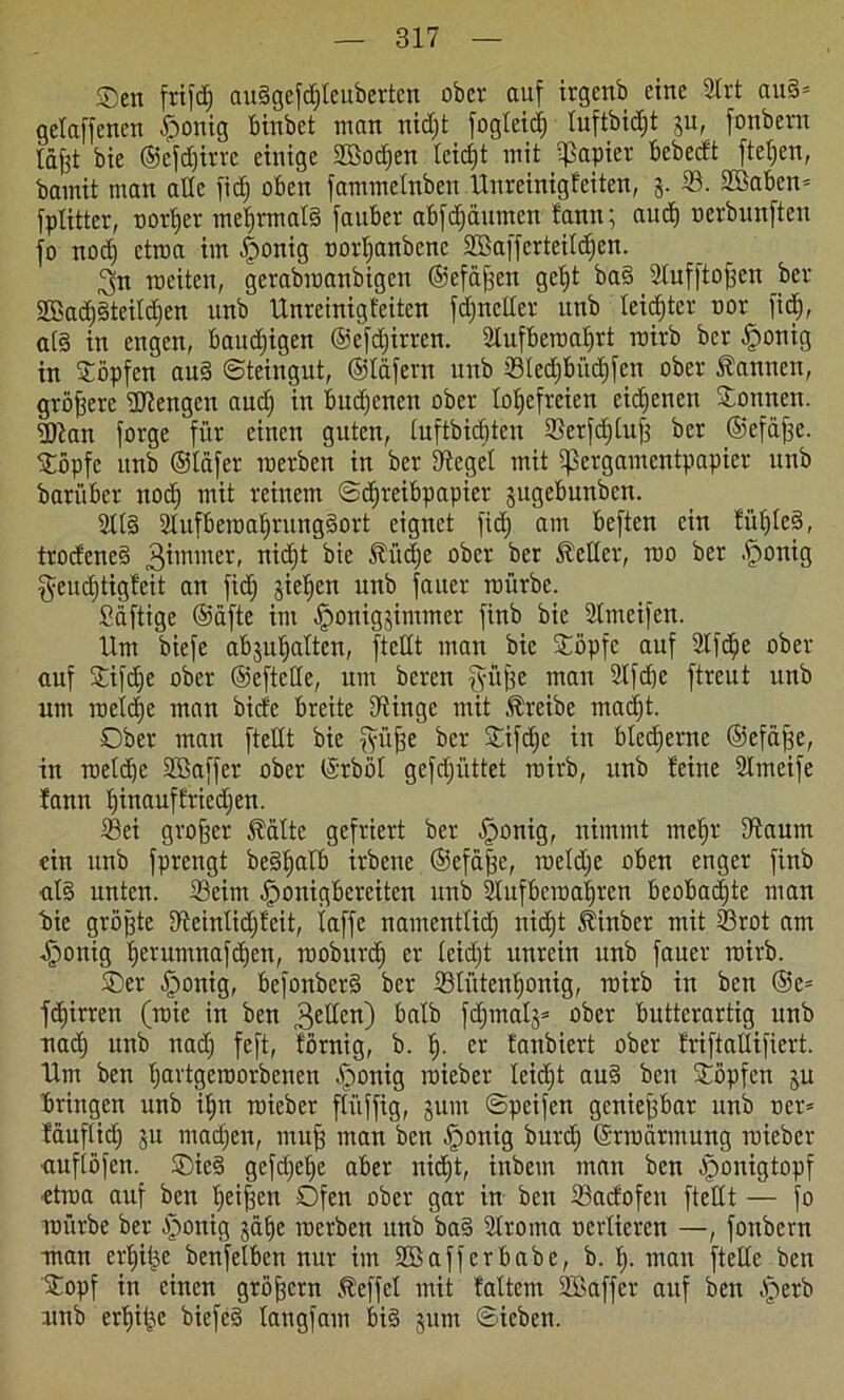 Oen frifd) audgefdjleuberten ober auf irgenb eine 2lrt aud= gelaffenen .fponig binbet man nidjt fogleid) luftbidjt ju, fonbern iäfjt bie ®efd)irre einige 2Bod)en leicht mit qßapier bcbecft ftet;en, bamit man alle fid) oben fammelnben Unreinigfeiten, 5. 23. 28aben= fplitter, üortjer mehrmals fauber abfdjäumen bann; aud) nerbunften jo nod) ctraa im -fponig twrljanbene Sßafferteildjen. 3n weiten, gerabwanbigen ©efäfjen gcl)t bad 2luf|tof;en ber SBadjdteitdjen unb Unreinigfeiten fdjneder unb leidster nor fid), ald in engen, baudjigen ©efdjirren. 2Iufberoal)rt roirb ber §onig in köpfen aud Steingut, ©läfcrn unb Sled)büd)fcn ober bannen, größere Mengen aud) in öudjenen ober XoEjefreien eigenen Sonnen. Dian forge für einen guten, luftbidjten Serfdjlufi ber ©efäfce. Söpfc unb ©täfer werben in ber Siegel mit IjSergamentpapier unb barüber nod) mit reinem Schreibpapier jugebunben. 2tld 2lufbewal)rungdort eignet fid) am beften ein füljled, trodened 3imnter, nid)t bie ^üd)e ober ber Heller, wo ber fponig $eud)tigfeit an fid) gieren unb jauer würbe. £äftige ©äfte im Jponigjimmer finb bie 2lmeifen. Um biefe abjuljaltcn, ftedt man bie Söpfc auf 2lfdje ober auf Sifdje ober ©eftetle, um beren fyüfoe mau 2lfd)e ftreut unb um welche man bide breite Dringe mit treibe madjt. Ober man ftedt bie fyiijfe ber Sifdje in bleierne ©efäfse, in weldjc Sßaffer ober ©rböt gefd)iittet wirb, unb feine 2lmeife fann f)inauffried)en. Sei großer Äältc gefriert ber Iponig, nimmt meljr Staurn ein unb fprengt bedljalb irbene ©efä|e, weld)e oben enger finb al§ unten. Seim Iponigberciten unb SXufbcwa^rcn beobachte man bie größte 5tetnlid)feit, taffe namentlid) nidjt Stinber mit Srot am ^onig fjerumnafdjcn, mobitrd) er leid)t unrein unb fauer wirb. Oer fponig, befonberd ber StütenXjonig, wirb in ben @e= fdjirren (wie in ben 3e^en) &dtb fc^tnat§= ober butterartig unb nad) unb nad) feft, förnig, b. I). er fanbiert ober friftadifiert. Um ben Ijartgemorbenen .fponig wieber Ieid)t aud ben Söpfen ju bringen unb iXjn wieber fliiffig, jum Speifen genießbar unb oer= fduflid) ju mad)en, muß man ben Iponig burdj Erwärmung wieber •auflöfen. Oied gefd)el)e aber nidjt, inbem man ben ponigtopf etwa auf ben Ijeifen Ofen ober gar in ben Sadofeu ftedt — fo würbe ber ponig gafje werben unb bad Sroma oerliercn —, fonbern man erfjiije benfclben nur im 2ö aff er habe, b. I). man ftede ben Sopf in einen gröjfcrn Äeffel mit faltem Sßaffcr auf ben ^perb unb er^itje biefed laugfam bid jum Sieben.