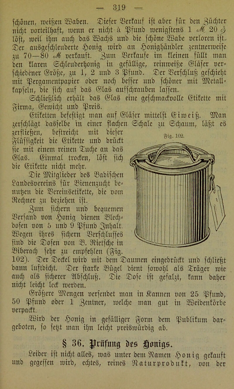 fcfjönen, tneiffen Sffiabett. Siefcr 33erfauf ift aber für bcn 3üct)tcr uidjt norteilljaft, roenn er nidjt ä Sßfunb roenigftend 1 Ji 20 e) (oft, njeit it)m aitdj bad Sßadjd uitb bie fdjöne 2Babc oerloren ift.. Ser audgefdjleuberte £>onig roirb an -fponigtiänbler jentnerroeifc ju 70—80 J6 ucrfauft. 3um Scrtaufe im fleineit füllt man bcn Haren @d)leuberljonig in gefällige, reinmeife ©läfer ner* fdjiebener ©röfce, gu 1,2 unb 3 IJSfuub. Ser Scrfdjluff gcfd)iel)t mit Ifßergamentpapier ober ttod) beffer unb fcfjöner mit ölletal© fapfeln, bie fid; auf bad ©lad auffdfraubeu laffen. ©djliefflid) crljält bad ©lad eine gefdjmadnolle ©tifettc mit girma, ©eroidjt unb Ißreid. (Stiletten bcfeftigt man auf ©läfer mittelft ©im ei ff. 9Jtan jerfdjlägt badfclbc tn einer fladjcn ©djale ju ©djaum, läjjt cd äerfliejjen, bcftreidjt mit biefer fytüffigfeit bie (Stilette unb brüdt fie mit einem reinen Sudje an bad ©lad. ©inmal troden, löft fid) bie (Stilette nid)t mcl)r. Sie Utitgliebcr bed 53abifd)cn Sanbcdnercind für IBienengucfjt bc= nullen bie Sßereindetifette, bie oom Sftedjner 31t bestellen ift. 3mn fidjern unb bequemen SSerfanb non .fjonig bienen S3led;= bofctt non 5 unb 9 Ißfimb ^ntjalt. Sßlegen iljred fidjern Serfdjluffed finb bie Sofcn non S. 9tietfd)e in ®iberacf) fefjr 311 empfehlen (ffig. 102). Ser Secfcl mirb mit bem Saunten cingebriidt unb fdjliefjt bann luftbid)t. Ser ftarfc ©ügcl bient forootjl ald Sräger roic audj ald fidjcrcr Slbfcbluü. Sie Sofe ift gefaüt, fann baber nicf)t leidjt led tnerben. ©rofferc 'Öllengen nerfenbct man in Äamtcn non 25 Ißfunb, 50 $funb ober 1 Rentner, meldjc man gut in Söeibenförbe nerpadt. SBirb ber fponig in gefälliger gornt bem Ipublitum bar* geboten, fo fe&t mau itm leidjt preidmürbig ab. § 36. jfrfffuug ücs fjonigs. Seiber ift nidjt alled, rcad unter bem Flamen Iponig getauft ttnb gegeffen mirb, edjted, reined 91 aturprob litt, non ber