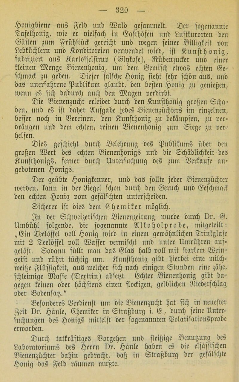 Honigbiene aud gelb unb 2Mb gefammett. Ser fogenannte Safetljonig, roie cv nielfadj in Oaft^öfen unb Suftfurorten ben (Säften jutn grüljftücf gereift unb raegen (einer Billigfeit non Sebfiidjlern unb ^onbitoreien nerroenbet wirb, ift Äunftljonig, fabrijicrt and Äartoffclfirup (®tpfofe), DfHiben^ucfer unb einer Steinen üftenge Bienenhonig, um bem ®emifd) etwad edjten ®e* fdjmacf 31t geben, Sicfcr fatfetje Honig fiefjt fe^r fdjön aud, unb bad unerfahrene i^ublifum giaitbt, ben beften Honig ju genießen, wenn cd fidj baburdj auch ben ‘dJtagen oerbirbt. Sie Bienenjudjt erleibet burd) ben föunfthonig großen ©d)a* ben, unb ed ift baljer Stufgabe jebed Bicncnjüdjtcrd im einzelnen, beffer nodj in Bercinen, ben föunfthonig ju befämpfen, 3U ocr* brangen unb bem edjten,- reinen Bienenhonig jum ©iege ju oer* helfen. Sied gefdjietjt burch Belehrung bed ißublifumd über ben großen 2Bert bed edjten Bieitenhonigd unb bic ©d)äblid)feit bed Äunfttjonigd, ferner burch Unterfudjung bed 311m Berfaufe an* gebotenen H>orttg§. Ser geübte Honigfenner, unb bad follte feber 33ienen§üct)ter werben, fann in ber lieget fdjon burdj ben ©erudj unb ©efdjmacf ben eilten H°nig oom gefätfdjten mttcrfdjciben. Sicherer ift bied bem ©tjemifer mögtidj. gn ber ©djweijerifdjen Bicnenjeitung würbe burdj Dr. @. Umbüht fotgenbe, bic fogenannte Sltfotjolprobc, mitgeteitt: „ ©in Sfcctöffcl 00II Honig roirb in einem gewöhnlichen Srinfgtafe mit 2 Seelöffet oolt SBaffer oermifdjt unb unter Umrühren auf* gelöft. ©obann füllt man bad ®lad halb oolt mit ftartein SSeitt* geift unb rührt tiidjtig um. Äunfttjonig gibt hierbei eine milch* weifte gtüffigfeit, aud wcldjer fidj nach einigen ©tunben eine jähe, fdjteimige fOtaffe (Septrin) abfei^t. (Sdjter Bienenhonig gibt ba* gegen feinen ober Ijödjftend einen ftoefigen, gelblichen Bieberfdjlag ober Bobenfa£. Befonbercd Berbienft um bie Biencnjudjt hat fidj in neuefter 3eit Dr. H^nle, ©hemifer in ©traftburg i. burdj feine Unter* fudjungeit bed Honigd mittetft ber fogenannten ipolarifationdprobc erworben. Surdj tatfräftiged Borgehen unb fleiftige Benu(3ung bed Saboratoriumd bed Herrn Dr. Hänle ha^en cd bic etfäffifdjcn Bienenjiidjter batjin gebradjt, baft in ©traftburg ber gcfälfdjte Honig bad gelb räumen mufttc.
