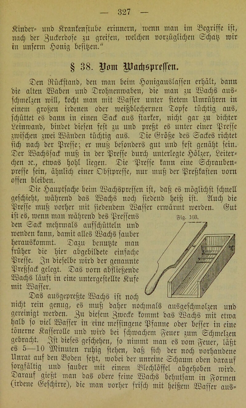$inber= utib tranfenftubc erinnern, roenn man im begriffe ift, nad) ber 3ucfei'bo[c ju greifen, roetdjcn oorjiigtidjen ©diat} mir in unferm fponig bcfitjen. § 38. |Tnnt Padisprcpn. ©en Dfüdftanb, ben man kirn -fponigaudtaffen ertjätt, bann bie alten Sßaben unb ©rotmenroaben, bie man ju 2£ad)d aud= fdjmeljcn miß, fodjt man mit sIBaffer unter ftctem Umrüljren in einem großen irbenen ober roeiffbledfernen ©opfe tüchtig aud, fdjüttet ed bann in einen ©ad aud ftarfer, nidjt gar ju bid)ter ieinroanb, binbct bicfcn feft 31t unb prejft cd unter einer iprcffe jroifdjen groci SMnben tüdjtig aud. ©ie ©röjfe bcd ©aded ridjtet lief) nadj ber ißreffe; er muff befonberd gut unb feft genagt fein, ©er 2Bac^§facf muff in ber treffe burdj unterlegte -fpöl^er, Sciter= d)cn ic., etroad tjoljl liegen, ©ie '^ßreffe bann eine ©dfrauben» preffe fein, ätjntid) einer ©bftpreffc, nur muff ber ißrefffaften norn offen bteiben. ©ie fpauptfadjc beim 2Bad)dprcffcn ift, baff es möglidjft feinet! gefdjietjt, roätfrenb bad 2öad)d nod) fiebenb Jjcijf ift. 2lud) bie preffe muff oortjcr mit ficbenbem üßaffer ermannt merben. ©nt ift cd, roenn man roäfjrenb bed ^reffend Si9.103. ben ©ad meljrmatd auffdjüttetn unb roenbeit fann, bamit atted 2Sad)d fauber Ijeraudfomntt. ©aju benutzte man früher bie tjicr abgebilbete cinfadpc preffe. biefetbe roirb ber genannte iprejffad gelegt, ©ad norn abftieffenbe Sffiadjd läuft in eine untergcftellte $ufc mit SBaffer. ©ad audgepreffte SCBadjd ift nod) nidjt rein genug, ed muff baifer nodjmatd audgefdjmotjen unb gereinigt roerben. £u biefem 3roede fommt bad Sßadjd mit etroa t>alb fo niet SBaffer in eine meffingenc Pfanne ober beffer in eine tönerne föafferotte unb roirb bei fdjroadjcm fyeuer jum ©djinetjen gebradjt. $ft btefed gefdjetjcn, fo nimmt man cd 00m §eucr, täjft ed 5—10 Minuten rutjig ftetjen, baff fid) ber nod) nortjanbene Unrat auf ben Soben fe|t, roobei ber unreine tod)aum oben barauf forgfältig unb fauber mit einem 33ted)toffct abgehoben roirb. ©arauf gießt man bad obere feine Sffiadjd betjutfam in formen (irbeue ©efdjirre), bie man oortjer frifd) mit Reißern Söaffcr and*