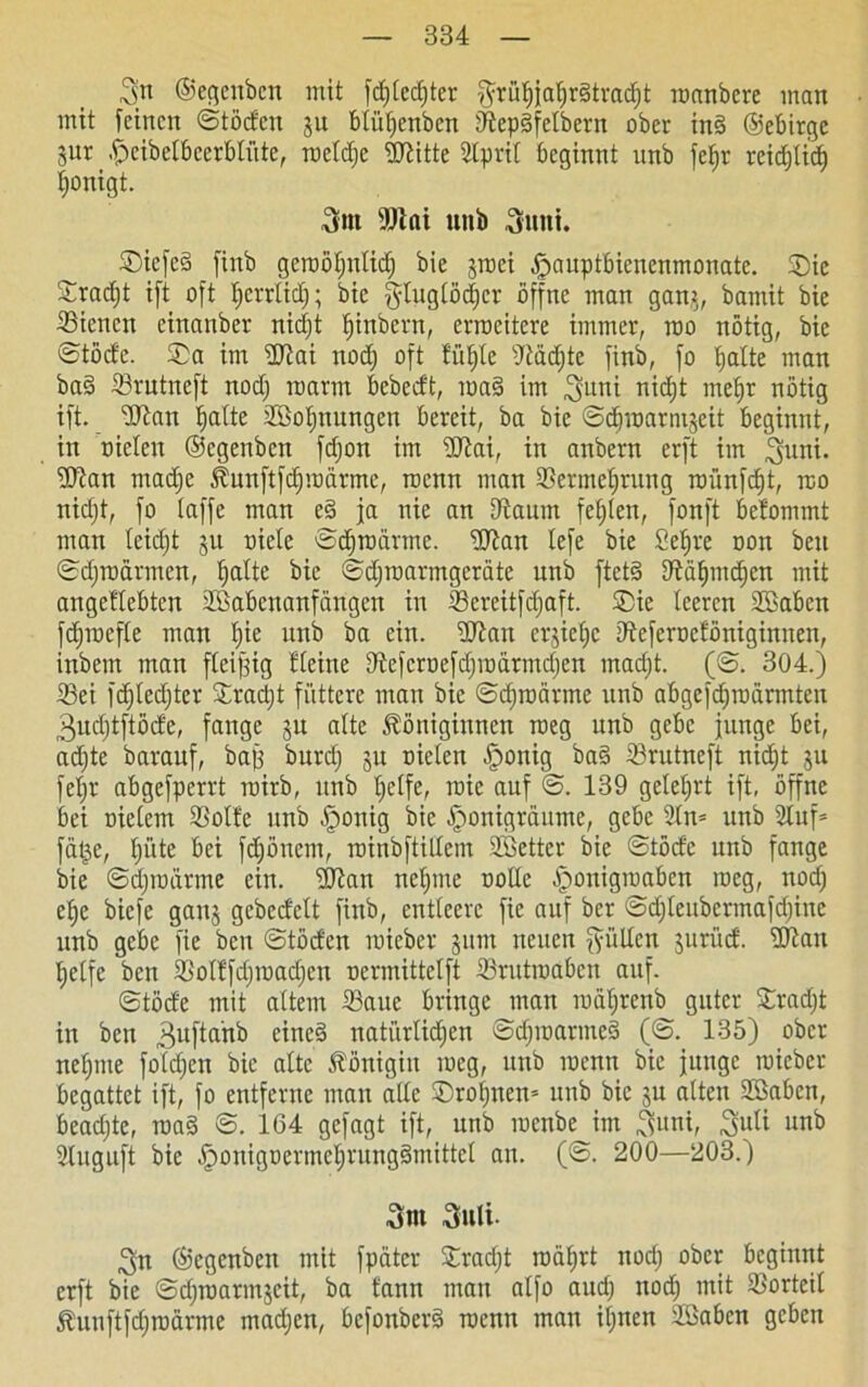 3jn ©egenben mit fd)Cecf)tcr $rüf)jatjr3trad)t roanbcre inan mit feinen ©töden ju btütjenben fftepgfetbern ober in§ ©ebirge jur .fjeibelbeerblüte, roetdje fERitte Sprit beginnt unb fetjr reidjtid) tjonigt. Snt s)Jiai nnb Sinti. Siefed finb geroötjntidj bie jroei ^auptbienenmonate. Sic Sracfjt ift oft tjcrrtidj; bie gtugtödjcr öffne man ganj, bamit bie Sienen einanber nidjt tjinbern, erroeitere immer, rao nötig, bie ©töde. Sa im fUiai nodj oft fitste -Jtadjte finb, fo tjatte man ba§ Srutneft nodj roarm bebeeft, roa§ im Suni nidjt mefjr nötig ift. Stau ^atte Söotjnungen bereit, ba bie ©djroarntjeit beginnt, in nieten ©egenben fdjon im üftai, in anbern erft im 3mm* fKan madje Kunftfdjroärnte, roenn man Sermctjrung roünfct)t, rco nidjt, fo taffe man e§ ja nie an Otaum festen, fonft betommt man teuft jn niete e>djrodrmc. fUtan tefe bie Setjre non beit ©djroannen, fatte bie ©djroarmgcräte unb ftet§ fftätundjen mit angettebten Skbenanfdngen in Screitfctjaft. Sie teeren Söabcn fdjroefte man fie unb ba ein. ftftan ergieße dteferoeföniginnen, inbem man fleijjig Heine SRefcruefdjroärmdjen madjt. (©. 304.) Sei fdjtedjter Sradjt füttere man bie ©cfroärme unb abgefdjroärmten 3udjtftöde, fange ju alte Königinnen roeg unb gebe junge bei, adjtc barauf, bajj burdj ju nieten fponig bas> Srutneft nidjt ju fetjr abgefperrt mirb, unb tjetfe, tnie auf ©. 139 geteert ift, öffne bei nielem Sötte unb fponig bie f)onigrdume, gebe 2tn= unb Huf= fdt^e, tji'tte bei fdjönem, roinbftiltem Söetter bie ©töde unb fange bie ©djroörme ein. Eftait nefme notte vSponignottöcn roeg, nod; etje biefe gaitj gebedett finb, entteere fie auf ber ©djteubcrmafdjine unb gebe fie ben ©töden mieber junt neuen fyültcn jurüd. ftftan ^etfe ben Sotffctjroadjcn nermittetft Srutroaben auf. ©töde mit attem Saue bringe man roätjrenb guter Sradjt in ben 3ufiani5 einc§ natürlichen ©djroaruted (©. 135) ober neunte foldjcn bie alte Königin meg, unb inenn bie junge mieber begattet ift, fo entferne man atte Sroijnen* unb bie ju atten SBabcn, beadjte, roa§ ©. 164 gefagt ift, unb menbe im Suni, Suti unb Huguft bie .fjonigoermefrungämittet an. (©. 200—203.) Snt Stili. Sn ©egenben mit fpätcr Sradjt roäfrt nodj ober beginnt erft bie ©djroarmjcit, ba tann man alfo and; nodj mit Sorteit Kuuftfdjmdrme madjen, befonberä roenn man itjnen äöaben geben