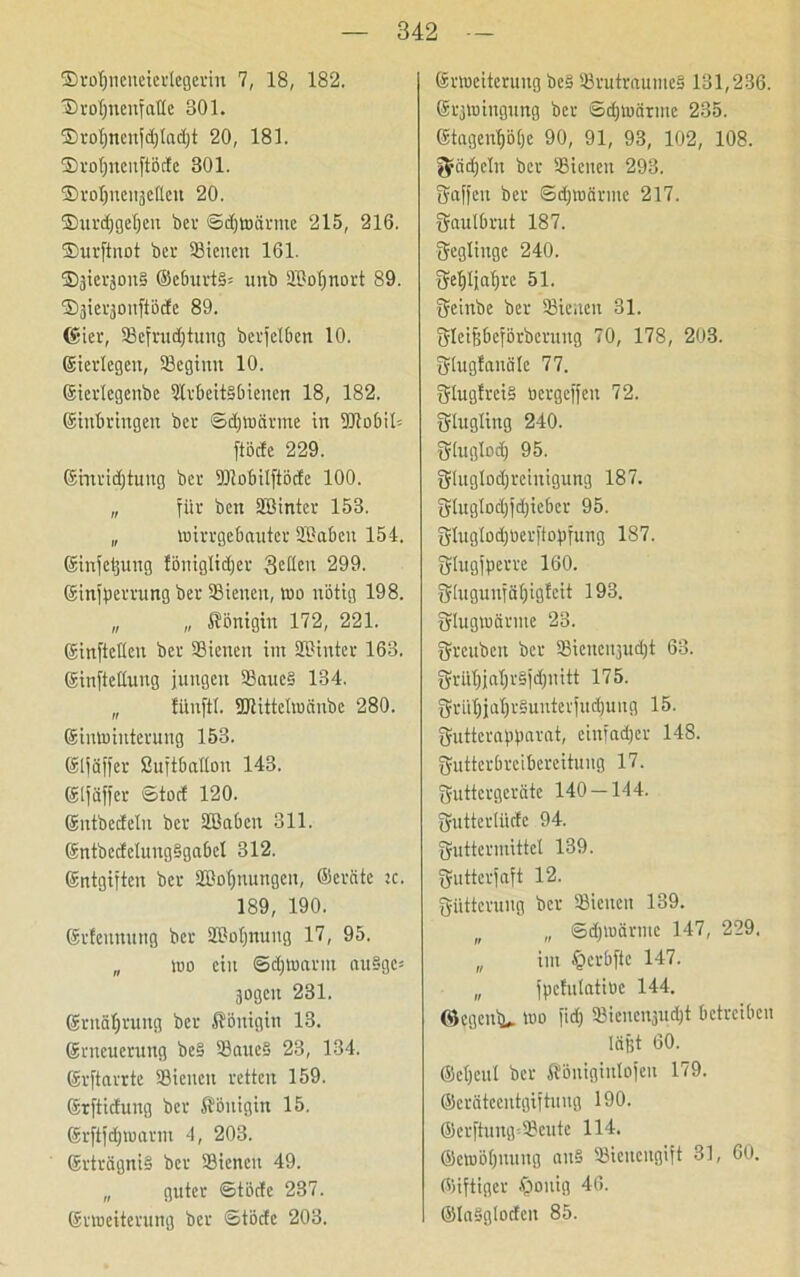 ©rofjncneierlegerin 7, 18, 182. ©roljnenfalte 301. ©rof)ncujd)lad)t 20, 181. ©rotjucnpde 301. ©roljnenäelleu 20. ©urdjgefjeu ber ©d)Wärme 215, 216. ©urftnot bei- SSieuen 161. ©jierjonS @eburt§« uitb SMjnort 89. ©jieqmtftöcfe 89. (gier, SSefrudjtung berfelben 10. (gierlegen, SSeginn 10. Eiertegenbe SlrbeitSbiencn 18, 182. (ginbringen ber ©djwärme in 3Jlo6it= ftöcfe 229. Emridjtung ber SHobilftödc 100. „ für ben SBintcr 153. „ wirrgebauter SlSabcit 154. Sinjetjung föniglidjer 3eHen 299. Einjperrung ber SSienen, wo nötig 198. „ „ Königin 172, 221. Einjtctlcu ber SSienen im SBinter 163. Einfettung jungen 3Saue§ 134. „ fiinftl. SDlittetwänbe 280. Einwinterung 153. Eljäjfer ßujtbatton 143. Eljäfjer ©toef 120. (gntbedeln ber SBabcn 311. EntbedelungSgabel 312. Entgiften ber SBofinungen, ©ernte ic. 189, 190. (grfennung ber SBotjnuug 17, 95. „ wo ein ©erwärm au§ge= äogcu 231. Ernährung ber Königin 13. (grneuerung be§ SSaucS 23, 134. (grftarrte SSienen retten 159. (Srftichiug ber Königin 15. Erftpwarnt 4, 203. Erträgnis ber SSienen 49. „ guter ©töcfe 237. Erweiterung ber ©töde 203. Erweiterung bc§ 3Srutraume§ 131,236. Erzwingung ber ©d)toärme 235. Etagent)B|e 90, 91, 93, 102, 108. grädjclu ber SSienen 293. Raffen ber ©djwärme 217. gautbrut 187. geglinge 240. gefjljaljrc 51. geinbe ber SSienen 31. gleijjbeförberuug 70, 178, 203. glugtanälc 77. glugfreiS oergeffeu 72. glugling 240. glugtod) 95. gluglodjrciuigung 187. glugIod)id)icber 95. gtuglod)öerp:pfung 187. gtugfperre 160. glugunfätjigfeit 193. glugwärnte 23. greubeit ber SSicucnjudjjt 63. grül)jnl)r§id)uitt 175. grtil)jal)r§uuteriudjung 15. guttcraparat, einfadjer 148. gutterbreibereitung 17. guttergeräte 140 — 144. gutterliktc 94. guttermittel 139. gutterjaft 12. gütteruitg ber SSienen 139. n „ ©djwärme 147, 229, „ im §crbftc 147. „ fpcfulatiuc 144. ©egenbu wo jid) SSieucnjudjt betreiben lägt 60. ©eljeul ber Königiulojett 179. ©eräteeutgiftung 190. @erftung=33eute 114. ©ewöljnuug an§ SSicucngijt 31, 60. ©iftiger £wuig 46. ©laSglodeit 85.