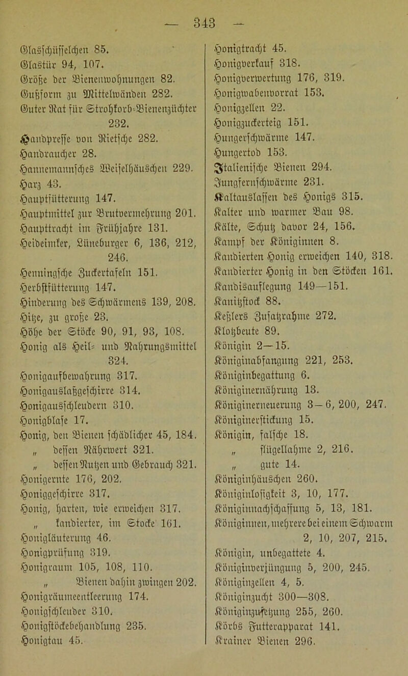 848 ®Ia§fdjüffeld)en 85. ©IaStür 94, 107. ©röfie bcr Sicneiuuohnungen 82. ©ujjform 311 SDtittelwänben 282. ©utev 91at für ©trof)forb-Sienen3Üchter 232. $aubpreffe 0011 9Uetfdjc 282. §anbraud)er 28. §aniiemannfdje§ SBcijelfjduSdjcu 229. §ai'3 43. ^auptfütterung 147. .fiaiiptmittel 3ur Snttuermehruitg 201. §a«f)ttvad)t im fyrühialjre 131. §eibeintfcr, Sitneburger 6, 136, 212, 246. tfjenningfdje Sucfertafeln 151. .fDerbftfUttcruug 147. §inbennig be§ ©djmärmcnS 139, 208. .fMtje, 31t große 23. §Bfje bei- ©töde 90, 91, 93, 108. £>ouig al§ §cit: uub DlatjnmgSiiüttci 324. §onigaufbemat)rung 317. §oitigau§laßgefd)irre 314. .fjonigauSfdjleubent 310. §onigb!afe 17. §ontg, ben Siciten fdjäbticfjer 45, 184. „ beffen 9tährmert 321. „ beffenUiu^enunb ©ebraud; 321. .fjonigernte 176, 202. §oniggefd)irre 317. Rollig, harten, mie ermeidjen 317. „ tanbierter, im ©tode 161. .fponigliiutevung 46. §onigbrilfung 319. Jgoitigraum 105, 108, 110. „ Sieiten batjiit 3«nngen 202. §onigräumeentIeerung 174. .ftouigfdjleuber 310. §onigftödebe()anbIung 235. §onigtau 45. §onigtrad)t 45. §onigöer!auf 318. .fjonigöermertuitg 176, 319. §omgmabcitüorrat 153. §onig3etten 22. §onig3udertcig 151. £mngcifd)tuärmc 147. §ititgertob 153. ^talienifdje Sienen 294. Sungfernfdjmärme 231. SlaltauSlaffen be§ §onig§ 315. Kalter unb mariner Sau 98. Kälte, ©djulj baüor 24, 156. Kampf ber Königinnen 8. Kaubierten £mitig ermeidjen 140, 318. Kanbierter .fponig in ben ©töden 161. KanbiSauflegung 149—151. Kaitiljftod 88. Keglers 3ufal]raf)me 272. Klohbeutc 89. Königin 2—15. Köitiginabfangung 221, 253. Köitiginbegattung 6. Kömginernähruug 13. Königitieriieueruitg 3—6,200, 247. Königiiterftiduug 15. Königin, falfdje 18. „ flügellahme 2, 216. „ gute 14. KönigiuhäuSdjcn 260. Königiulofigfeit 3, 10, 177. Königiititadjfdjaffung 5, 13, 181. Königiitneu, mehrere bei einem ©djmarnt 2, 10, 207, 215. Königin, unbegattete 4. Köitiginticrjünguiig 5, 200, 245. KönigiiijcUen 4, 5. Königinjudjt 300—308. Köntgiitäufrljitug 255, 260. KörbS ffutterapparat 141. Krainer Sienen 296.