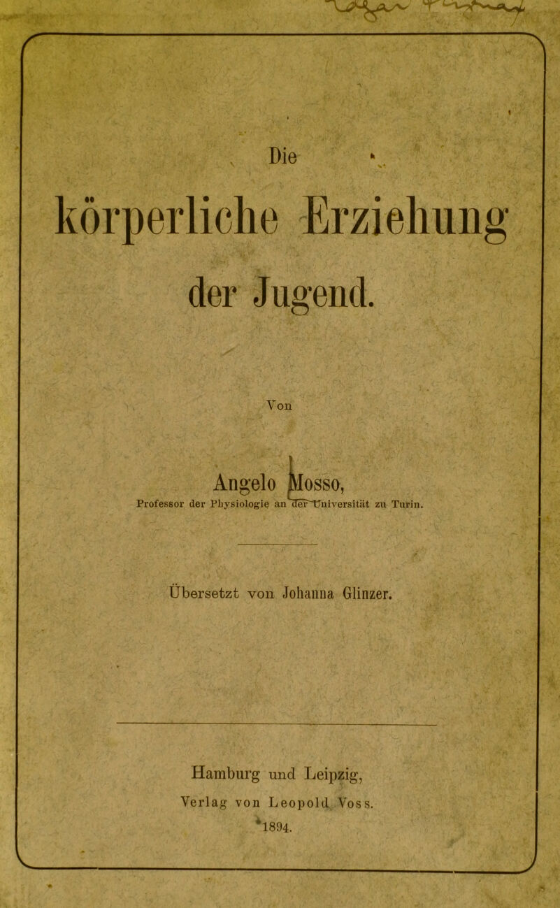 Die 'T r kòrperliche Erziehung der Jugend. Von Angelo Mosso, Professor der Physiologie an iTei^niversitiit zu Turin. Ubersetzt von Johanna Glinzer. Hamburg und Leipzig, Verlag von Leopold Yoss. *1894. J