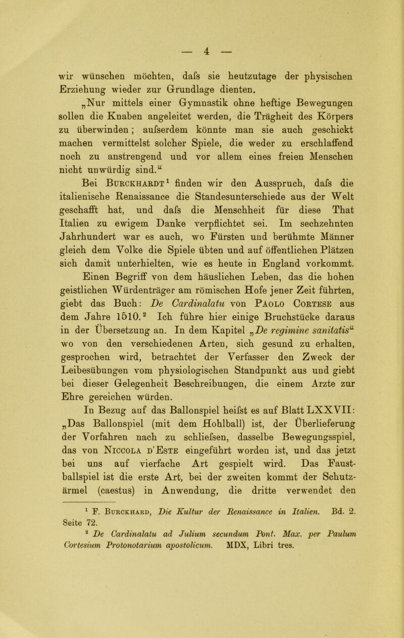 wir wimschen mòchten, dafs sie heutzutage der physischen Erziehung wieder zur Grundlage dienteD. „Nur mittels einer Gymnastik ohne heftige Bewegungen solien die Knaben angeleitet werden, die Tràgheit des Korpers zu iiberwinden ; aufserdem konnte man sie auch gescbickt machen vermittelst solcher Spiele, die weder zu erschlaffend nocb zu anstrengend und vor allem eines freien Menschen nicbt unwiirdig sind.w Bei Burckhardt1 finden wir den Aussprucb, dafs die italienische Renaissance die Standesunterschiede aus der Welt geschafft hat, und dafs die Menschbeit fiir diese That Italien zu ewigem Danke verpflicbtet sei. Im sechzehnten Jabrhundert war es aucb, wo Fiirsten und beriihmte Mànner gleich dem Yolke die Spiele ùbten und auf óffentlichen Plàtzen sich damit unterhielten, wie es heute in England vorkommt. Einen BegrifF von dem hauslichen Leben, das die hohen geistlicben Wiirdentràger am romischen Hofe jener Zeit fiihrten, giebt das Buch: De Cardinalatu von Paolo Cortese aus dem Jabre 1510.2 Icb fiibre hier einige Brucbstiicke daraus in der Ubersetzung an. In dem Kapitel regimine sanitatis11 wo von den verschiedenen Arten, sicb gesund zu erbalten, gesprocben wird, betracbtet der Verfasser den Zweck der Leibesiibungen vom pbysiologiscben Standpunkt aus und giebt bei dieser Gelegenheit Beschreibungen, die einem Arzte zur Ehre gereicben wiirden. In Bezug auf das Ballonspiel beifst es auf BlattLXXVII: „Das Ballonspiel (mit dem floblball) ist, der tìberlieferung der Vorfahren nacb zu scbliefsen, dasselbe Bewegungsspiel, das von Niccola d’Este eingefiihrt worden ist, und das jetzt bei uns auf vierfacbe Art gespielt wird. Das Faust- ballspiel ist die erste Art, bei der zweiten kommt der Scbutz- àrmel (caestus) in Anwendung, die dritte verwendet den 1 F. Burckhakd, Die Kultur der Eenaissance in Italien. Bd. 2. Seite 72. 2 De Cardinalatu ad Julium secundurn Pont. Max. per Paulum Cortesium Protonotarium apostolicum. MDX, Libri tres.
