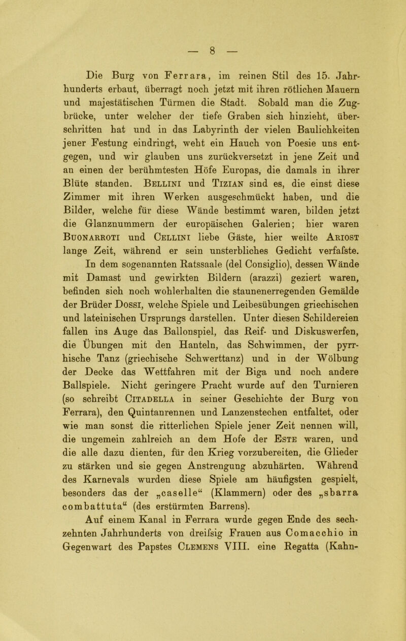 Die Burg von Ferrara, im reinen Stil des 15, Jabr- bunderts erbaut, iiberragt nocb jetzt mit ibren ròtlicben Mauern und majestàtiscben Tiirmen die Stadt. Sobald man die Zug- briicke, unter welcber der tiefe Graben sicb hinzieht, iiber- schritten bat und in das Labyrintb der vielen Baulicbkeiten jener Festung eindringt, weht ein Haucb von Poesie uns ent- gegen, und wir glauben uns zuriickversetzt in jene Zeit und an einen der beriihmtesten Hòfe Europas, die damals in ibrer Biute standen. Bellini und Tizian sind es, die einst diese Zimmer mit ibren Werken ausgescbmiickt baben, und die Bilder, welcbe fur diese Wande bestimmt waren, bilden jetzt die Glanznummem der europaiscben Galerien; bier waren Buonarroti und Cellini liebe Gàste, bier weilte Ariost lange Zeit, wàbrend er sein unsterblicbes Gedicbt verfafste. In dem sogenannten Batssaale (del Consiglio), dessen Wande mit Damast und gewirkten Bildern (arazzi) geziert waren, befìnden sicb nocb woblerbalten die staunenerregenden Gemalde der Briider Dossi, welcbe Spiele und Leibesiibungen griecbiscben und lateiniscben Ursprungs darstellen. Unter diesen Scbildereien fallen ins Auge das Ballonspiel, das Reif- und Diskuswerfen, die Ubungen mit den Hanteln, das Scbwimmen, der pyrr- biscbe Tanz (griecbiscbe Scbwerttanz) und in der Wolbung der Decke das Wettfabren mit der Biga und nocb andere Ballspiele. Nicbt geringere Pracbt wurde auf den Turnieren (so scbreibt Citadella in seiner Gescbicbte der Burg von Ferrara), den Quintanrennen und Lanzenstecben entfaltet, oder wie man sonst die ritterlicben Spiele jener Zeit nennen will, die ungemein zablreicb an dem Hofe der Este waren, und die alle dazu dienten, fur den Krieg vorzubereiten, die Glieder zu stàrken und sie gegen Anstrengung abzubàrten. Wàbrend des Karnevals wurden diese Spiele am bàufigsten gespielt, besonders das der „caselle“ (Klammern) oder des „sbarra combattuta^ (des erstiirmten Barrens). Auf einem Kanal in Ferrara wurde gegen Ende des secb- zebnten Jabrbunderts von dreifsig Frauen aus Comaccbio in Gegenwart des Papstes Clemens Vili, eine Regatta (Kabn-