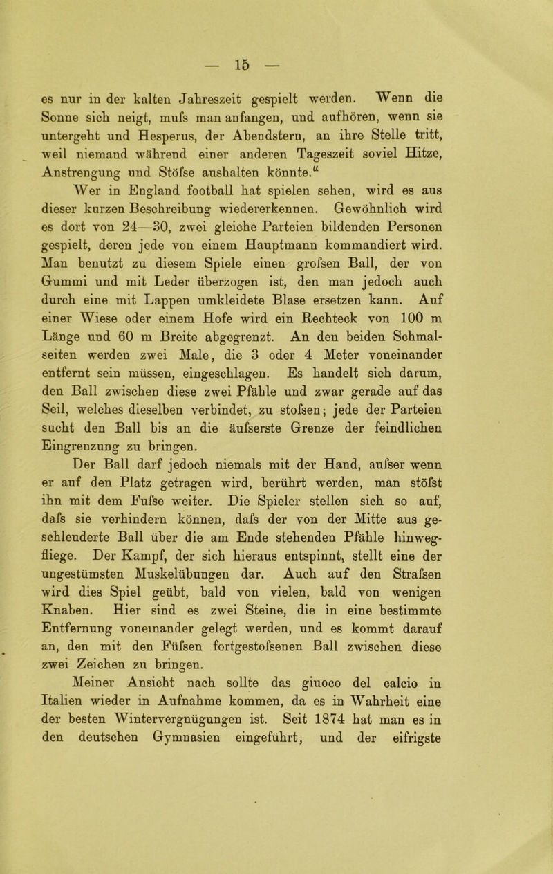 es nur in der kalten Jahreszeit gespielt werden. Wenn die Sonne sich neigt, mufs man anfangen, nnd aufhòren, wenn sie untergeht und Hesperus, der Abendstern, an ihre Stelle tritt, weil niemand wàhrend einer anderen Tageszeit soviel Hitze, Anstrengung nnd Stófse aushalten kònnte.u Wer in England football bat spielen sehen, wird es aus diesel* kurzen Besckreibung wiedererkennen. Gewòbnlicb wird es dort von 24—30, zwei gleicbe Parteien bildenden Personen gespielt, deren jede von einem Hauptmann kommandiert wird. Man benutzt zn diesem Spiele einen grofsen Ball, der von Gummi und mit Leder ùberzogen ist, den man jedocb ancb durcb eine mit Lappen umkleidete Biase ersetzen kann. Auf einer Wiese oder einem Hofe wird ein Recbteck von 100 m Lànge und 60 m Breite abgegrenzt. An den beiden Schmal- seiten werden zwei Male, die 3 oder 4 Meter voneinander entfernt sein miissen, eingescblagen. Es bandelt sicb darum, den Ball zwiscben diese zwei Pfàble und zwar gerade auf das Seil, welcbes dieselben verbindet, zu stofsen; jede der Parteien sucbt den Ball bis an die àufserste Grenze der feindlicben Eingrenzung zu bringen. Der Ball darf jedocli niemals mit der Hand, aufser wenn er auf den Platz getragen wird, beriihrt werden, man stòfst ibn mit dem Fufse weiter. Die Spieler stellen sich so auf, dafs sie verhindern kònnen, dafs der von der Mitte aus ge- schleuderte Ball iiber die am Ende stehenden Pfàble hinweg- fliege. Der Kampf, der sicb bieraus entspinnt, stellt eine der ungestumsten Muskelubungen dar. Aucb auf den Strafsen wird dies Spie! geubt, bald von vielen, bald von wenigen Knaben. Hier sind es zwei Steine, die in eine bestimmte Entfernung voneinander gelegt werden, und es kommt darauf an, den mit den Fufsen fortgestofsenen Ball zwiscben diese zwei Zeicben zu bringen. Meiner Ansicbt nacb solite das giuoco del calcio in Italien wieder in Aufnabme kommen, da es in Wahrheit eine der besten Wintervergnugungen ist. Seit 1874 bat man es in den deutscben Gymnasien eingefubrt, und der eifrigste