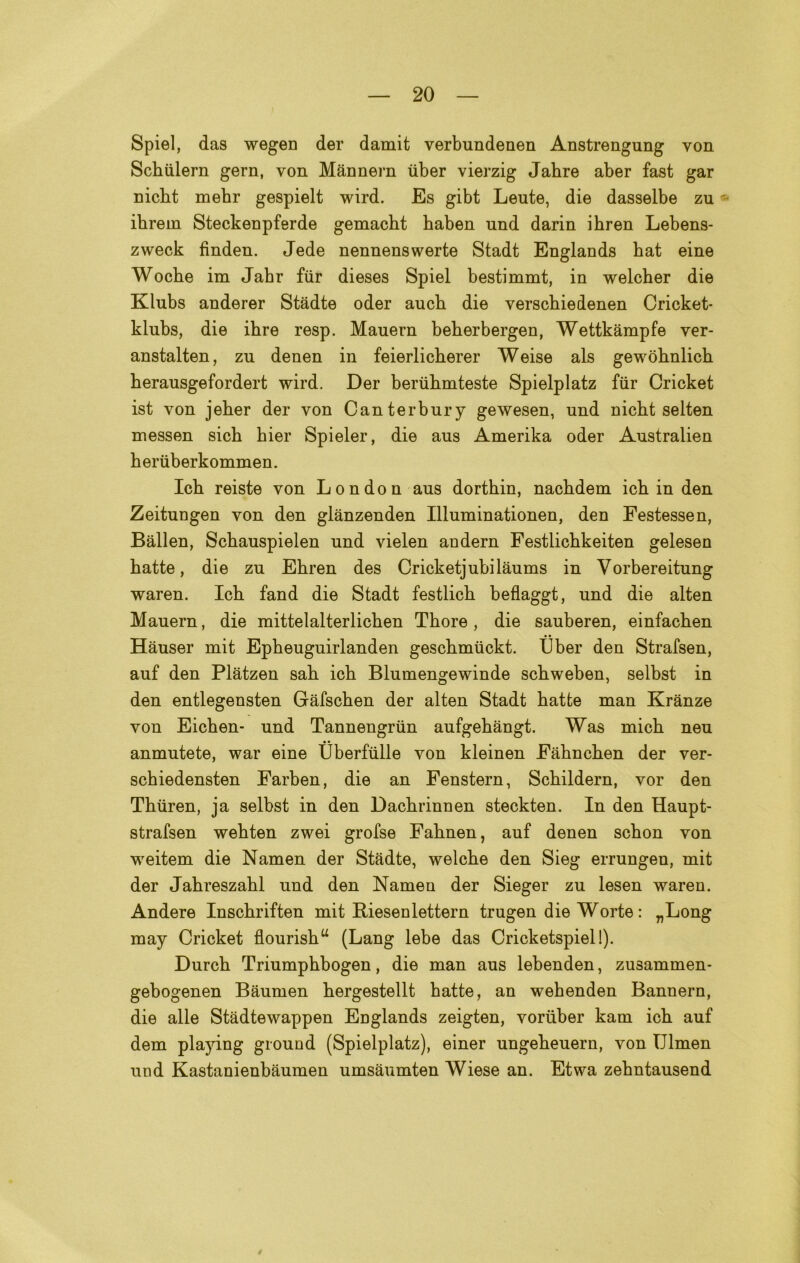 Spiel, das wegen der damit verbundenen Anstrengung von Schiilern gern, von Mannern iiber vierzig Jabre aber fast gar nicht mehr gespielt wird. Es gibt Leute, die dasselbe zu «■ ihrein Steckenpferde gemacht haben und darin ihren Lebens- zweck finden. Jede nennenswerte Stadt Englands bat eine Woche im Jabr fiir dieses Spiel bestimmt, in welcher die Klubs anderer Stadte oder auch die verschiedenen Cricket- klubs, die ihre resp. Mauern beherbergen, Wettkàmpfe ver- anstalten, zu denen in feierlicherer Weise als gewòhnlich herausgefordert wird. Der beriihmteste Spielplatz fiir Cricket ist von jeher der von Canterbury gewesen, und nicht selten messen sich hier Spieler, die aus Amerika oder Australien heriiberkommen. Ich reiste von London aus dorthin, nachdem ich in den Zeitungen von den glànzenden Illuminationen, den Festessen, Ballen, Schauspielen und vielen andern Festlicbkeiten gelesen hatte, die zu Ehren des Cricketjubilàums in Vorbereitung waren. Ich fand die Stadt festlich beflaggt, und die alten Mauern, die mittelalterlichen Thore, die sauberen, einfachen Hauser mit Epbeuguirlanden geschmiickt. IJber den Strafsen, auf den Plàtzen sali ich Blumengewinde schweben, selbst in den entlegensten Gàfschen der alten Stadt hatte man Kranze von Eichen- und Tannengriin aufgehàngt. Was mich neu anmutete, war eine Uberfulle von kleinen Fàhnchen der ver- schiedensten Farben, die an Fenstern, Schildern, vor den Thiiren, ja selbst in den Dachrinnen steckten. In den Haupt- strafsen wehten zwei grofse Fahnen, auf denen schon von weitem die Namen der Stadte, welche den Sieg errungen, mit der Jahreszahl und den Namen der Sieger zu lesen wareu. Andere Inschriften mit Riesenlettern trugen die Worte : „Long may Cricket flourishu (Lang lebe das Cricketspiel!). Durch Triumphbogen, die man aus lebenden, zu3ammen- gebogenen Baumen hergestellt hatte, an wehenden Bannern, die alle Stàdtewappen EDglands zeigten, voriiber kam ich auf dem playing ground (Spielplatz), einer ungeheuern, von IJlmen und Kastanienbàumen umsàumten Wiese an. Etwa zehntausend 4