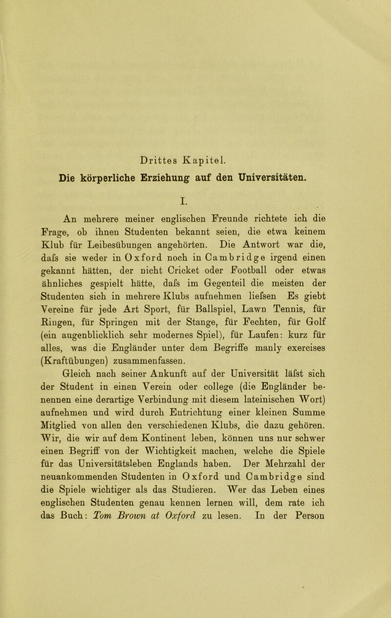 Drittes Kapitel. Die kòrperliche Erziehung auf den Universitàten. I. An mebrere meiner englisclien Freunde ricbtete icb die Frage, ob ibnen Studenten bekannt seien, die etvva keinem Klub fiir Leibestibungen angebòrten. Die Antwort war die, dafs sie weder in Oxford nocb in Cambridge irgend einen gekannt bàtten, der nicbt Cricket oder Football oder etwas àbnlicbes gespielt bàtte, dafs im Gegenteil die meisten der Studenten sicb in mebrere Klubs aufnebmen liefsen Es giebt Vereine fiir jede Art Sport, fiir Ballspiel, Lawn Tennis, fiir Riugen, fiir Springen mit der Stange, fiir Fecbten, fiir Golf (ein augenblicklicb sebr modernes Spiel), fiir Laufen: kurz fiir alles, was die Englànder unter dem Begriffe manly exercises (Kraftiibungen) zusammenfassen. Gleicb nacb seiner Ankunft auf der Universitàt làfst sicb der Student in einen Verein oder college (die Eoglànder be* nennen eine derartige Verbindung mit diesem lateiniscben Wort) aufnebmen und wird durcb Entricbtung einer kleinen Summe Mitglied von alien den verscbiedenen Klubs, die dazu gebòren. Wir, die wir auf dem Kontinent leben, kònnen uns nur scbwer einen Begriff von der Wicbtigkeit macben, welcbe die Spiele fiir das Universitàtsleben Euglands baben. Der Mebrzabl der neuankommenden Studenten in Oxford und Cambridge sind die Spiele wicbtiger als das Studieren. Wer das Leben eines engliscben Studenten genau kennen lernen will, dem rate icb das Bucb: Tom Brown at Oxford zu lesen. In der Person