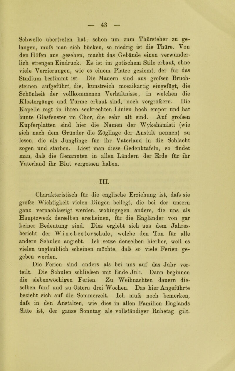 Scliwelle ubertreten hat; scbon um zum Tbiirsteber zu ge- langen, mufs man sicb biicken, so niedrig ist die Thiire. Von den Hòfen aus geseben, macht das Gebaude einen verwunder- licb strengen Eindruck. Es ist im gotiscbem Stile erbaut, obne viele Verzierungen, wie es einem Platze geziemt, der fiir das Studium bestimmt ist. Die Mauern sind aus grofsen Brucb- steinen aufgefubrt, die, kunstreicb mosaikartig eingefilgt, die Schònkeit der vollkommenen Verbàltnisse, in welcben die Klostergànge und Turine erbaut sind, nocb vergròfsern. Die Kapelle ragt in ikren senkrecbten Linien hocb empor und bat bunte Glasfenster im Cbor, die sebr alt sind. Auf grofsen Kupferplatten sind bier die Namen der Wykebamisti (wie sicb nacb dem Griinder die Zoglinge der Anstalt nennen) zu lesen, die als Jiinglinge fur ibr Vaterland in die Scblacbt zogen und starben. Liest man diese Gedenktafeln, so fìndet man, dafs die Genannten in alien Landern der Erde fiir ibr Vaterland ibr Blut vergossen baben. III. Cbarakteristiscb fiir die engliscbe Erziebung ist, dafs sie grofse Wicbtigkeit yielen Dingen beilegt, die bei der unsern ganz vernacblàssigt werden, wobingegen andere, die uns als Hauptzweck derselben erscbeinen, fiir die Englander von gar keiner Bedeutung sind. Dies ergiebt sicb aus dem Jabres- bericbt der W in cbesterscbule, welcbe den Ton fiir alle andern Scbulen angiebt. Icb setze denselben bierber, weil es yielen unglaublicb scbeinen mocbte, dafs so viele Ferien ge- geben werden. Die Ferien sind anders als bei uns auf das Jabr ver- teilt. Die Scbulen scbliefsen mit Ende Juli. Dann beginnen die siebenwocbigen Ferien. Zu Weibnacbten dauern die- selben fiinf und zu Ostern drei Wocben. Das bier Angefiibrte beziebt sicb auf die Sommerzeit. Icb mufs nocb bemerken, dafs in den Anstalten, wie dies in alien Familien Englands Sitte ist, der ganze Sonntag als vollstandiger Rubetag gilt.