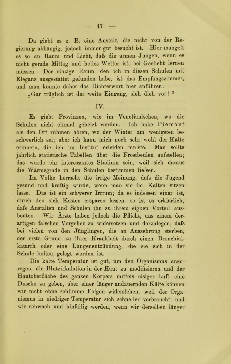 Da giebt es z. B. eine Anstalt, die nicbt von der Re- giernng abbàngig, jedocb immer gut besucbt ist. Hier mangelt es so an Raum und Licht, dafs die armen Jungen, wenn es nicbt gerade Mittag und helles Wetter ist, bei Gaslicbt lernen mtisseu. Der einzige Raum, den icb in diesen Schulen mit Eleganz ausgestattet gefunden babe, ist das Empfangszimmer, und man kònnte daber das Dicbterwort bier anfubren; „Gar trtiglicb ist der weite Eingang, sieb dicb vor ! “ IV. Es giebt Provinzen, wie im Venetianiscben, wo die Scbulen nicbt einmal gebeizt werden. Icb babe Piemont als den Ort riibmen bòren, wo der Winter am wenigsten be- scbwerlicb sei ; aber icb kann micb nocb sebr wobl der Kàlte erinnern, die icb im Institut erleiden mufste. Man solite jàbrlicb statistiscbe Tabellen iiber die Erostbeulen aufstellen; das wiirde ein interessantes Studium sein, weil sicb daraus die Wàrmegrade in den Scbulen bestimmen liefsen. Im Volke berrscbt die irrige Meinung, dafs die Jugend gesund und kràftig wiirde, wenn man sie im Kalten sitzen lasse. Das ist ein scbwerer Irrtum; da es indessen einer ist, durcb den sicb Kosteo ersparen lassen, so ist es erklarlicb, dafs Anstalten uod Scbulen ibn zu ibrem eignen Vorteil aus- beuten. Wir Àrzte baben jedocb die Pflicbt, uns einem der- artigen falscben Vorgeben zu widersetzen und darzulegen, dafs bei vielen von den Jiinglingen, die an Auszebrung sterben, der erste Grund zu ibrer Krankbeit durcb einen Broncbial- katarrb oder eine Lungenentziindung, die sie sicb in der Scbule bolten, gelegt worden ist. Die kalte Temperatur ist gut, um den Organismus anzu- regen, die Blutzirkulation in der Haut zu modifizieren und der Hautoberflacbe des ganzen Kòrpers mittels eisiger Luft eine Duscbe zu geben, aber einer lànger andauernden Kàlte konnen wir nicbt obne scblimme Folgen widersteben, weil der Orga- nismus in niedriger Temperatur sicb scbneller verbraucbt und wir scbwacb und binfàllig werden, wenn wir derselben lànger